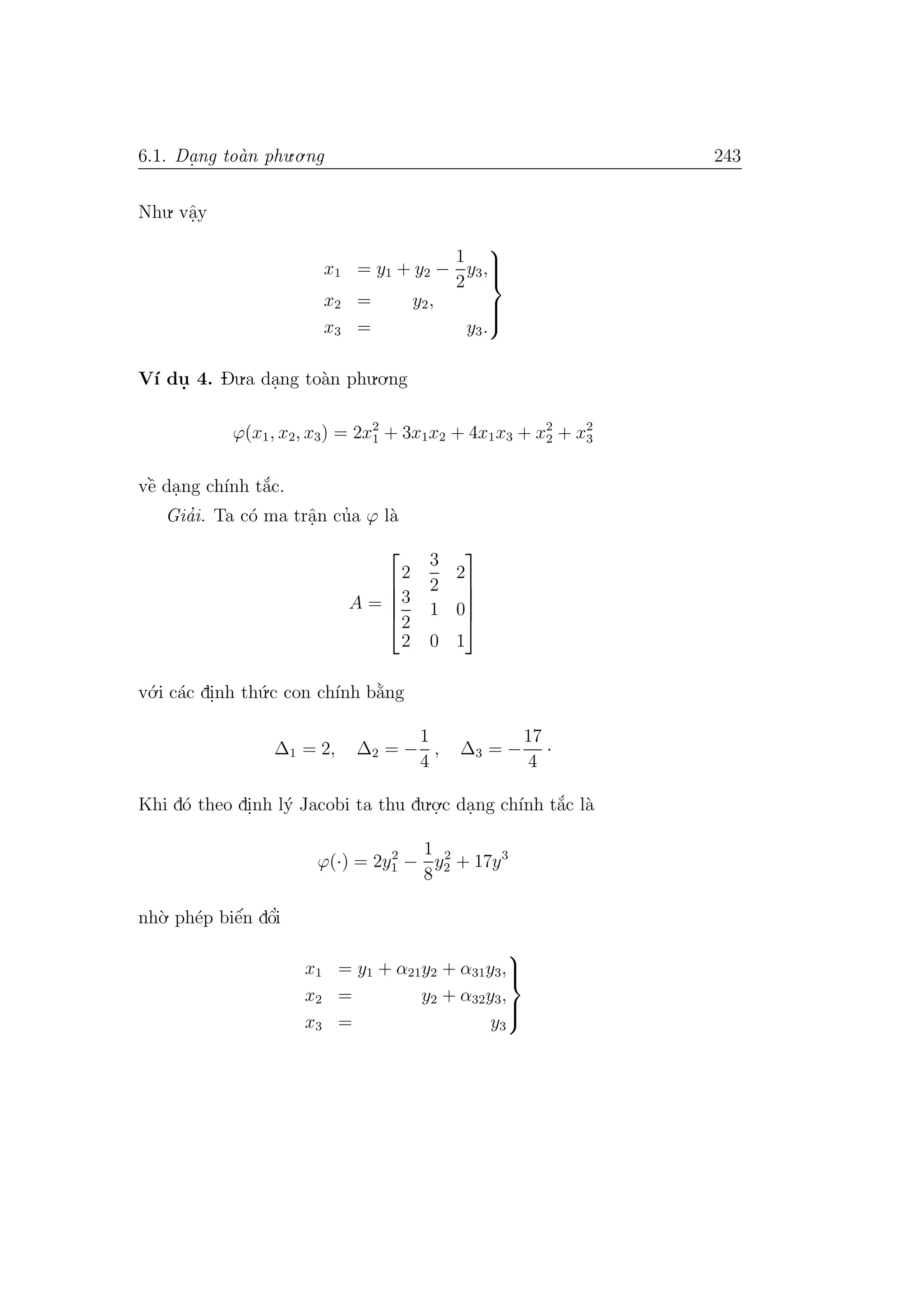 6.1. Da. ng to`an phu.o.ng 243
Nhu. vˆa.y
x1 = y1 + y2 −
1
2
y3,
x2 = y2,
x3 = y3.



V´ı du. 4. Du.a da.ng to`an phu.o.ng
ϕ(x1, x2, x3) = 2x2
1 + 3x1x2 + 4x1x3 + x2
2 + x2
3
vˆe` da.ng ch´ınh t˘a´c.
Gia’i. Ta c´o ma trˆa.n cu’a ϕ l`a
A =





2
3
2
2
3
2
1 0
2 0 1





v´o.i c´ac di.nh th´u.c con ch´ınh b˘a`ng
∆1 = 2, ∆2 = −
1
4
, ∆3 = −
17
4
·
Khi d´o theo di.nh l´y Jacobi ta thu du.o.
.c da.ng ch´ınh t˘a´c l`a
ϕ(·) = 2y2
1 −
1
8
y2
2 + 17y3
nh`o. ph´ep biˆe´n dˆo’i
x1 = y1 + α21y2 + α31y3,
x2 = y2 + α32y3,
x3 = y3



 