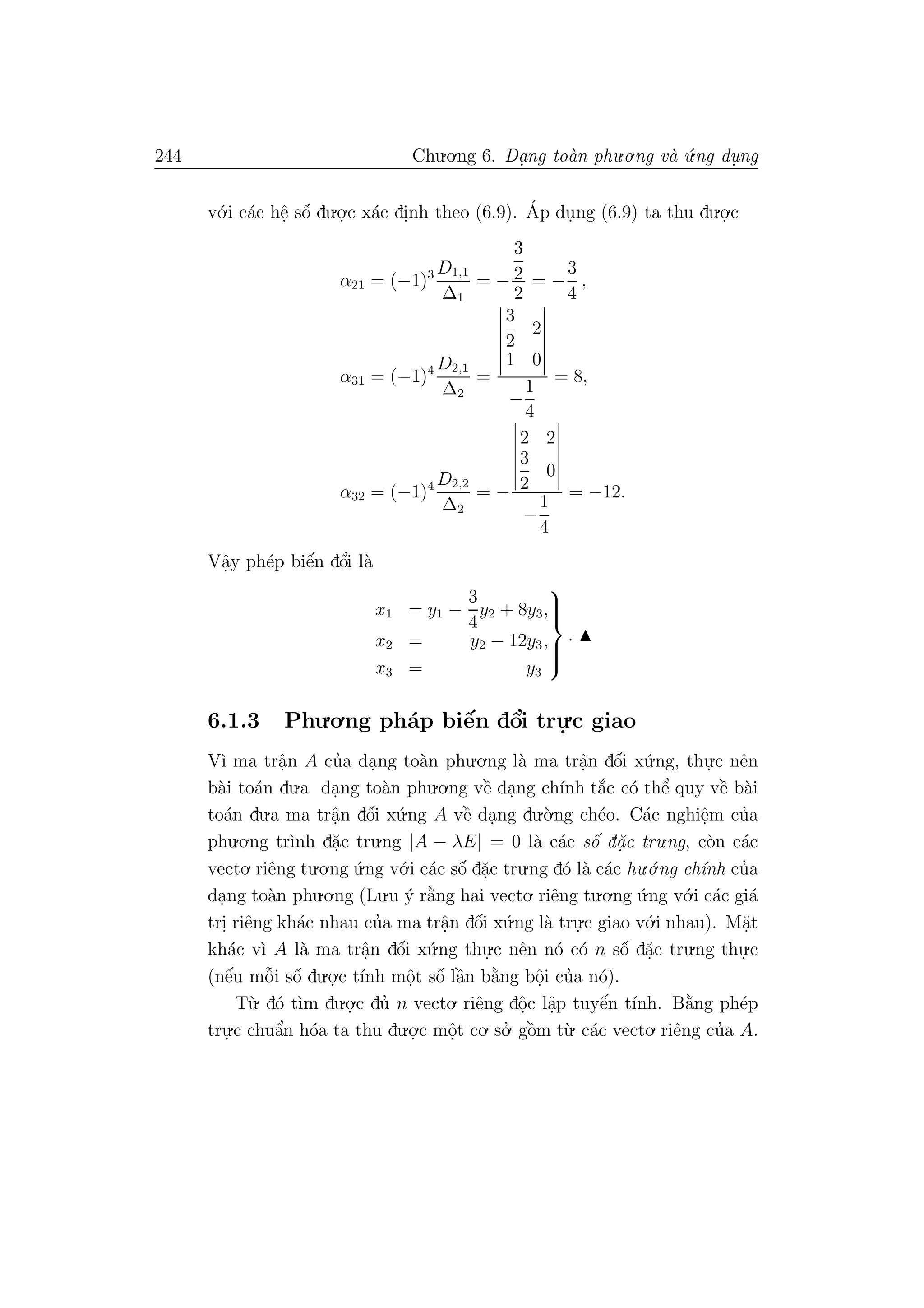 244 Chu.o.ng 6. Da.ng to`an phu.o.ng v`a ´u.ng du. ng
v´o.i c´ac hˆe. sˆo´ du.o.
.c x´ac di.nh theo (6.9). ´Ap du.ng (6.9) ta thu du.o.
.c
α21 = (−1)3 D1,1
∆1
= −
3
2
2
= −
3
4
,
α31 = (−1)4 D2,1
∆2
=
3
2
2
1 0
−
1
4
= 8,
α32 = (−1)4 D2,2
∆2
= −
2 2
3
2
0
−
1
4
= −12.
Vˆa.y ph´ep biˆe´n dˆo’i l`a
x1 = y1 −
3
4
y2 + 8y3,
x2 = y2 − 12y3,
x3 = y3



.
6.1.3 Phu.o.ng ph´ap biˆe´n dˆo’i tru.
.c giao
V`ı ma trˆa.n A cu’a da.ng to`an phu.o.ng l`a ma trˆa.n dˆo´i x´u.ng, thu.
.c nˆen
b`ai to´an du.a da.ng to`an phu.o.ng vˆe` da.ng ch´ınh t˘a´c c´o thˆe’ quy vˆe` b`ai
to´an du.a ma trˆa.n dˆo´i x´u.ng A vˆe` da.ng du.`o.ng ch´eo. C´ac nghiˆe.m cu’a
phu.o.ng tr`ınh d˘a.c tru.ng |A − λE| = 0 l`a c´ac sˆo´ d˘a.c tru.ng, c`on c´ac
vecto. riˆeng tu.o.ng ´u.ng v´o.i c´ac sˆo´ d˘a.c tru.ng d´o l`a c´ac hu.´o.ng ch´ınh cu’a
da.ng to`an phu.o.ng (Lu.u ´y r˘a`ng hai vecto. riˆeng tu.o.ng ´u.ng v´o.i c´ac gi´a
tri. riˆeng kh´ac nhau cu’a ma trˆa.n dˆo´i x´u.ng l`a tru.
.c giao v´o.i nhau). M˘a.t
kh´ac v`ı A l`a ma trˆa.n dˆo´i x´u.ng thu.
.c nˆen n´o c´o n sˆo´ d˘a.c tru.ng thu.
.c
(nˆe´u mˆo˜i sˆo´ du.o.
.c t´ınh mˆo.t sˆo´ lˆa`n b˘a`ng bˆo.i cu’a n´o).
T`u. d´o t`ım du.o.
.c du’ n vecto. riˆeng dˆo.c lˆa.p tuyˆe´n t´ınh. B˘a`ng ph´ep
tru.
.c chuˆa’n h´oa ta thu du.o.
.c mˆo.t co. so.’ gˆo`m t`u. c´ac vecto. riˆeng cu’a A.
 