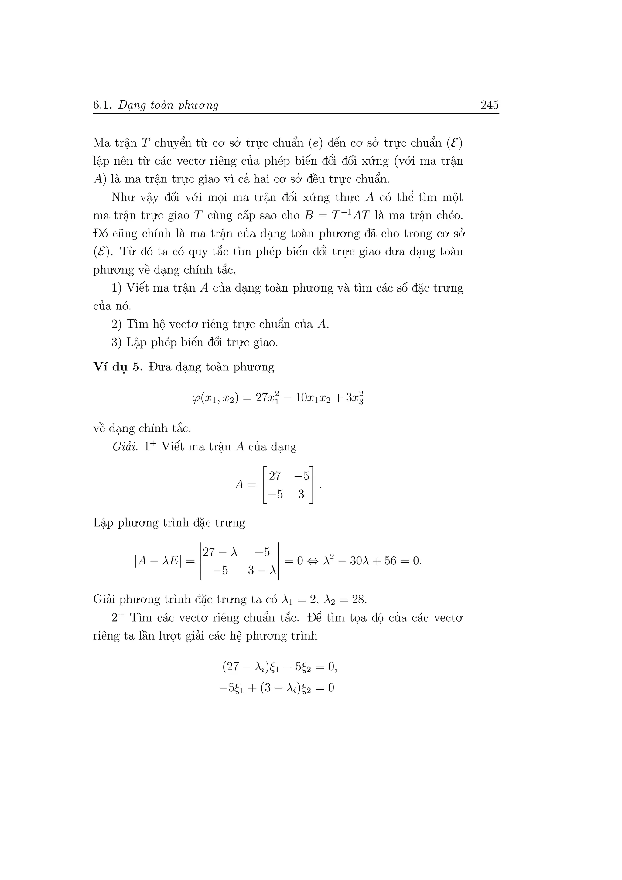 6.1. Da. ng to`an phu.o.ng 245
Ma trˆa.n T chuyˆe’n t`u. co. so.’ tru.
.c chuˆa’n (e) dˆe´n co. so.’ tru.
.c chuˆa’n (E)
lˆa.p nˆen t`u. c´ac vecto. riˆeng cu’a ph´ep biˆe´n dˆo’i dˆo´i x´u.ng (v´o.i ma trˆa.n
A) l`a ma trˆa.n tru.
.c giao v`ı ca’ hai co. so.’ dˆe`u tru.
.c chuˆa’n.
Nhu. vˆa.y dˆo´i v´o.i mo.i ma trˆa.n dˆo´i x´u.ng thu.
.c A c´o thˆe’ t`ım mˆo.t
ma trˆa.n tru.
.c giao T c`ung cˆa´p sao cho B = T−1
AT l`a ma trˆa.n ch´eo.
D´o c˜ung ch´ınh l`a ma trˆa.n cu’a da.ng to`an phu.o.ng d˜a cho trong co. so.’
(E). T`u. d´o ta c´o quy t˘a´c t`ım ph´ep biˆe´n dˆo’i tru.
.c giao du.a da.ng to`an
phu.o.ng vˆe` da.ng ch´ınh t˘a´c.
1) Viˆe´t ma trˆa.n A cu’a da.ng to`an phu.o.ng v`a t`ım c´ac sˆo´ d˘a.c tru.ng
cu’a n´o.
2) T`ım hˆe. vecto. riˆeng tru.
.c chuˆa’n cu’a A.
3) Lˆa.p ph´ep biˆe´n dˆo’i tru.
.c giao.
V´ı du. 5. Du.a da.ng to`an phu.o.ng
ϕ(x1, x2) = 27x2
1 − 10x1x2 + 3x2
3
vˆe` da.ng ch´ınh t˘a´c.
Gia’i. 1+
Viˆe´t ma trˆa.n A cu’a da.ng
A =
27 −5
−5 3
.
Lˆa.p phu.o.ng tr`ınh d˘a.c tru.ng
|A − λE| =
27 − λ −5
−5 3 − λ
= 0 ⇔ λ2
− 30λ + 56 = 0.
Gia’i phu.o.ng tr`ınh d˘a.c tru.ng ta c´o λ1 = 2, λ2 = 28.
2+
T`ım c´ac vecto. riˆeng chuˆa’n t˘a´c. Dˆe’ t`ım to.a dˆo. cu’a c´ac vecto.
riˆeng ta lˆa`n lu.o.
.t gia’i c´ac hˆe. phu.o.ng tr`ınh
(27 − λi)ξ1 − 5ξ2 = 0,
−5ξ1 + (3 − λi)ξ2 = 0
 