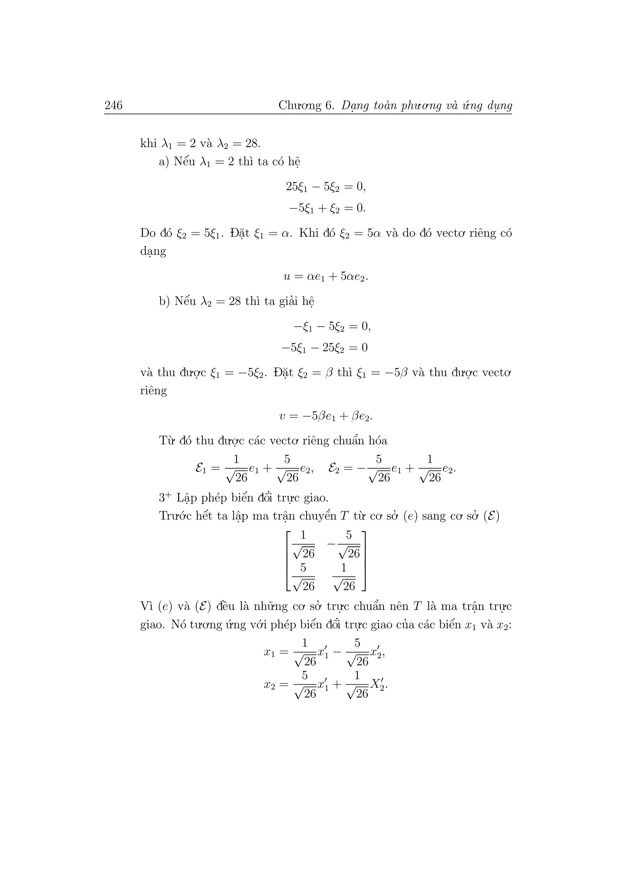 246 Chu.o.ng 6. Da.ng to`an phu.o.ng v`a ´u.ng du. ng
khi λ1 = 2 v`a λ2 = 28.
a) Nˆe´u λ1 = 2 th`ı ta c´o hˆe.
25ξ1 − 5ξ2 = 0,
−5ξ1 + ξ2 = 0.
Do d´o ξ2 = 5ξ1. D˘a.t ξ1 = α. Khi d´o ξ2 = 5α v`a do d´o vecto. riˆeng c´o
da.ng
u = αe1 + 5αe2.
b) Nˆe´u λ2 = 28 th`ı ta gia’i hˆe.
−ξ1 − 5ξ2 = 0,
−5ξ1 − 25ξ2 = 0
v`a thu du.o.
.c ξ1 = −5ξ2. D˘a.t ξ2 = β th`ı ξ1 = −5β v`a thu du.o.
.c vecto.
riˆeng
v = −5βe1 + βe2.
T`u. d´o thu du.o.
.c c´ac vecto. riˆeng chuˆa’n h´oa
E1 =
1
√
26
e1 +
5
√
26
e2, E2 = −
5
√
26
e1 +
1
√
26
e2.
3+
Lˆa.p ph´ep biˆe´n dˆo’i tru.
.c giao.
Tru.´o.c hˆe´t ta lˆa.p ma trˆa.n chuyˆe’n T t`u. co. so.’ (e) sang co. so.’ (E)




1
√
26
−
5
√
26
5
√
26
1
√
26




V`ı (e) v`a (E) dˆe`u l`a nh˜u.ng co. so.’ tru.
.c chuˆa’n nˆen T l`a ma trˆa.n tru.
.c
giao. N´o tu.o.ng ´u.ng v´o.i ph´ep biˆe´n dˆo’i tru.
.c giao cu’a c´ac biˆe´n x1 v`a x2:
x1 =
1
√
26
x1 −
5
√
26
x2,
x2 =
5
√
26
x1 +
1
√
26
X2.
 