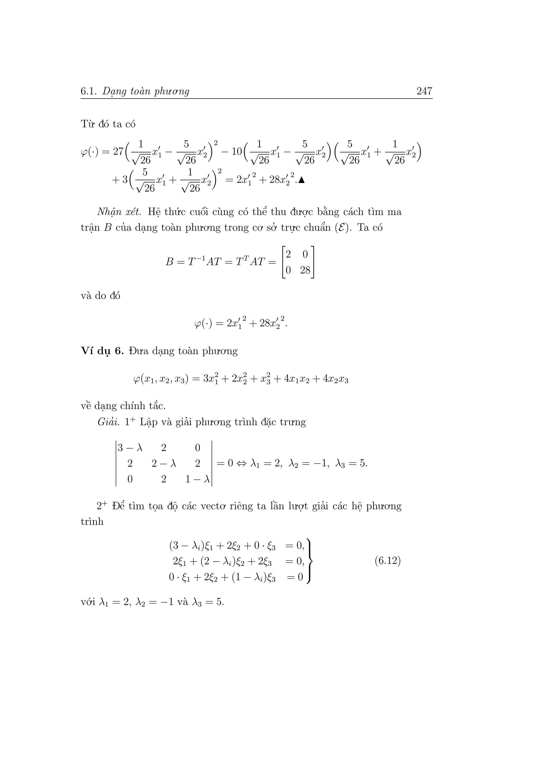 6.1. Da. ng to`an phu.o.ng 247
T`u. d´o ta c´o
ϕ(·) = 27
1
√
26
x1 −
5
√
26
x2
2
− 10
1
√
26
x1 −
5
√
26
x2
5
√
26
x1 +
1
√
26
x2
+ 3
5
√
26
x1 +
1
√
26
x2
2
= 2x1
2
+ 28x2
2
.
Nhˆa. n x´et. Hˆe. th´u.c cuˆo´i c`ung c´o thˆe’ thu du.o.
.c b˘a`ng c´ach t`ım ma
trˆa.n B cu’a da.ng to`an phu.o.ng trong co. so.’ tru.
.c chuˆa’n (E). Ta c´o
B = T−1
AT = TT
AT =
2 0
0 28
v`a do d´o
ϕ(·) = 2x1
2
+ 28x2
2
.
V´ı du. 6. Du.a da.ng to`an phu.o.ng
ϕ(x1, x2, x3) = 3x2
1 + 2x2
2 + x2
3 + 4x1x2 + 4x2x3
vˆe` da.ng ch´ınh t˘a´c.
Gia’i. 1+
Lˆa.p v`a gia’i phu.o.ng tr`ınh d˘a.c tru.ng
3 − λ 2 0
2 2 − λ 2
0 2 1 − λ
= 0 ⇔ λ1 = 2, λ2 = −1, λ3 = 5.
2+
Dˆe’ t`ım to.a dˆo. c´ac vecto. riˆeng ta lˆa`n lu.o.
.t gia’i c´ac hˆe. phu.o.ng
tr`ınh
(3 − λi)ξ1 + 2ξ2 + 0 · ξ3 = 0,
2ξ1 + (2 − λi)ξ2 + 2ξ3 = 0,
0 · ξ1 + 2ξ2 + (1 − λi)ξ3 = 0



(6.12)
v´o.i λ1 = 2, λ2 = −1 v`a λ3 = 5.
 
