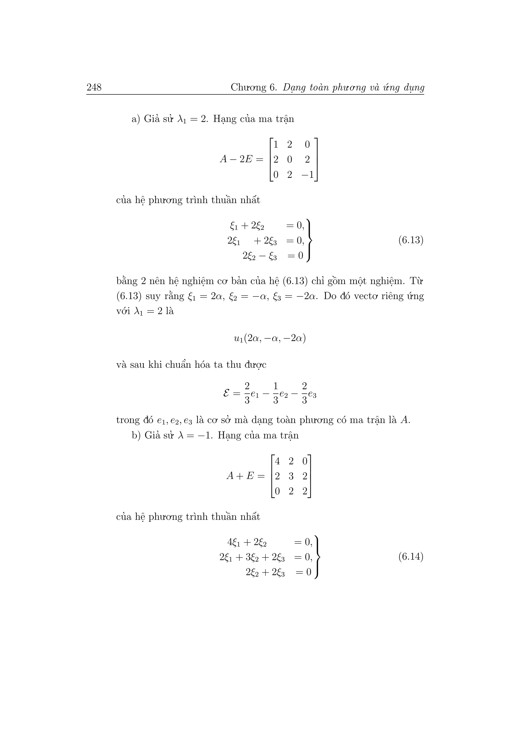248 Chu.o.ng 6. Da.ng to`an phu.o.ng v`a ´u.ng du. ng
a) Gia’ su.’ λ1 = 2. Ha.ng cu’a ma trˆa.n
A − 2E =



1 2 0
2 0 2
0 2 −1



cu’a hˆe. phu.o.ng tr`ınh thuˆa`n nhˆa´t
ξ1 + 2ξ2 = 0,
2ξ1 + 2ξ3 = 0,
2ξ2 − ξ3 = 0



(6.13)
b˘a`ng 2 nˆen hˆe. nghiˆe.m co. ba’n cu’a hˆe. (6.13) chı’ gˆo`m mˆo.t nghiˆe.m. T`u.
(6.13) suy r˘a`ng ξ1 = 2α, ξ2 = −α, ξ3 = −2α. Do d´o vecto. riˆeng ´u.ng
v´o.i λ1 = 2 l`a
u1(2α, −α, −2α)
v`a sau khi chuˆa’n h´oa ta thu du.o.
.c
E =
2
3
e1 −
1
3
e2 −
2
3
e3
trong d´o e1, e2, e3 l`a co. so.’ m`a da.ng to`an phu.o.ng c´o ma trˆa.n l`a A.
b) Gia’ su.’ λ = −1. Ha.ng cu’a ma trˆa.n
A + E =



4 2 0
2 3 2
0 2 2



cu’a hˆe. phu.o.ng tr`ınh thuˆa`n nhˆa´t
4ξ1 + 2ξ2 = 0,
2ξ1 + 3ξ2 + 2ξ3 = 0,
2ξ2 + 2ξ3 = 0



(6.14)
 