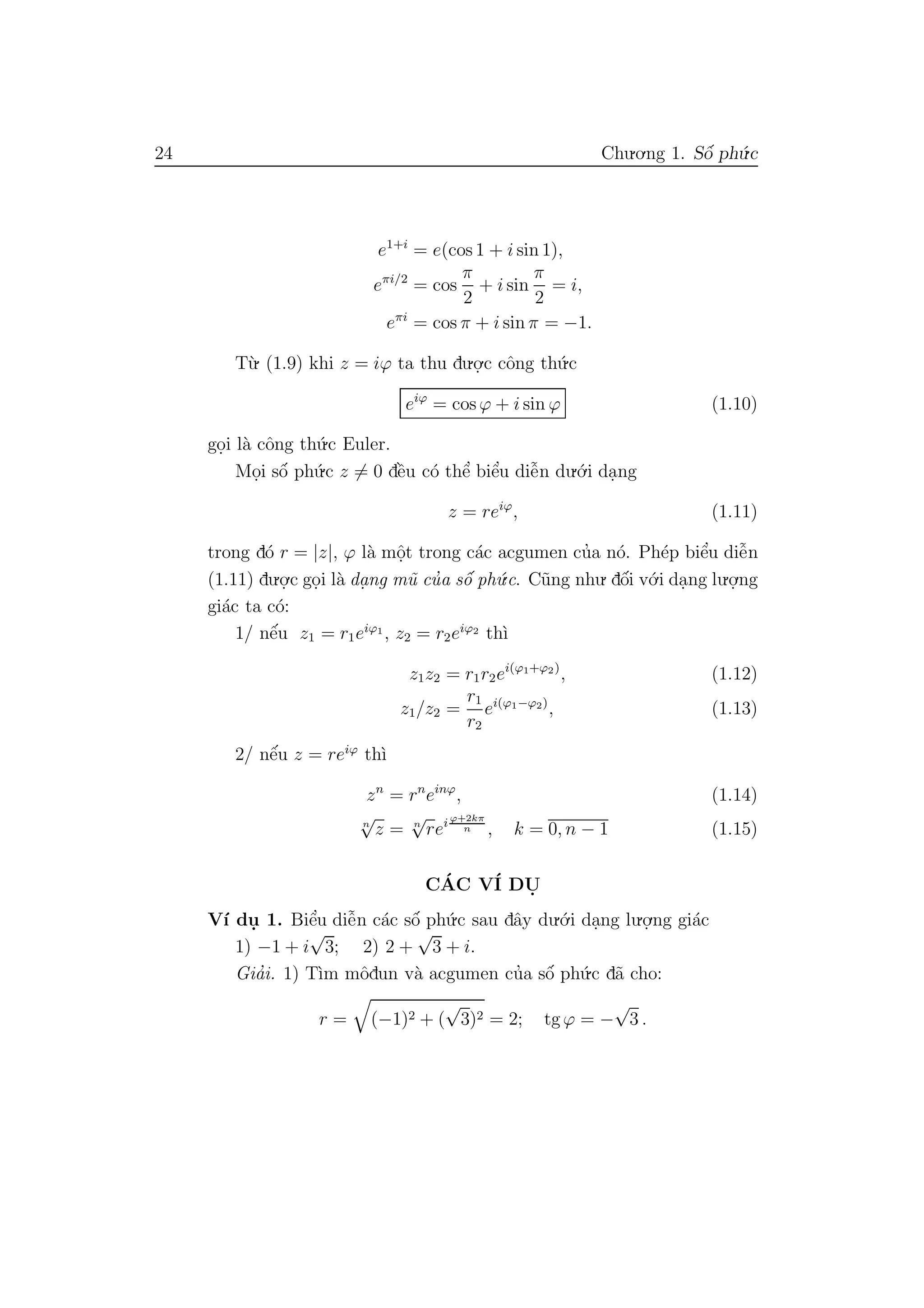 24 Chu.o.ng 1. Sˆo´ ph´u.c
e1+i
= e(cos 1 + i sin 1),
eπi/2
= cos
π
2
+ i sin
π
2
= i,
eπi
= cos π + i sin π = −1.
T`u. (1.9) khi z = iϕ ta thu du.o.
.c cˆong th´u.c
eiϕ
= cos ϕ + i sin ϕ (1.10)
go.i l`a cˆong th´u.c Euler.
Mo.i sˆo´ ph´u.c z = 0 dˆe`u c´o thˆe’ biˆe’u diˆe˜n du.´o.i da.ng
z = reiϕ
, (1.11)
trong d´o r = |z|, ϕ l`a mˆo.t trong c´ac acgumen cu’a n´o. Ph´ep biˆe’u diˆe˜n
(1.11) du.o.
.c go.i l`a da. ng m˜u cu’a sˆo´ ph´u.c. C˜ung nhu. dˆo´i v´o.i da.ng lu.o.
.ng
gi´ac ta c´o:
1/ nˆe´u z1 = r1eiϕ1
, z2 = r2eiϕ2
th`ı
z1z2 = r1r2ei(ϕ1+ϕ2)
, (1.12)
z1/z2 =
r1
r2
ei(ϕ1−ϕ2)
, (1.13)
2/ nˆe´u z = reiϕ
th`ı
zn
= rn
einϕ
, (1.14)
n
√
z = n
√
rei ϕ+2kπ
n , k = 0, n − 1 (1.15)
C´AC V´I DU.
V´ı du. 1. Biˆe’u diˆe˜n c´ac sˆo´ ph´u.c sau dˆay du.´o.i da.ng lu.o.
.ng gi´ac
1) −1 + i
√
3; 2) 2 +
√
3 + i.
Gia’i. 1) T`ım mˆodun v`a acgumen cu’a sˆo´ ph´u.c d˜a cho:
r = (−1)2 + (
√
3)2 = 2; tg ϕ = −
√
3 .
 