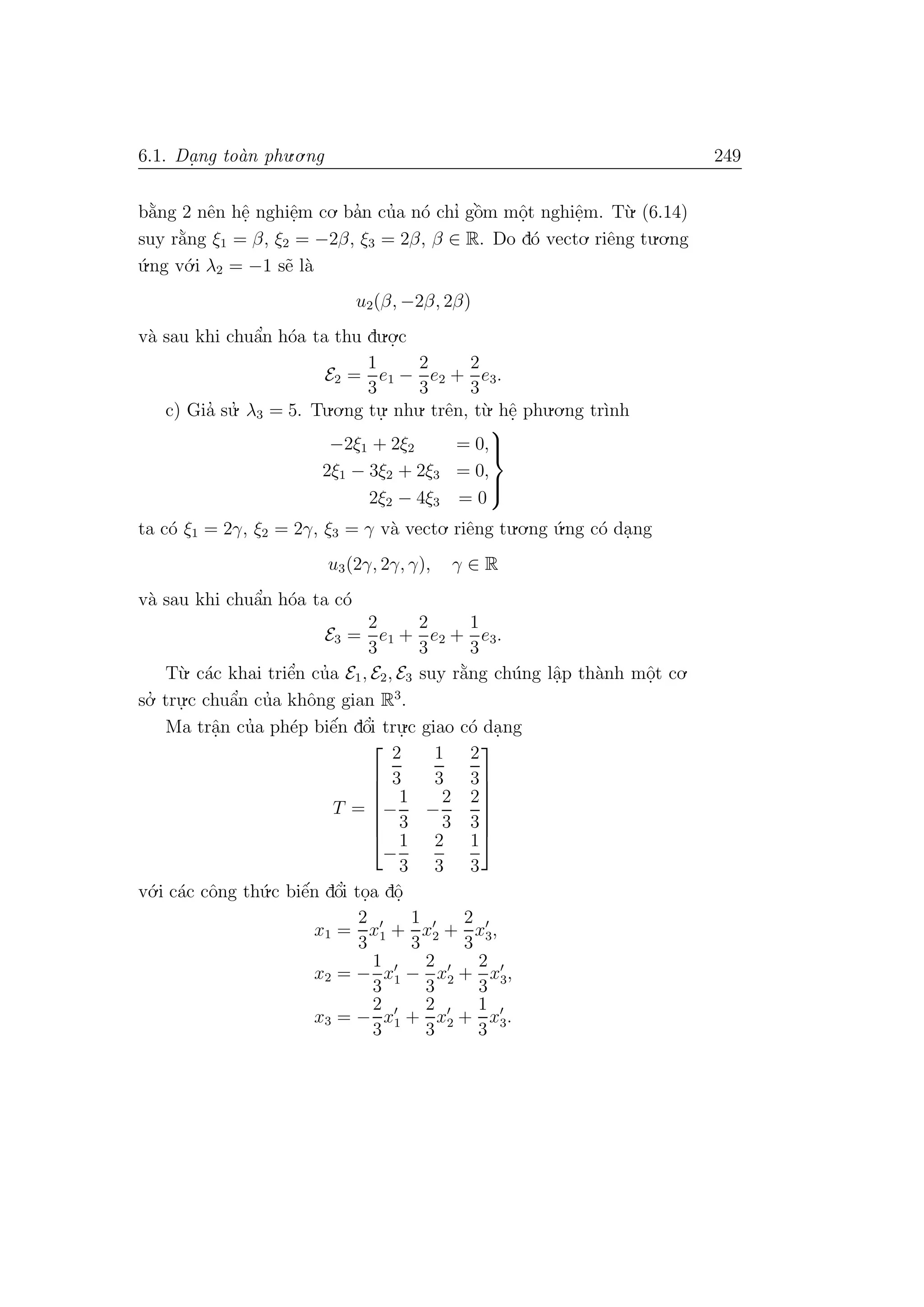6.1. Da. ng to`an phu.o.ng 249
b˘a`ng 2 nˆen hˆe. nghiˆe.m co. ba’n cu’a n´o chı’ gˆo`m mˆo.t nghiˆe.m. T`u. (6.14)
suy r˘a`ng ξ1 = β, ξ2 = −2β, ξ3 = 2β, β ∈ R. Do d´o vecto. riˆeng tu.o.ng
´u.ng v´o.i λ2 = −1 s˜e l`a
u2(β, −2β, 2β)
v`a sau khi chuˆa’n h´oa ta thu du.o.
.c
E2 =
1
3
e1 −
2
3
e2 +
2
3
e3.
c) Gia’ su.’ λ3 = 5. Tu.o.ng tu.
. nhu. trˆen, t`u. hˆe. phu.o.ng tr`ınh
−2ξ1 + 2ξ2 = 0,
2ξ1 − 3ξ2 + 2ξ3 = 0,
2ξ2 − 4ξ3 = 0



ta c´o ξ1 = 2γ, ξ2 = 2γ, ξ3 = γ v`a vecto. riˆeng tu.o.ng ´u.ng c´o da.ng
u3(2γ, 2γ, γ), γ ∈ R
v`a sau khi chuˆa’n h´oa ta c´o
E3 =
2
3
e1 +
2
3
e2 +
1
3
e3.
T`u. c´ac khai triˆe’n cu’a E1, E2, E3 suy r˘a`ng ch´ung lˆa.p th`anh mˆo.t co.
so.’ tru.
.c chuˆa’n cu’a khˆong gian R3
.
Ma trˆa.n cu’a ph´ep biˆe´n dˆo’i tru.
.c giao c´o da.ng
T =







2
3
1
3
2
3
−
1
3
−
2
3
2
3
−
1
3
2
3
1
3







v´o.i c´ac cˆong th´u.c biˆe´n dˆo’i to.a dˆo.
x1 =
2
3
x1 +
1
3
x2 +
2
3
x3,
x2 = −
1
3
x1 −
2
3
x2 +
2
3
x3,
x3 = −
2
3
x1 +
2
3
x2 +
1
3
x3.
 