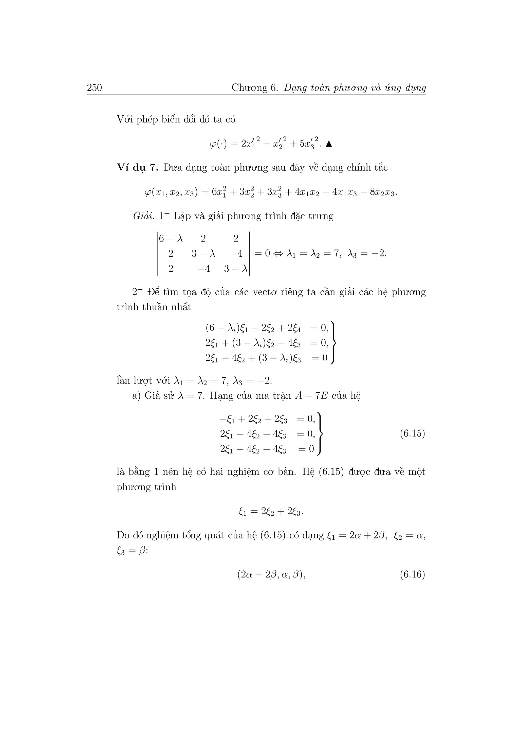 250 Chu.o.ng 6. Da.ng to`an phu.o.ng v`a ´u.ng du. ng
V´o.i ph´ep biˆe´n dˆo’i d´o ta c´o
ϕ(·) = 2x1
2
− x2
2
+ 5x3
2
.
V´ı du. 7. Du.a da.ng to`an phu.o.ng sau dˆay vˆe` da.ng ch´ınh t˘a´c
ϕ(x1, x2, x3) = 6x2
1 + 3x2
2 + 3x2
3 + 4x1x2 + 4x1x3 − 8x2x3.
Gia’i. 1+
Lˆa.p v`a gia’i phu.o.ng tr`ınh d˘a.c tru.ng
6 − λ 2 2
2 3 − λ −4
2 −4 3 − λ
= 0 ⇔ λ1 = λ2 = 7, λ3 = −2.
2+
Dˆe’ t`ım to.a dˆo. cu’a c´ac vecto. riˆeng ta cˆa`n gia’i c´ac hˆe. phu.o.ng
tr`ınh thuˆa`n nhˆa´t
(6 − λi)ξ1 + 2ξ2 + 2ξ4 = 0,
2ξ1 + (3 − λi)ξ2 − 4ξ3 = 0,
2ξ1 − 4ξ2 + (3 − λi)ξ3 = 0



lˆa`n lu.o.
.t v´o.i λ1 = λ2 = 7, λ3 = −2.
a) Gia’ su.’ λ = 7. Ha.ng cu’a ma trˆa.n A − 7E cu’a hˆe.
−ξ1 + 2ξ2 + 2ξ3 = 0,
2ξ1 − 4ξ2 − 4ξ3 = 0,
2ξ1 − 4ξ2 − 4ξ3 = 0



(6.15)
l`a b˘a`ng 1 nˆen hˆe. c´o hai nghiˆe.m co. ba’n. Hˆe. (6.15) du.o.
.c du.a vˆe` mˆo.t
phu.o.ng tr`ınh
ξ1 = 2ξ2 + 2ξ3.
Do d´o nghiˆe.m tˆo’ng qu´at cu’a hˆe. (6.15) c´o da.ng ξ1 = 2α + 2β, ξ2 = α,
ξ3 = β:
(2α + 2β, α, β), (6.16)
 