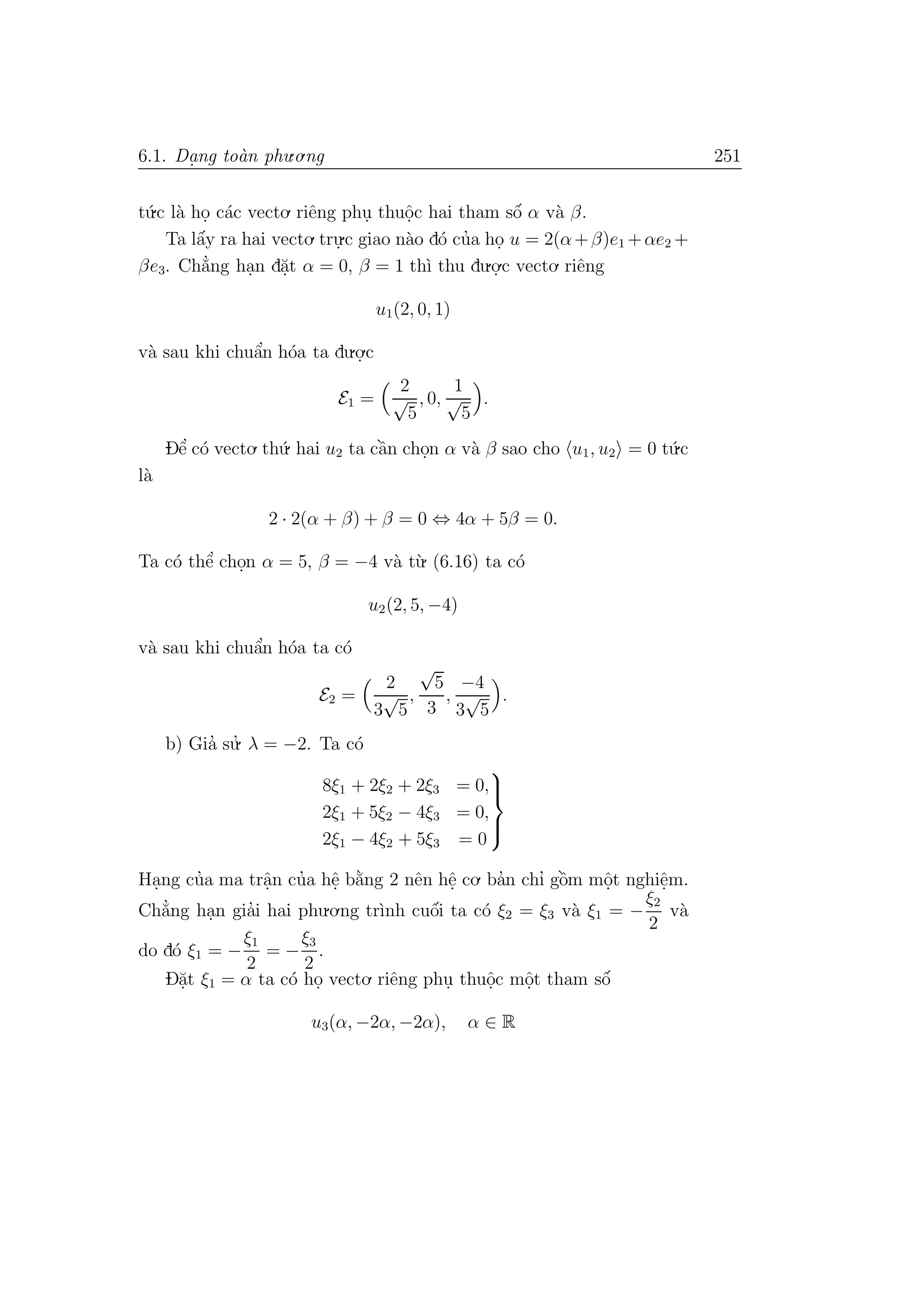 6.1. Da. ng to`an phu.o.ng 251
t´u.c l`a ho. c´ac vecto. riˆeng phu. thuˆo.c hai tham sˆo´ α v`a β.
Ta lˆa´y ra hai vecto. tru.
.c giao n`ao d´o cu’a ho. u = 2(α+β)e1 +αe2 +
βe3. Ch˘a’ng ha.n d˘a.t α = 0, β = 1 th`ı thu du.o.
.c vecto. riˆeng
u1(2, 0, 1)
v`a sau khi chuˆa’n h´oa ta du.o.
.c
E1 =
2
√
5
, 0,
1
√
5
.
Dˆe’ c´o vecto. th´u. hai u2 ta cˆa`n cho.n α v`a β sao cho u1, u2 = 0 t´u.c
l`a
2 · 2(α + β) + β = 0 ⇔ 4α + 5β = 0.
Ta c´o thˆe’ cho.n α = 5, β = −4 v`a t`u. (6.16) ta c´o
u2(2, 5, −4)
v`a sau khi chuˆa’n h´oa ta c´o
E2 =
2
3
√
5
,
√
5
3
,
−4
3
√
5
.
b) Gia’ su.’ λ = −2. Ta c´o
8ξ1 + 2ξ2 + 2ξ3 = 0,
2ξ1 + 5ξ2 − 4ξ3 = 0,
2ξ1 − 4ξ2 + 5ξ3 = 0



Ha.ng cu’a ma trˆa.n cu’a hˆe. b˘a`ng 2 nˆen hˆe. co. ba’n chı’ gˆo`m mˆo.t nghiˆe.m.
Ch˘a’ng ha.n gia’i hai phu.o.ng tr`ınh cuˆo´i ta c´o ξ2 = ξ3 v`a ξ1 = −
ξ2
2
v`a
do d´o ξ1 = −
ξ1
2
= −
ξ3
2
.
D˘a.t ξ1 = α ta c´o ho. vecto. riˆeng phu. thuˆo.c mˆo.t tham sˆo´
u3(α, −2α, −2α), α ∈ R
 
