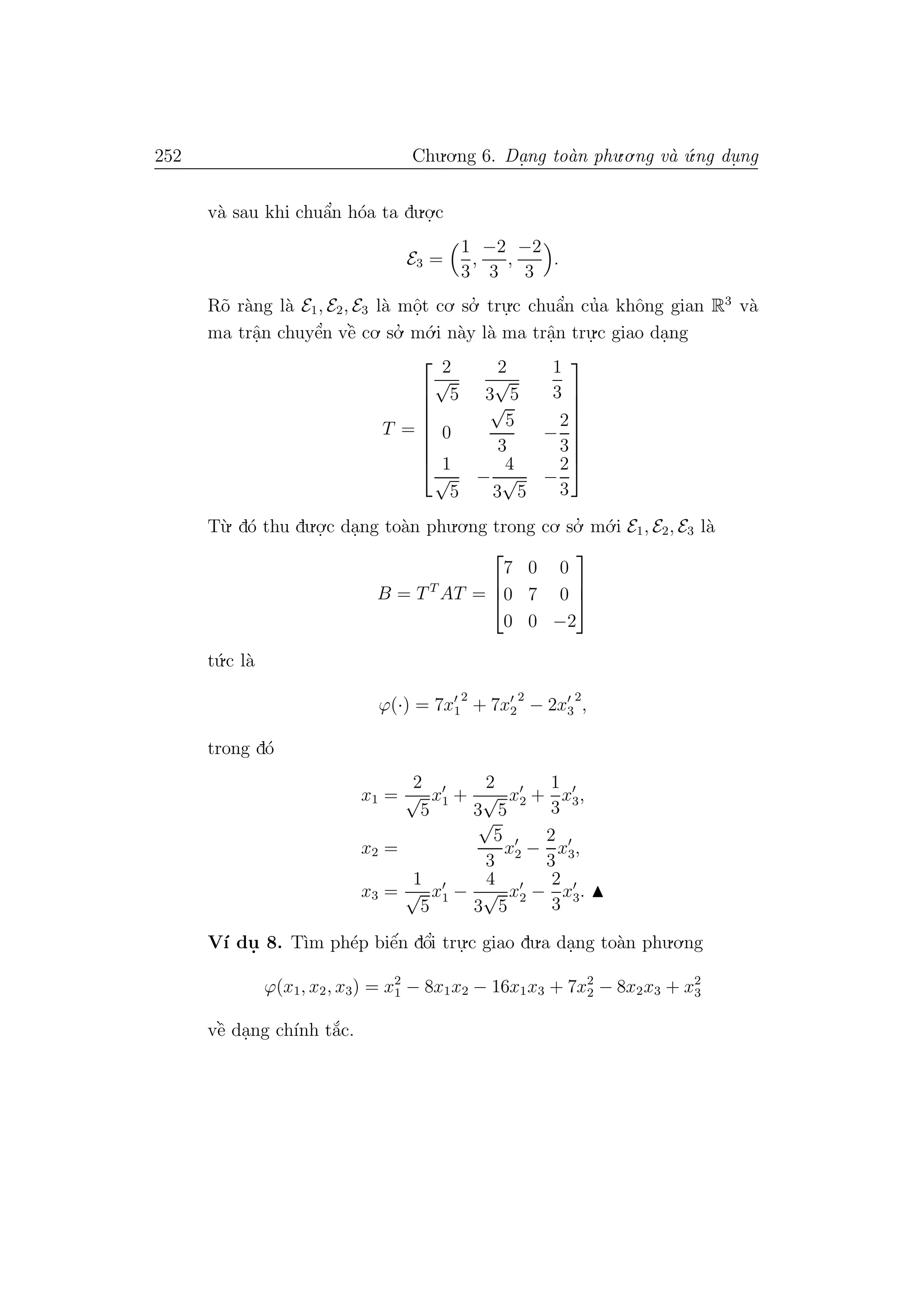 252 Chu.o.ng 6. Da.ng to`an phu.o.ng v`a ´u.ng du. ng
v`a sau khi chuˆa’n h´oa ta du.o.
.c
E3 =
1
3
,
−2
3
,
−2
3
.
R˜o r`ang l`a E1, E2, E3 l`a mˆo.t co. so.’ tru.
.c chuˆa’n cu’a khˆong gian R3
v`a
ma trˆa.n chuyˆe’n vˆe` co. so.’ m´o.i n`ay l`a ma trˆa.n tru.
.c giao da.ng
T =








2
√
5
2
3
√
5
1
3
0
√
5
3
−
2
3
1
√
5
−
4
3
√
5
−
2
3








T`u. d´o thu du.o.
.c da.ng to`an phu.o.ng trong co. so.’ m´o.i E1, E2, E3 l`a
B = TT
AT =



7 0 0
0 7 0
0 0 −2



t´u.c l`a
ϕ(·) = 7x1
2
+ 7x2
2
− 2x3
2
,
trong d´o
x1 =
2
√
5
x1 +
2
3
√
5
x2 +
1
3
x3,
x2 =
√
5
3
x2 −
2
3
x3,
x3 =
1
√
5
x1 −
4
3
√
5
x2 −
2
3
x3.
V´ı du. 8. T`ım ph´ep biˆe´n dˆo’i tru.
.c giao du.a da.ng to`an phu.o.ng
ϕ(x1, x2, x3) = x2
1 − 8x1x2 − 16x1x3 + 7x2
2 − 8x2x3 + x2
3
vˆe` da.ng ch´ınh t˘a´c.
 