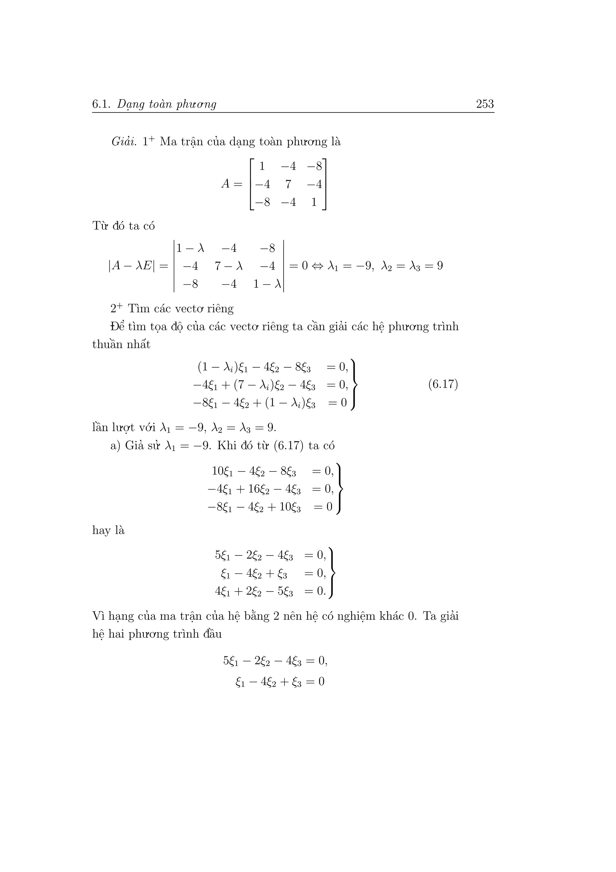 6.1. Da. ng to`an phu.o.ng 253
Gia’i. 1+
Ma trˆa.n cu’a da.ng to`an phu.o.ng l`a
A =



1 −4 −8
−4 7 −4
−8 −4 1



T`u. d´o ta c´o
|A − λE| =
1 − λ −4 −8
−4 7 − λ −4
−8 −4 1 − λ
= 0 ⇔ λ1 = −9, λ2 = λ3 = 9
2+
T`ım c´ac vecto. riˆeng
Dˆe’ t`ım to.a dˆo. cu’a c´ac vecto. riˆeng ta cˆa`n gia’i c´ac hˆe. phu.o.ng tr`ınh
thuˆa`n nhˆa´t
(1 − λi)ξ1 − 4ξ2 − 8ξ3 = 0,
−4ξ1 + (7 − λi)ξ2 − 4ξ3 = 0,
−8ξ1 − 4ξ2 + (1 − λi)ξ3 = 0



(6.17)
lˆa`n lu.o.
.t v´o.i λ1 = −9, λ2 = λ3 = 9.
a) Gia’ su.’ λ1 = −9. Khi d´o t`u. (6.17) ta c´o
10ξ1 − 4ξ2 − 8ξ3 = 0,
−4ξ1 + 16ξ2 − 4ξ3 = 0,
−8ξ1 − 4ξ2 + 10ξ3 = 0



hay l`a
5ξ1 − 2ξ2 − 4ξ3 = 0,
ξ1 − 4ξ2 + ξ3 = 0,
4ξ1 + 2ξ2 − 5ξ3 = 0.



V`ı ha.ng cu’a ma trˆa.n cu’a hˆe. b˘a`ng 2 nˆen hˆe. c´o nghiˆe.m kh´ac 0. Ta gia’i
hˆe. hai phu.o.ng tr`ınh dˆa`u
5ξ1 − 2ξ2 − 4ξ3 = 0,
ξ1 − 4ξ2 + ξ3 = 0
 
