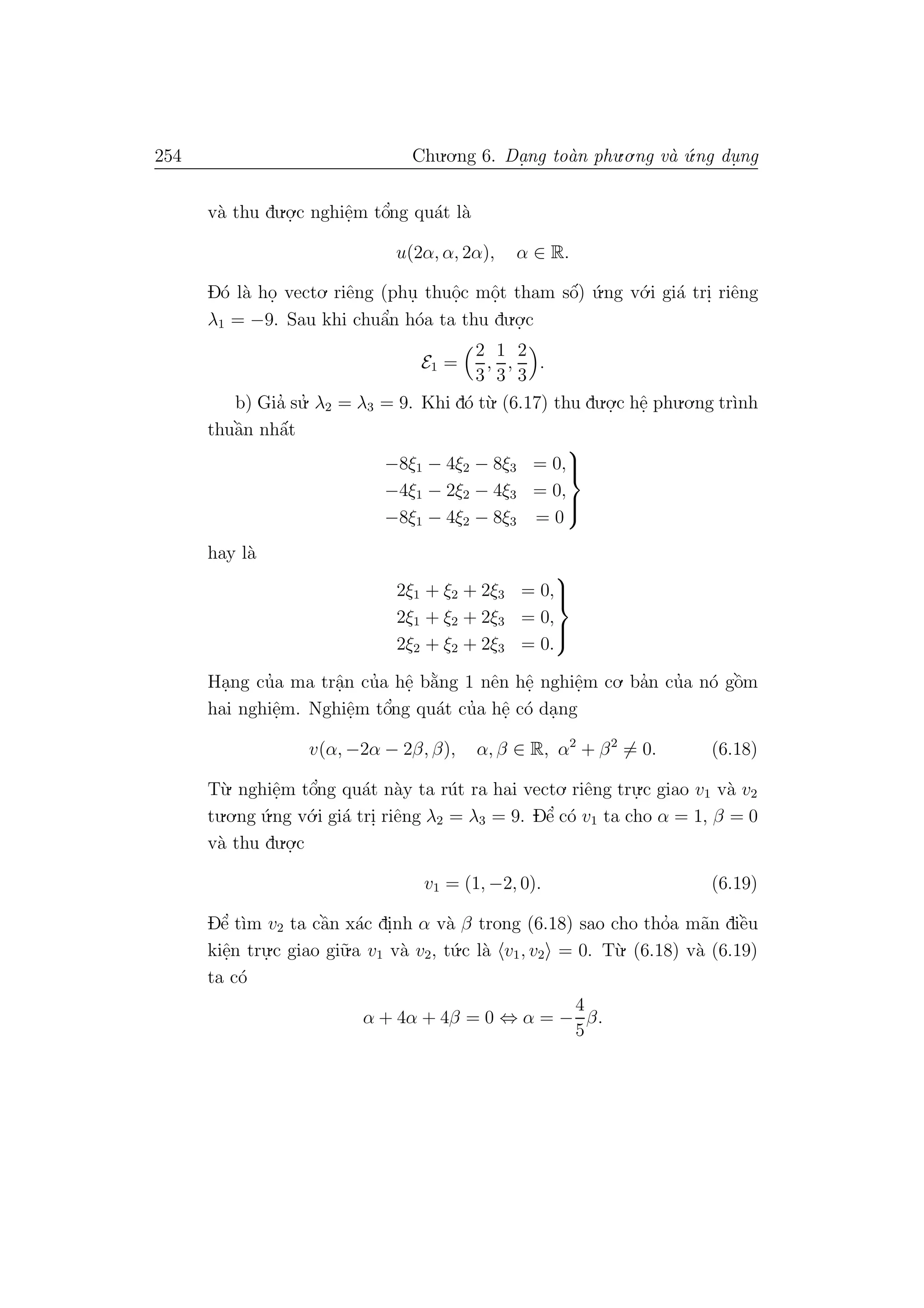 254 Chu.o.ng 6. Da.ng to`an phu.o.ng v`a ´u.ng du. ng
v`a thu du.o.
.c nghiˆe.m tˆo’ng qu´at l`a
u(2α, α, 2α), α ∈ R.
D´o l`a ho. vecto. riˆeng (phu. thuˆo.c mˆo.t tham sˆo´) ´u.ng v´o.i gi´a tri. riˆeng
λ1 = −9. Sau khi chuˆa’n h´oa ta thu du.o.
.c
E1 =
2
3
,
1
3
,
2
3
.
b) Gia’ su.’ λ2 = λ3 = 9. Khi d´o t`u. (6.17) thu du.o.
.c hˆe. phu.o.ng tr`ınh
thuˆa`n nhˆa´t
−8ξ1 − 4ξ2 − 8ξ3 = 0,
−4ξ1 − 2ξ2 − 4ξ3 = 0,
−8ξ1 − 4ξ2 − 8ξ3 = 0



hay l`a
2ξ1 + ξ2 + 2ξ3 = 0,
2ξ1 + ξ2 + 2ξ3 = 0,
2ξ2 + ξ2 + 2ξ3 = 0.



Ha.ng cu’a ma trˆa.n cu’a hˆe. b˘a`ng 1 nˆen hˆe. nghiˆe.m co. ba’n cu’a n´o gˆo`m
hai nghiˆe.m. Nghiˆe.m tˆo’ng qu´at cu’a hˆe. c´o da.ng
v(α, −2α − 2β, β), α, β ∈ R, α2
+ β2
= 0. (6.18)
T`u. nghiˆe.m tˆo’ng qu´at n`ay ta r´ut ra hai vecto. riˆeng tru.
.c giao v1 v`a v2
tu.o.ng ´u.ng v´o.i gi´a tri. riˆeng λ2 = λ3 = 9. Dˆe’ c´o v1 ta cho α = 1, β = 0
v`a thu du.o.
.c
v1 = (1, −2, 0). (6.19)
Dˆe’ t`ım v2 ta cˆa`n x´ac di.nh α v`a β trong (6.18) sao cho tho’a m˜an diˆe`u
kiˆe.n tru.
.c giao gi˜u.a v1 v`a v2, t´u.c l`a v1, v2 = 0. T`u. (6.18) v`a (6.19)
ta c´o
α + 4α + 4β = 0 ⇔ α = −
4
5
β.
 