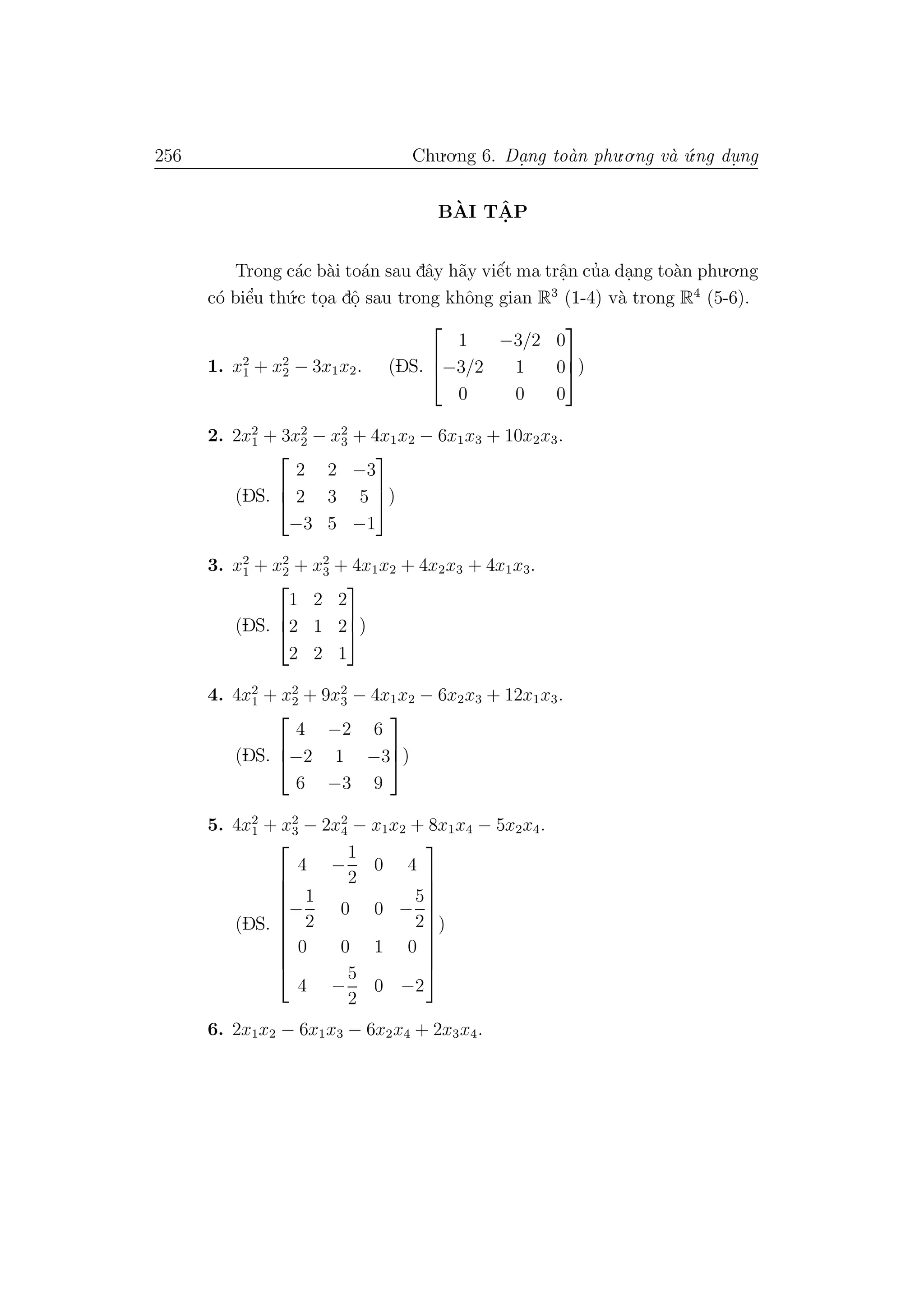 256 Chu.o.ng 6. Da.ng to`an phu.o.ng v`a ´u.ng du. ng
B`AI TˆA. P
Trong c´ac b`ai to´an sau dˆay h˜ay viˆe´t ma trˆa.n cu’a da.ng to`an phu.o.ng
c´o biˆe’u th´u.c to.a dˆo. sau trong khˆong gian R3
(1-4) v`a trong R4
(5-6).
1. x2
1 + x2
2 − 3x1x2. (DS.



1 −3/2 0
−3/2 1 0
0 0 0


)
2. 2x2
1 + 3x2
2 − x2
3 + 4x1x2 − 6x1x3 + 10x2x3.
(DS.



2 2 −3
2 3 5
−3 5 −1


)
3. x2
1 + x2
2 + x2
3 + 4x1x2 + 4x2x3 + 4x1x3.
(DS.



1 2 2
2 1 2
2 2 1


)
4. 4x2
1 + x2
2 + 9x2
3 − 4x1x2 − 6x2x3 + 12x1x3.
(DS.



4 −2 6
−2 1 −3
6 −3 9


)
5. 4x2
1 + x2
3 − 2x2
4 − x1x2 + 8x1x4 − 5x2x4.
(DS.










4 −
1
2
0 4
−
1
2
0 0 −
5
2
0 0 1 0
4 −
5
2
0 −2










)
6. 2x1x2 − 6x1x3 − 6x2x4 + 2x3x4.
 