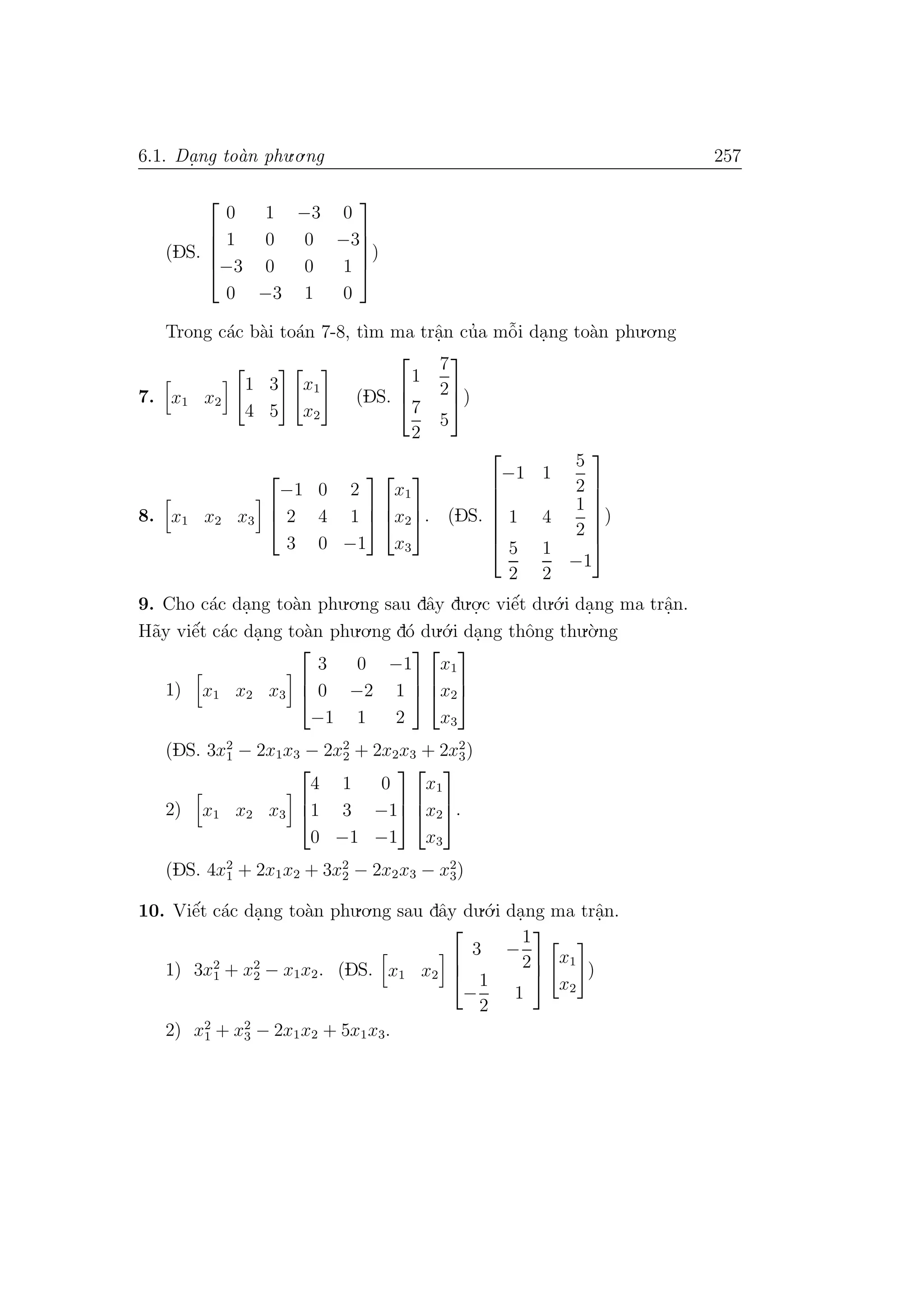 6.1. Da. ng to`an phu.o.ng 257
(DS.





0 1 −3 0
1 0 0 −3
−3 0 0 1
0 −3 1 0





)
Trong c´ac b`ai to´an 7-8, t`ım ma trˆa.n cu’a mˆo˜i da.ng to`an phu.o.ng
7. x1 x2
1 3
4 5
x1
x2
(DS.



1
7
2
7
2
5


)
8. x1 x2 x3



−1 0 2
2 4 1
3 0 −1






x1
x2
x3


. (DS.







−1 1
5
2
1 4
1
2
5
2
1
2
−1







)
9. Cho c´ac da.ng to`an phu.o.ng sau dˆay du.o.
.c viˆe´t du.´o.i da.ng ma trˆa.n.
H˜ay viˆe´t c´ac da.ng to`an phu.o.ng d´o du.´o.i da.ng thˆong thu.`o.ng
1) x1 x2 x3



3 0 −1
0 −2 1
−1 1 2






x1
x2
x3



(DS. 3x2
1 − 2x1x3 − 2x2
2 + 2x2x3 + 2x2
3)
2) x1 x2 x3



4 1 0
1 3 −1
0 −1 −1






x1
x2
x3


.
(DS. 4x2
1 + 2x1x2 + 3x2
2 − 2x2x3 − x2
3)
10. Viˆe´t c´ac da.ng to`an phu.o.ng sau dˆay du.´o.i da.ng ma trˆa.n.
1) 3x2
1 + x2
2 − x1x2. (DS. x1 x2



3 −
1
2
−
1
2
1



x1
x2
)
2) x2
1 + x2
3 − 2x1x2 + 5x1x3.
 