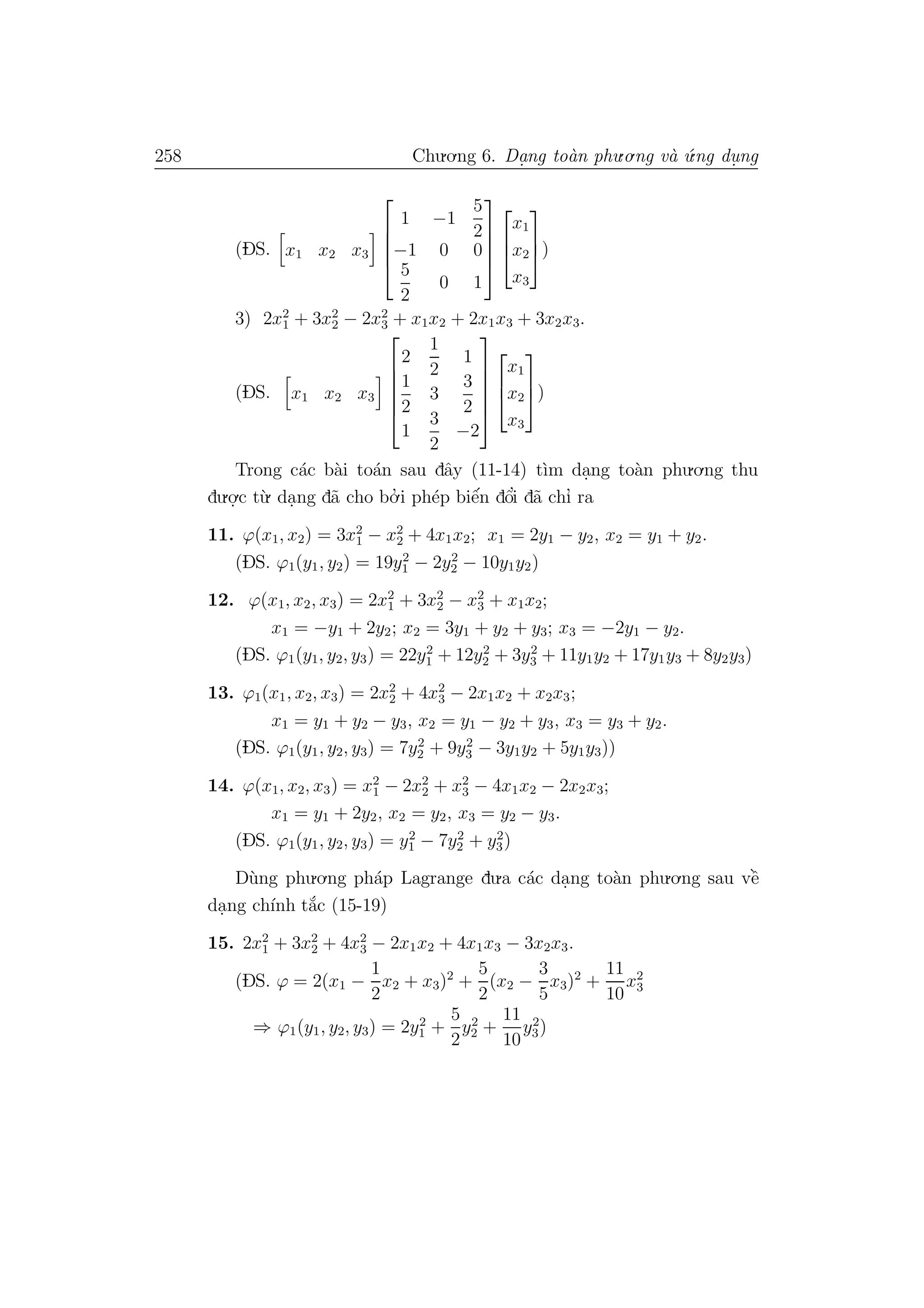 258 Chu.o.ng 6. Da.ng to`an phu.o.ng v`a ´u.ng du. ng
(DS. x1 x2 x3





1 −1
5
2
−1 0 0
5
2
0 1








x1
x2
x3


)
3) 2x2
1 + 3x2
2 − 2x2
3 + x1x2 + 2x1x3 + 3x2x3.
(DS. x1 x2 x3






2
1
2
1
1
2
3
3
2
1
3
2
−2









x1
x2
x3


)
Trong c´ac b`ai to´an sau dˆay (11-14) t`ım da.ng to`an phu.o.ng thu
du.o.
.c t`u. da.ng d˜a cho bo.’ i ph´ep biˆe´n dˆo’i d˜a chı’ ra
11. ϕ(x1, x2) = 3x2
1 − x2
2 + 4x1x2; x1 = 2y1 − y2, x2 = y1 + y2.
(DS. ϕ1(y1, y2) = 19y2
1 − 2y2
2 − 10y1y2)
12. ϕ(x1, x2, x3) = 2x2
1 + 3x2
2 − x2
3 + x1x2;
x1 = −y1 + 2y2; x2 = 3y1 + y2 + y3; x3 = −2y1 − y2.
(DS. ϕ1(y1, y2, y3) = 22y2
1 + 12y2
2 + 3y2
3 + 11y1y2 + 17y1y3 + 8y2y3)
13. ϕ1(x1, x2, x3) = 2x2
2 + 4x2
3 − 2x1x2 + x2x3;
x1 = y1 + y2 − y3, x2 = y1 − y2 + y3, x3 = y3 + y2.
(DS. ϕ1(y1, y2, y3) = 7y2
2 + 9y2
3 − 3y1y2 + 5y1y3))
14. ϕ(x1, x2, x3) = x2
1 − 2x2
2 + x2
3 − 4x1x2 − 2x2x3;
x1 = y1 + 2y2, x2 = y2, x3 = y2 − y3.
(DS. ϕ1(y1, y2, y3) = y2
1 − 7y2
2 + y2
3)
D`ung phu.o.ng ph´ap Lagrange du.a c´ac da.ng to`an phu.o.ng sau vˆe`
da.ng ch´ınh t˘a´c (15-19)
15. 2x2
1 + 3x2
2 + 4x2
3 − 2x1x2 + 4x1x3 − 3x2x3.
(DS. ϕ = 2(x1 −
1
2
x2 + x3)2
+
5
2
(x2 −
3
5
x3)2
+
11
10
x2
3
⇒ ϕ1(y1, y2, y3) = 2y2
1 +
5
2
y2
2 +
11
10
y2
3)
 