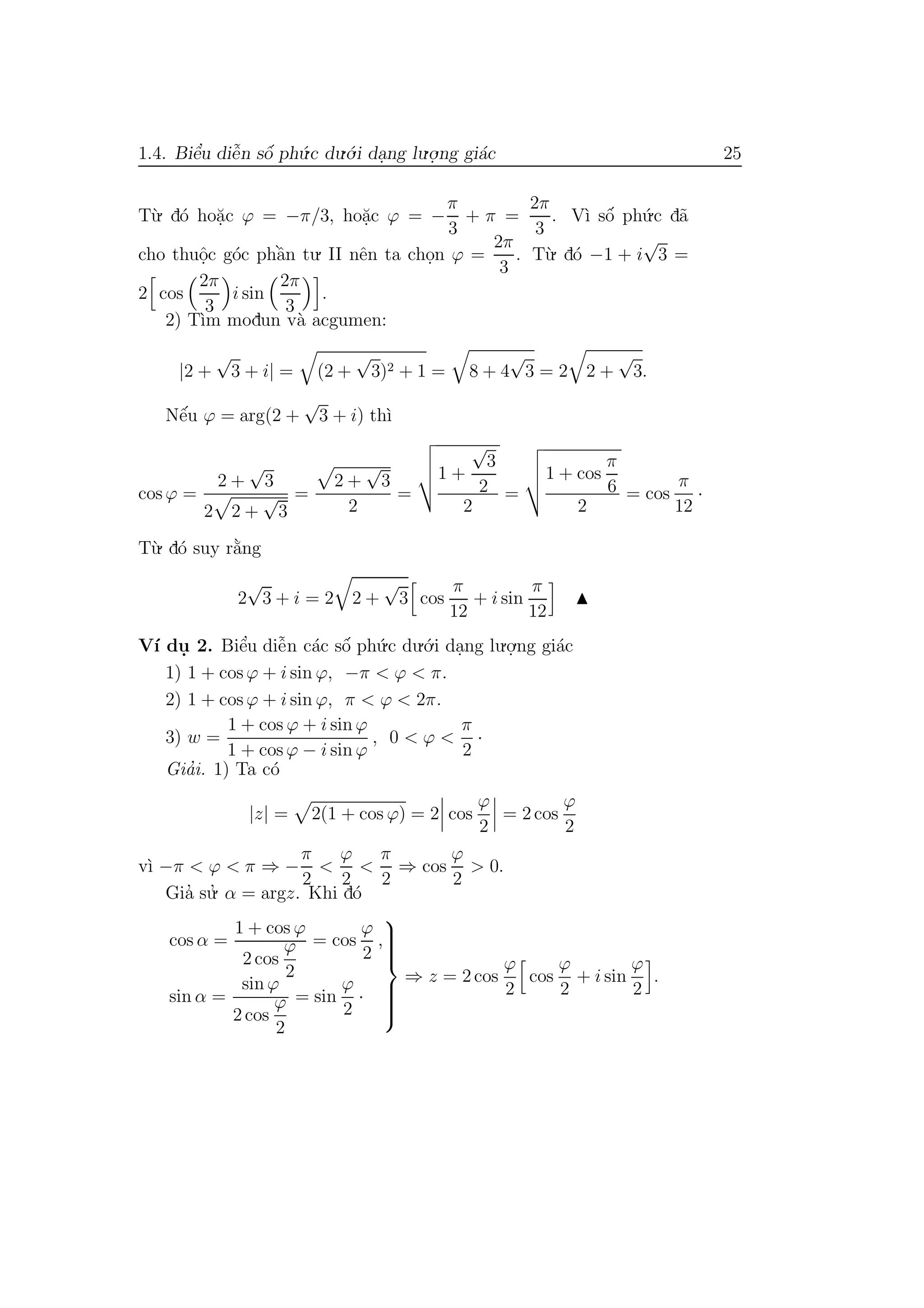 1.4. Biˆe’u diˆe˜n sˆo´ ph´u.c du.´o.i da.ng lu.o.
.ng gi´ac 25
T`u. d´o ho˘a.c ϕ = −π/3, ho˘a.c ϕ = −
π
3
+ π =
2π
3
. V`ı sˆo´ ph´u.c d˜a
cho thuˆo.c g´oc phˆa`n tu. II nˆen ta cho.n ϕ =
2π
3
. T`u. d´o −1 + i
√
3 =
2 cos
2π
3
i sin
2π
3
.
2) T`ım modun v`a acgumen:
|2 +
√
3 + i| = (2 +
√
3)2 + 1 = 8 + 4
√
3 = 2 2 +
√
3.
Nˆe´u ϕ = arg(2 +
√
3 + i) th`ı
cos ϕ =
2 +
√
3
2 2 +
√
3
=
2 +
√
3
2
=
1 +
√
3
2
2
=
1 + cos
π
6
2
= cos
π
12
·
T`u. d´o suy r˘a`ng
2
√
3 + i = 2 2 +
√
3 cos
π
12
+ i sin
π
12
V´ı du. 2. Biˆe’u diˆe˜n c´ac sˆo´ ph´u.c du.´o.i da.ng lu.o.
.ng gi´ac
1) 1 + cos ϕ + i sin ϕ, −π < ϕ < π.
2) 1 + cos ϕ + i sin ϕ, π < ϕ < 2π.
3) w =
1 + cos ϕ + i sin ϕ
1 + cos ϕ − i sin ϕ
, 0 < ϕ <
π
2
·
Gia’i. 1) Ta c´o
|z| = 2(1 + cos ϕ) = 2 cos
ϕ
2
= 2 cos
ϕ
2
v`ı −π < ϕ < π ⇒ −
π
2
<
ϕ
2
<
π
2
⇒ cos
ϕ
2
> 0.
Gia’ su.’ α = argz. Khi d´o
cos α =
1 + cos ϕ
2 cos
ϕ
2
= cos
ϕ
2
,
sin α =
sin ϕ
2 cos
ϕ
2
= sin
ϕ
2
·



⇒ z = 2 cos
ϕ
2
cos
ϕ
2
+ i sin
ϕ
2
.
 