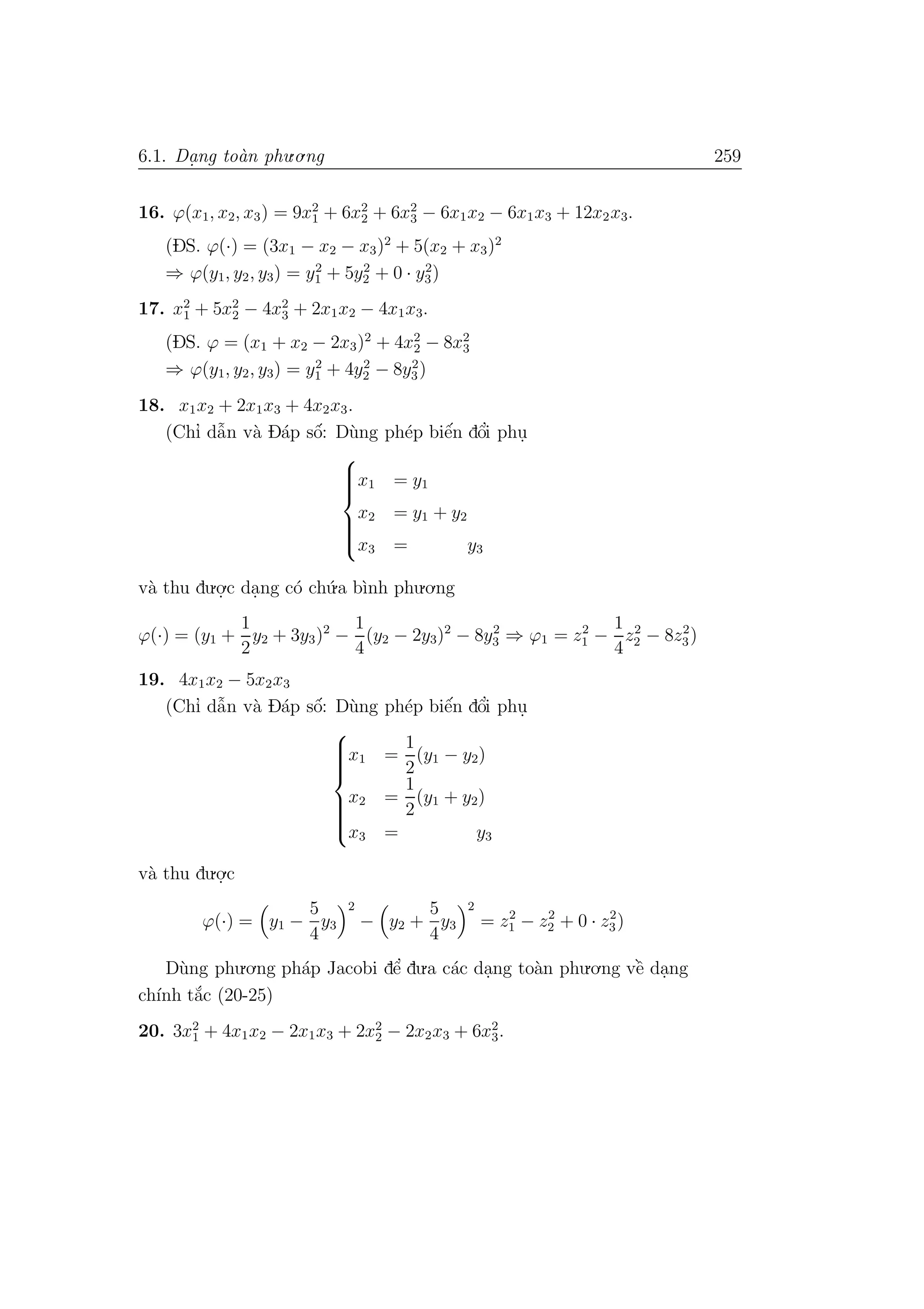 6.1. Da. ng to`an phu.o.ng 259
16. ϕ(x1, x2, x3) = 9x2
1 + 6x2
2 + 6x2
3 − 6x1x2 − 6x1x3 + 12x2x3.
(DS. ϕ(·) = (3x1 − x2 − x3)2
+ 5(x2 + x3)2
⇒ ϕ(y1, y2, y3) = y2
1 + 5y2
2 + 0 · y2
3)
17. x2
1 + 5x2
2 − 4x2
3 + 2x1x2 − 4x1x3.
(DS. ϕ = (x1 + x2 − 2x3)2
+ 4x2
2 − 8x2
3
⇒ ϕ(y1, y2, y3) = y2
1 + 4y2
2 − 8y2
3)
18. x1x2 + 2x1x3 + 4x2x3.
(Chı’ dˆa˜n v`a D´ap sˆo´: D`ung ph´ep biˆe´n dˆo’i phu.



x1 = y1
x2 = y1 + y2
x3 = y3
v`a thu du.o.
.c da.ng c´o ch´u.a b`ınh phu.o.ng
ϕ(·) = (y1 +
1
2
y2 + 3y3)2
−
1
4
(y2 − 2y3)2
− 8y2
3 ⇒ ϕ1 = z2
1 −
1
4
z2
2 − 8z2
3)
19. 4x1x2 − 5x2x3
(Chı’ dˆa˜n v`a D´ap sˆo´: D`ung ph´ep biˆe´n dˆo’i phu.



x1 =
1
2
(y1 − y2)
x2 =
1
2
(y1 + y2)
x3 = y3
v`a thu du.o.
.c
ϕ(·) = y1 −
5
4
y3
2
− y2 +
5
4
y3
2
= z2
1 − z2
2 + 0 · z2
3)
D`ung phu.o.ng ph´ap Jacobi dˆe’ du.a c´ac da.ng to`an phu.o.ng vˆe` da.ng
ch´ınh t˘a´c (20-25)
20. 3x2
1 + 4x1x2 − 2x1x3 + 2x2
2 − 2x2x3 + 6x2
3.
 