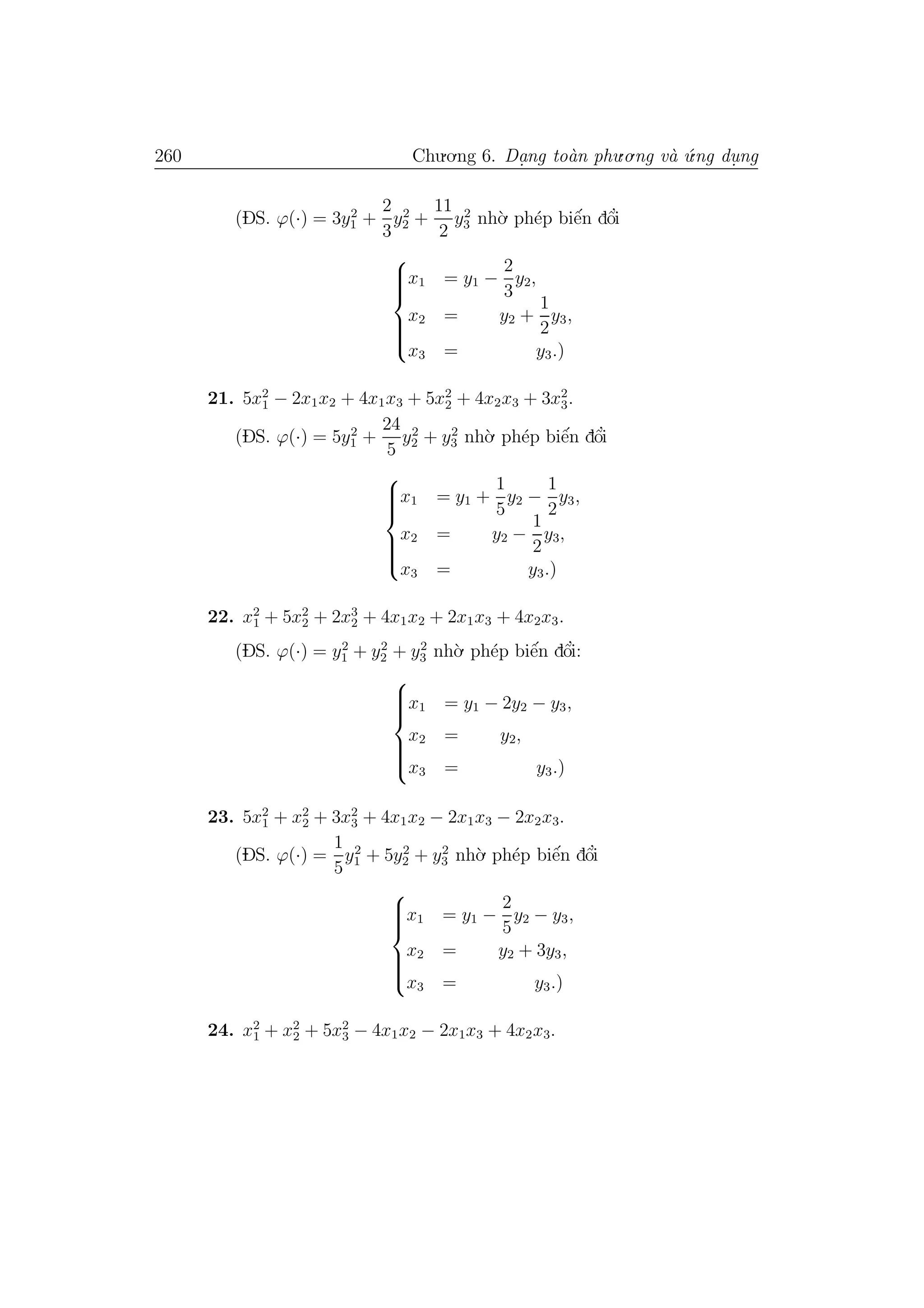 260 Chu.o.ng 6. Da.ng to`an phu.o.ng v`a ´u.ng du. ng
(DS. ϕ(·) = 3y2
1 +
2
3
y2
2 +
11
2
y2
3 nh`o. ph´ep biˆe´n dˆo’i



x1 = y1 −
2
3
y2,
x2 = y2 +
1
2
y3,
x3 = y3.)
21. 5x2
1 − 2x1x2 + 4x1x3 + 5x2
2 + 4x2x3 + 3x2
3.
(DS. ϕ(·) = 5y2
1 +
24
5
y2
2 + y2
3 nh`o. ph´ep biˆe´n dˆo’i



x1 = y1 +
1
5
y2 −
1
2
y3,
x2 = y2 −
1
2
y3,
x3 = y3.)
22. x2
1 + 5x2
2 + 2x3
2 + 4x1x2 + 2x1x3 + 4x2x3.
(DS. ϕ(·) = y2
1 + y2
2 + y2
3 nh`o. ph´ep biˆe´n dˆo’i:



x1 = y1 − 2y2 − y3,
x2 = y2,
x3 = y3.)
23. 5x2
1 + x2
2 + 3x2
3 + 4x1x2 − 2x1x3 − 2x2x3.
(DS. ϕ(·) =
1
5
y2
1 + 5y2
2 + y2
3 nh`o. ph´ep biˆe´n dˆo’i



x1 = y1 −
2
5
y2 − y3,
x2 = y2 + 3y3,
x3 = y3.)
24. x2
1 + x2
2 + 5x2
3 − 4x1x2 − 2x1x3 + 4x2x3.
 
