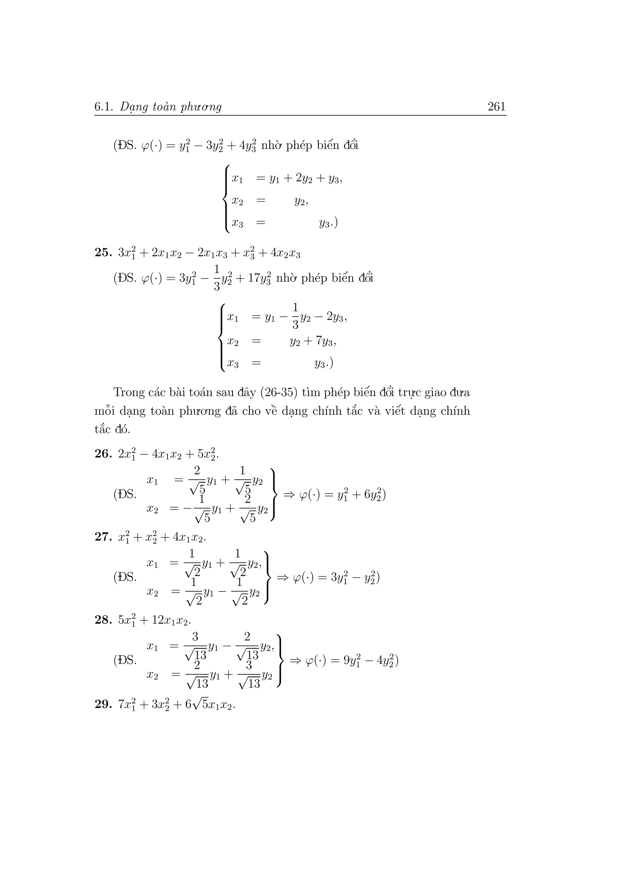 6.1. Da. ng to`an phu.o.ng 261
(DS. ϕ(·) = y2
1 − 3y2
2 + 4y2
3 nh`o. ph´ep biˆe´n dˆo’i



x1 = y1 + 2y2 + y3,
x2 = y2,
x3 = y3.)
25. 3x2
1 + 2x1x2 − 2x1x3 + x2
3 + 4x2x3
(DS. ϕ(·) = 3y2
1 −
1
3
y2
2 + 17y2
3 nh`o. ph´ep biˆe´n dˆo’i



x1 = y1 −
1
3
y2 − 2y3,
x2 = y2 + 7y3,
x3 = y3.)
Trong c´ac b`ai to´an sau dˆay (26-35) t`ım ph´ep biˆe´n dˆo’i tru.
.c giao du.a
mˆo˜i da.ng to`an phu.o.ng d˜a cho vˆe` da.ng ch´ınh t˘a´c v`a viˆe´t da.ng ch´ınh
t˘a´c d´o.
26. 2x2
1 − 4x1x2 + 5x2
2.
(DS.
x1 =
2
√
5
y1 +
1
√
5
y2
x2 = −
1
√
5
y1 +
2
√
5
y2



⇒ ϕ(·) = y2
1 + 6y2
2)
27. x2
1 + x2
2 + 4x1x2.
(DS.
x1 =
1
√
2
y1 +
1
√
2
y2,
x2 =
1
√
2
y1 −
1
√
2
y2



⇒ ϕ(·) = 3y2
1 − y2
2)
28. 5x2
1 + 12x1x2.
(DS.
x1 =
3
√
13
y1 −
2
√
13
y2,
x2 =
2
√
13
y1 +
3
√
13
y2



⇒ ϕ(·) = 9y2
1 − 4y2
2)
29. 7x2
1 + 3x2
2 + 6
√
5x1x2.
 