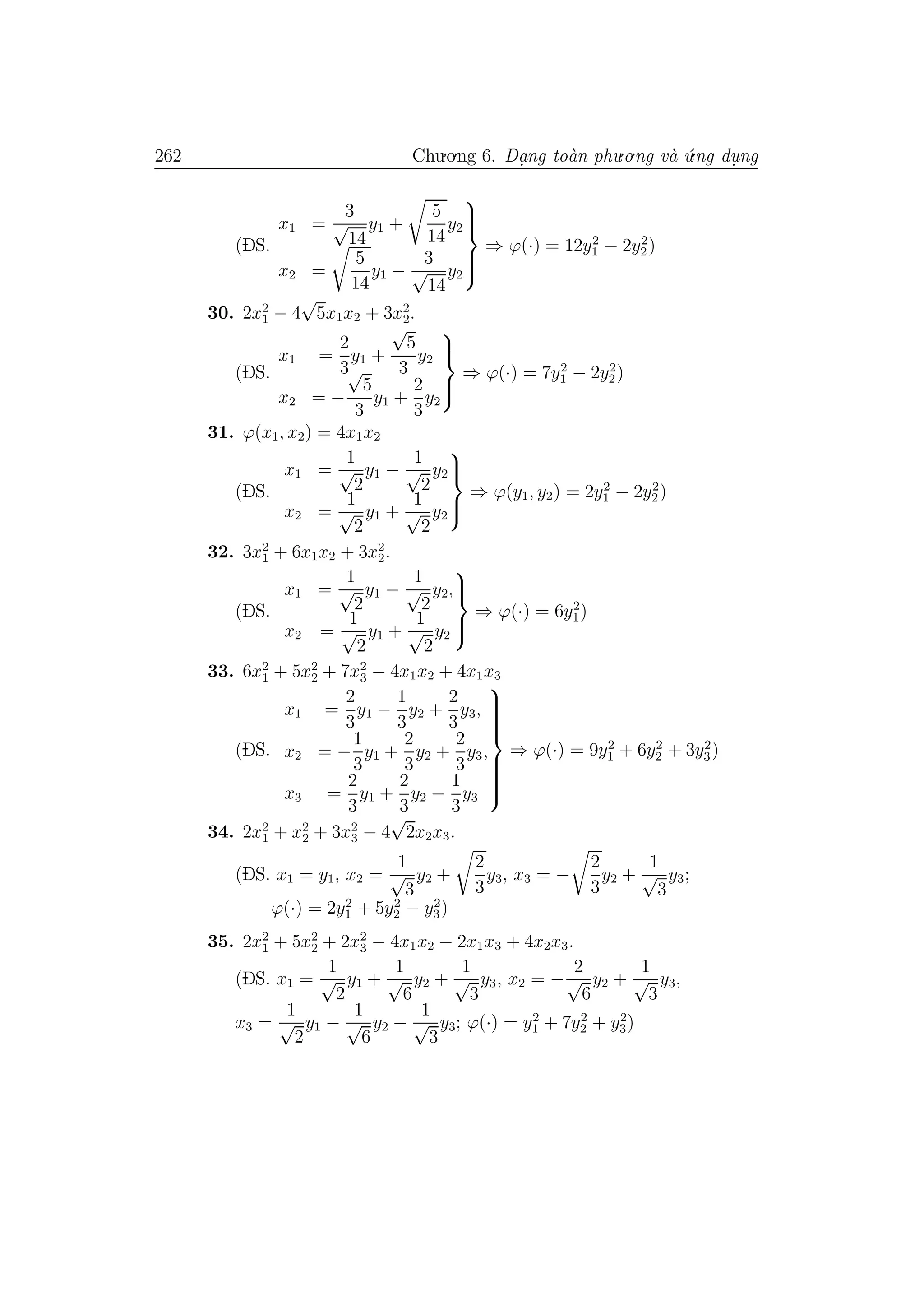 262 Chu.o.ng 6. Da.ng to`an phu.o.ng v`a ´u.ng du. ng
(DS.
x1 =
3
√
14
y1 +
5
14
y2
x2 =
5
14
y1 −
3
√
14
y2



⇒ ϕ(·) = 12y2
1 − 2y2
2)
30. 2x2
1 − 4
√
5x1x2 + 3x2
2.
(DS.
x1 =
2
3
y1 +
√
5
3
y2
x2 = −
√
5
3
y1 +
2
3
y2



⇒ ϕ(·) = 7y2
1 − 2y2
2)
31. ϕ(x1, x2) = 4x1x2
(DS.
x1 =
1
√
2
y1 −
1
√
2
y2
x2 =
1
√
2
y1 +
1
√
2
y2



⇒ ϕ(y1, y2) = 2y2
1 − 2y2
2)
32. 3x2
1 + 6x1x2 + 3x2
2.
(DS.
x1 =
1
√
2
y1 −
1
√
2
y2,
x2 =
1
√
2
y1 +
1
√
2
y2



⇒ ϕ(·) = 6y2
1)
33. 6x2
1 + 5x2
2 + 7x2
3 − 4x1x2 + 4x1x3
(DS.
x1 =
2
3
y1 −
1
3
y2 +
2
3
y3,
x2 = −
1
3
y1 +
2
3
y2 +
2
3
y3,
x3 =
2
3
y1 +
2
3
y2 −
1
3
y3



⇒ ϕ(·) = 9y2
1 + 6y2
2 + 3y2
3)
34. 2x2
1 + x2
2 + 3x2
3 − 4
√
2x2x3.
(DS. x1 = y1, x2 =
1
√
3
y2 +
2
3
y3, x3 = −
2
3
y2 +
1
√
3
y3;
ϕ(·) = 2y2
1 + 5y2
2 − y2
3)
35. 2x2
1 + 5x2
2 + 2x2
3 − 4x1x2 − 2x1x3 + 4x2x3.
(DS. x1 =
1
√
2
y1 +
1
√
6
y2 +
1
√
3
y3, x2 = −
2
√
6
y2 +
1
√
3
y3,
x3 =
1
√
2
y1 −
1
√
6
y2 −
1
√
3
y3; ϕ(·) = y2
1 + 7y2
2 + y2
3)
 
