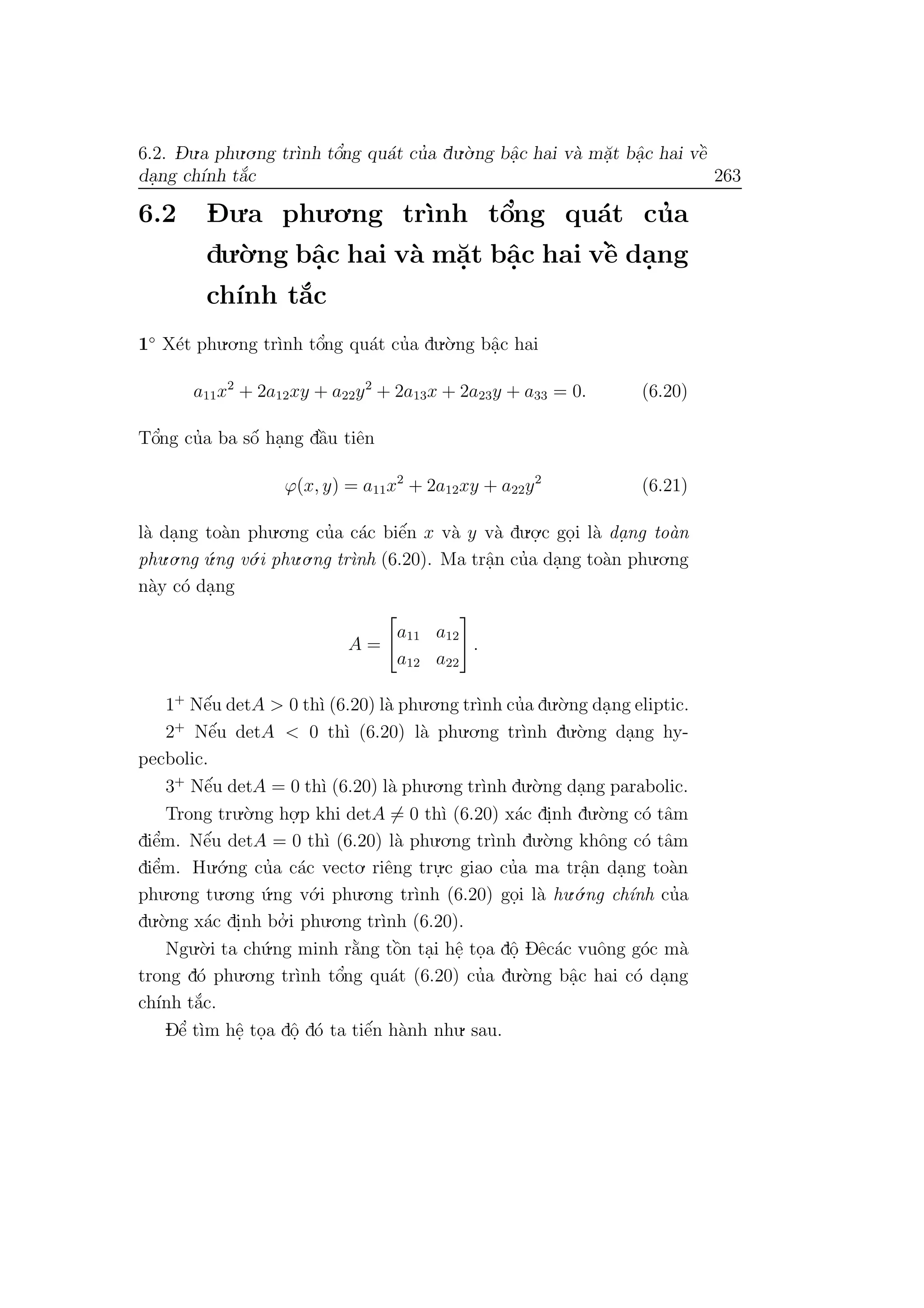 6.2. D- u.a phu.o.ng tr`ınh tˆo’ng qu´at cu’a du.`o.ng bˆa.c hai v`a m˘a.t bˆa.c hai vˆe`
da.ng ch´ınh t˘a´c 263
6.2 D- u.a phu.o.ng tr`ınh tˆo’ng qu´at cu’a
du.`o.ng bˆa.c hai v`a m˘a.t bˆa.c hai vˆe` da.ng
ch´ınh t˘a´c
1◦
X´et phu.o.ng tr`ınh tˆo’ng qu´at cu’a du.`o.ng bˆa.c hai
a11x2
+ 2a12xy + a22y2
+ 2a13x + 2a23y + a33 = 0. (6.20)
Tˆo’ng cu’a ba sˆo´ ha.ng dˆa`u tiˆen
ϕ(x, y) = a11x2
+ 2a12xy + a22y2
(6.21)
l`a da.ng to`an phu.o.ng cu’a c´ac biˆe´n x v`a y v`a du.o.
.c go.i l`a da. ng to`an
phu.o.ng ´u.ng v´o.i phu.o.ng tr`ınh (6.20). Ma trˆa.n cu’a da.ng to`an phu.o.ng
n`ay c´o da.ng
A =
a11 a12
a12 a22
.
1+
Nˆe´u detA > 0 th`ı (6.20) l`a phu.o.ng tr`ınh cu’a du.`o.ng da.ng eliptic.
2+
Nˆe´u detA < 0 th`ı (6.20) l`a phu.o.ng tr`ınh du.`o.ng da.ng hy-
pecbolic.
3+
Nˆe´u detA = 0 th`ı (6.20) l`a phu.o.ng tr`ınh du.`o.ng da.ng parabolic.
Trong tru.`o.ng ho.
.p khi detA = 0 th`ı (6.20) x´ac di.nh du.`o.ng c´o tˆam
diˆe’m. Nˆe´u detA = 0 th`ı (6.20) l`a phu.o.ng tr`ınh du.`o.ng khˆong c´o tˆam
diˆe’m. Hu.´o.ng cu’a c´ac vecto. riˆeng tru.
.c giao cu’a ma trˆa.n da.ng to`an
phu.o.ng tu.o.ng ´u.ng v´o.i phu.o.ng tr`ınh (6.20) go.i l`a hu.´o.ng ch´ınh cu’a
du.`o.ng x´ac di.nh bo.’ i phu.o.ng tr`ınh (6.20).
Ngu.`o.i ta ch´u.ng minh r˘a`ng tˆo`n ta.i hˆe. to.a dˆo. Dˆec´ac vuˆong g´oc m`a
trong d´o phu.o.ng tr`ınh tˆo’ng qu´at (6.20) cu’a du.`o.ng bˆa.c hai c´o da.ng
ch´ınh t˘a´c.
Dˆe’ t`ım hˆe. to.a dˆo. d´o ta tiˆe´n h`anh nhu. sau.
 