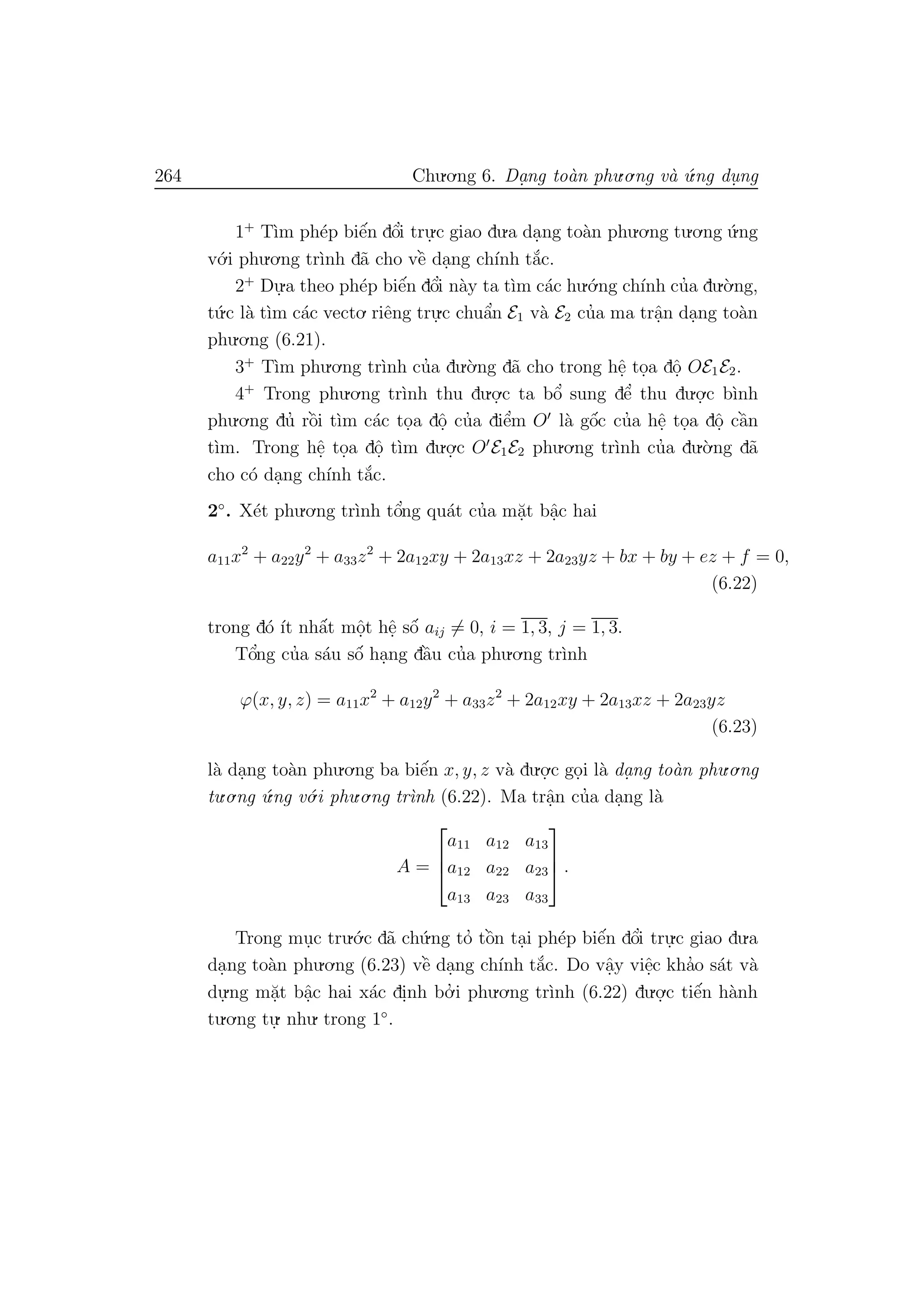 264 Chu.o.ng 6. Da.ng to`an phu.o.ng v`a ´u.ng du. ng
1+
T`ım ph´ep biˆe´n dˆo’i tru.
.c giao du.a da.ng to`an phu.o.ng tu.o.ng ´u.ng
v´o.i phu.o.ng tr`ınh d˜a cho vˆe` da.ng ch´ınh t˘a´c.
2+
Du.
.a theo ph´ep biˆe´n dˆo’i n`ay ta t`ım c´ac hu.´o.ng ch´ınh cu’a du.`o.ng,
t´u.c l`a t`ım c´ac vecto. riˆeng tru.
.c chuˆa’n E1 v`a E2 cu’a ma trˆa.n da.ng to`an
phu.o.ng (6.21).
3+
T`ım phu.o.ng tr`ınh cu’a du.`o.ng d˜a cho trong hˆe. to.a dˆo. OE1E2.
4+
Trong phu.o.ng tr`ınh thu du.o.
.c ta bˆo’ sung dˆe’ thu du.o.
.c b`ınh
phu.o.ng du’ rˆo`i t`ım c´ac to.a dˆo. cu’a diˆe’m O l`a gˆo´c cu’a hˆe. to.a dˆo. cˆa`n
t`ım. Trong hˆe. to.a dˆo. t`ım du.o.
.c O E1E2 phu.o.ng tr`ınh cu’a du.`o.ng d˜a
cho c´o da.ng ch´ınh t˘a´c.
2◦
. X´et phu.o.ng tr`ınh tˆo’ng qu´at cu’a m˘a.t bˆa.c hai
a11x2
+ a22y2
+ a33z2
+ 2a12xy + 2a13xz + 2a23yz + bx + by + ez + f = 0,
(6.22)
trong d´o ´ıt nhˆa´t mˆo.t hˆe. sˆo´ aij = 0, i = 1, 3, j = 1, 3.
Tˆo’ng cu’a s´au sˆo´ ha.ng dˆa`u cu’a phu.o.ng tr`ınh
ϕ(x, y, z) = a11x2
+ a12y2
+ a33z2
+ 2a12xy + 2a13xz + 2a23yz
(6.23)
l`a da.ng to`an phu.o.ng ba biˆe´n x, y, z v`a du.o.
.c go.i l`a da. ng to`an phu.o.ng
tu.o.ng ´u.ng v´o.i phu.o.ng tr`ınh (6.22). Ma trˆa.n cu’a da.ng l`a
A =



a11 a12 a13
a12 a22 a23
a13 a23 a33


 .
Trong mu.c tru.´o.c d˜a ch´u.ng to’ tˆo`n ta.i ph´ep biˆe´n dˆo’i tru.
.c giao du.a
da.ng to`an phu.o.ng (6.23) vˆe` da.ng ch´ınh t˘a´c. Do vˆa.y viˆe.c kha’o s´at v`a
du.
.ng m˘a.t bˆa.c hai x´ac di.nh bo.’ i phu.o.ng tr`ınh (6.22) du.o.
.c tiˆe´n h`anh
tu.o.ng tu.
. nhu. trong 1◦
.
 