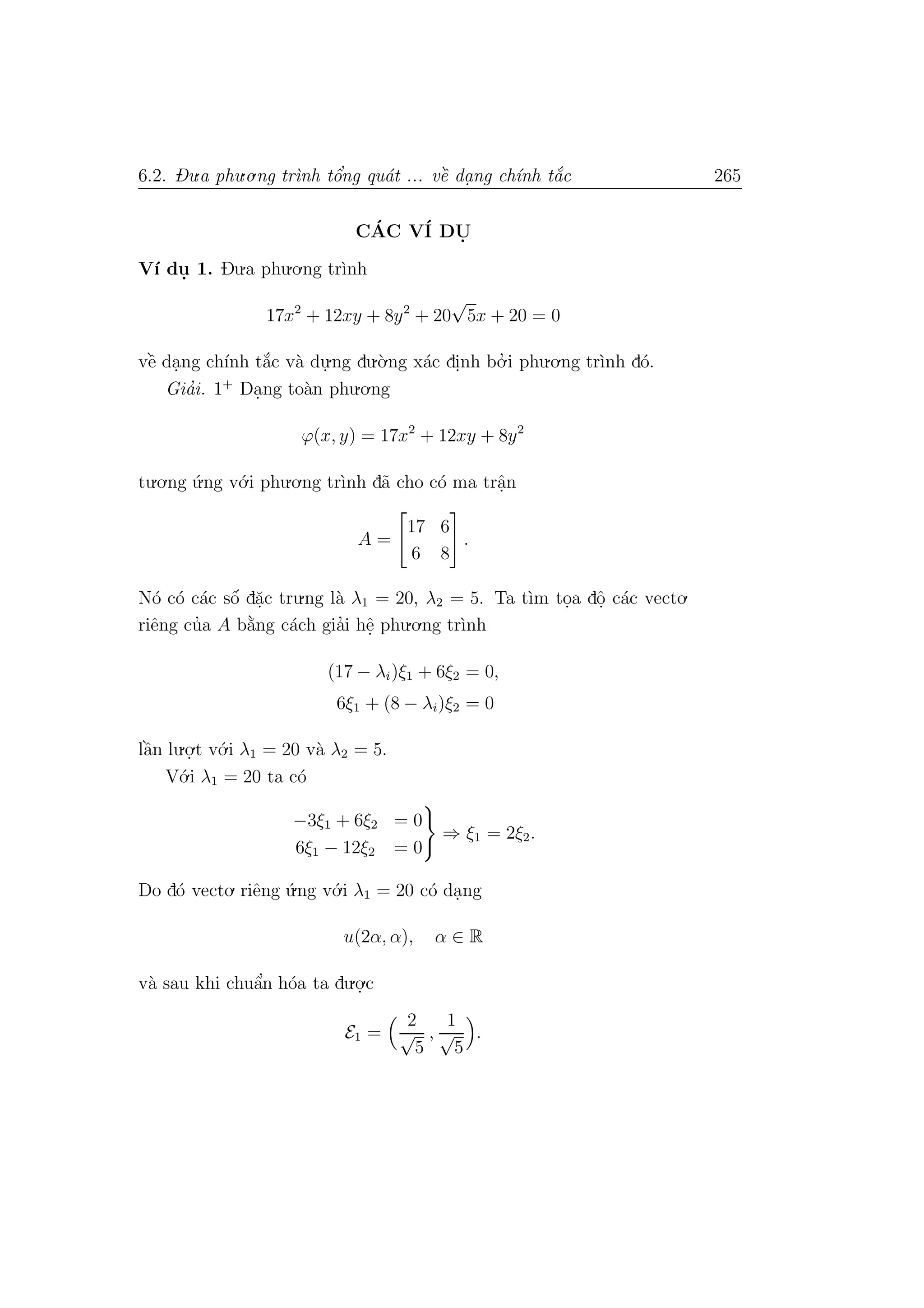 6.2. Du.a phu.o.ng tr`ınh tˆo’ng qu´at ... vˆe` da. ng ch´ınh t˘a´c 265
C´AC V´I DU.
V´ı du. 1. Du.a phu.o.ng tr`ınh
17x2
+ 12xy + 8y2
+ 20
√
5x + 20 = 0
vˆe` da.ng ch´ınh t˘a´c v`a du.
.ng du.`o.ng x´ac di.nh bo.’ i phu.o.ng tr`ınh d´o.
Gia’i. 1+
Da.ng to`an phu.o.ng
ϕ(x, y) = 17x2
+ 12xy + 8y2
tu.o.ng ´u.ng v´o.i phu.o.ng tr`ınh d˜a cho c´o ma trˆa.n
A =
17 6
6 8
.
N´o c´o c´ac sˆo´ d˘a.c tru.ng l`a λ1 = 20, λ2 = 5. Ta t`ım to.a dˆo. c´ac vecto.
riˆeng cu’a A b˘a`ng c´ach gia’i hˆe. phu.o.ng tr`ınh
(17 − λi)ξ1 + 6ξ2 = 0,
6ξ1 + (8 − λi)ξ2 = 0
lˆa`n lu.o.
.t v´o.i λ1 = 20 v`a λ2 = 5.
V´o.i λ1 = 20 ta c´o
−3ξ1 + 6ξ2 = 0
6ξ1 − 12ξ2 = 0
⇒ ξ1 = 2ξ2.
Do d´o vecto. riˆeng ´u.ng v´o.i λ1 = 20 c´o da.ng
u(2α, α), α ∈ R
v`a sau khi chuˆa’n h´oa ta du.o.
.c
E1 =
2
√
5
,
1
√
5
.
 