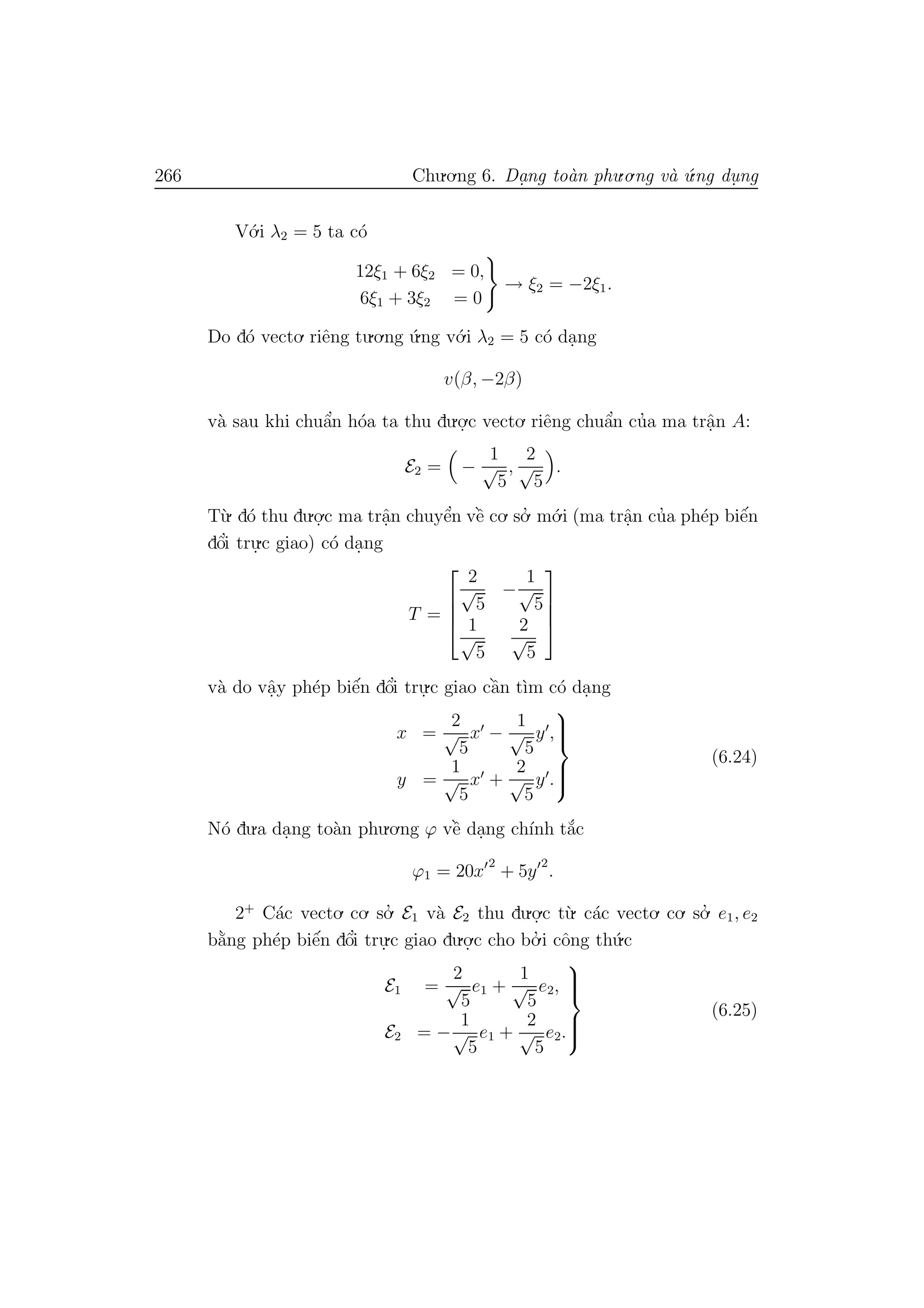 266 Chu.o.ng 6. Da.ng to`an phu.o.ng v`a ´u.ng du. ng
V´o.i λ2 = 5 ta c´o
12ξ1 + 6ξ2 = 0,
6ξ1 + 3ξ2 = 0
→ ξ2 = −2ξ1.
Do d´o vecto. riˆeng tu.o.ng ´u.ng v´o.i λ2 = 5 c´o da.ng
v(β, −2β)
v`a sau khi chuˆa’n h´oa ta thu du.o.
.c vecto. riˆeng chuˆa’n cu’a ma trˆa.n A:
E2 = −
1
√
5
,
2
√
5
.
T`u. d´o thu du.o.
.c ma trˆa.n chuyˆe’n vˆe` co. so.’ m´o.i (ma trˆa.n cu’a ph´ep biˆe´n
dˆo’i tru.
.c giao) c´o da.ng
T =




2
√
5
−
1
√
5
1
√
5
2
√
5




v`a do vˆa.y ph´ep biˆe´n dˆo’i tru.
.c giao cˆa`n t`ım c´o da.ng
x =
2
√
5
x −
1
√
5
y ,
y =
1
√
5
x +
2
√
5
y .



(6.24)
N´o du.a da.ng to`an phu.o.ng ϕ vˆe` da.ng ch´ınh t˘a´c
ϕ1 = 20x
2
+ 5y
2
.
2+
C´ac vecto. co. so.’ E1 v`a E2 thu du.o.
.c t`u. c´ac vecto. co. so.’ e1, e2
b˘a`ng ph´ep biˆe´n dˆo’i tru.
.c giao du.o.
.c cho bo.’ i cˆong th´u.c
E1 =
2
√
5
e1 +
1
√
5
e2,
E2 = −
1
√
5
e1 +
2
√
5
e2.



(6.25)
 