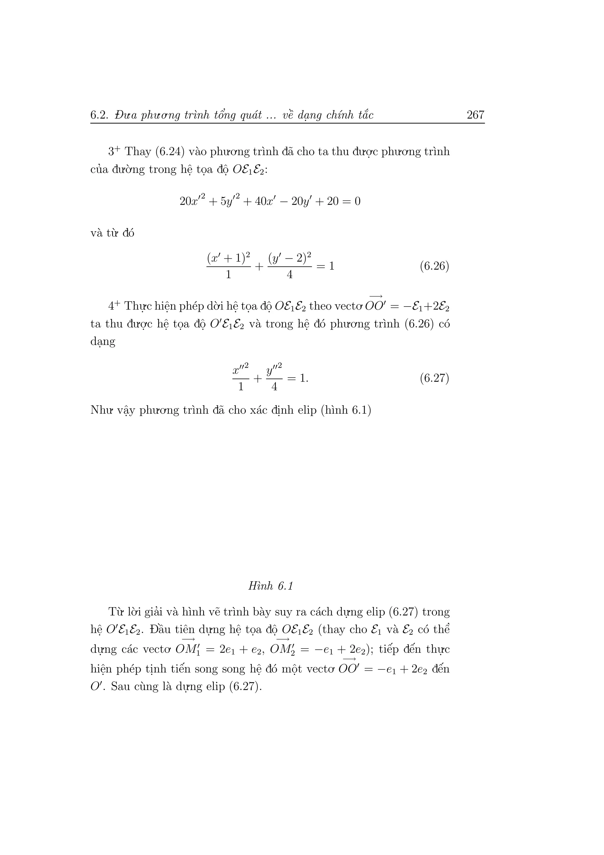6.2. Du.a phu.o.ng tr`ınh tˆo’ng qu´at ... vˆe` da. ng ch´ınh t˘a´c 267
3+
Thay (6.24) v`ao phu.o.ng tr`ınh d˜a cho ta thu du.o.
.c phu.o.ng tr`ınh
cu’a du.`o.ng trong hˆe. to.a dˆo. OE1E2:
20x
2
+ 5y
2
+ 40x − 20y + 20 = 0
v`a t`u. d´o
(x + 1)2
1
+
(y − 2)2
4
= 1 (6.26)
4+
Thu.
.c hiˆe.n ph´ep d`o.i hˆe. to.a dˆo. OE1E2 theo vecto.
−→
OO = −E1+2E2
ta thu du.o.
.c hˆe. to.a dˆo. O E1E2 v`a trong hˆe. d´o phu.o.ng tr`ınh (6.26) c´o
da.ng
x 2
1
+
y 2
4
= 1. (6.27)
Nhu. vˆa.y phu.o.ng tr`ınh d˜a cho x´ac di.nh elip (h`ınh 6.1)
H`ınh 6.1
T`u. l`o.i gia’i v`a h`ınh v˜e tr`ınh b`ay suy ra c´ach du.
.ng elip (6.27) trong
hˆe. O E1E2. Dˆa`u tiˆen du.
.ng hˆe. to.a dˆo. OE1E2 (thay cho E1 v`a E2 c´o thˆe’
du.
.ng c´ac vecto.
−→
OM1 = 2e1 + e2,
−→
OM2 = −e1 + 2e2); tiˆe´p dˆe´n thu.
.c
hiˆe.n ph´ep ti.nh tiˆe´n song song hˆe. d´o mˆo.t vecto.
−→
OO = −e1 + 2e2 dˆe´n
O . Sau c`ung l`a du.
.ng elip (6.27).
 