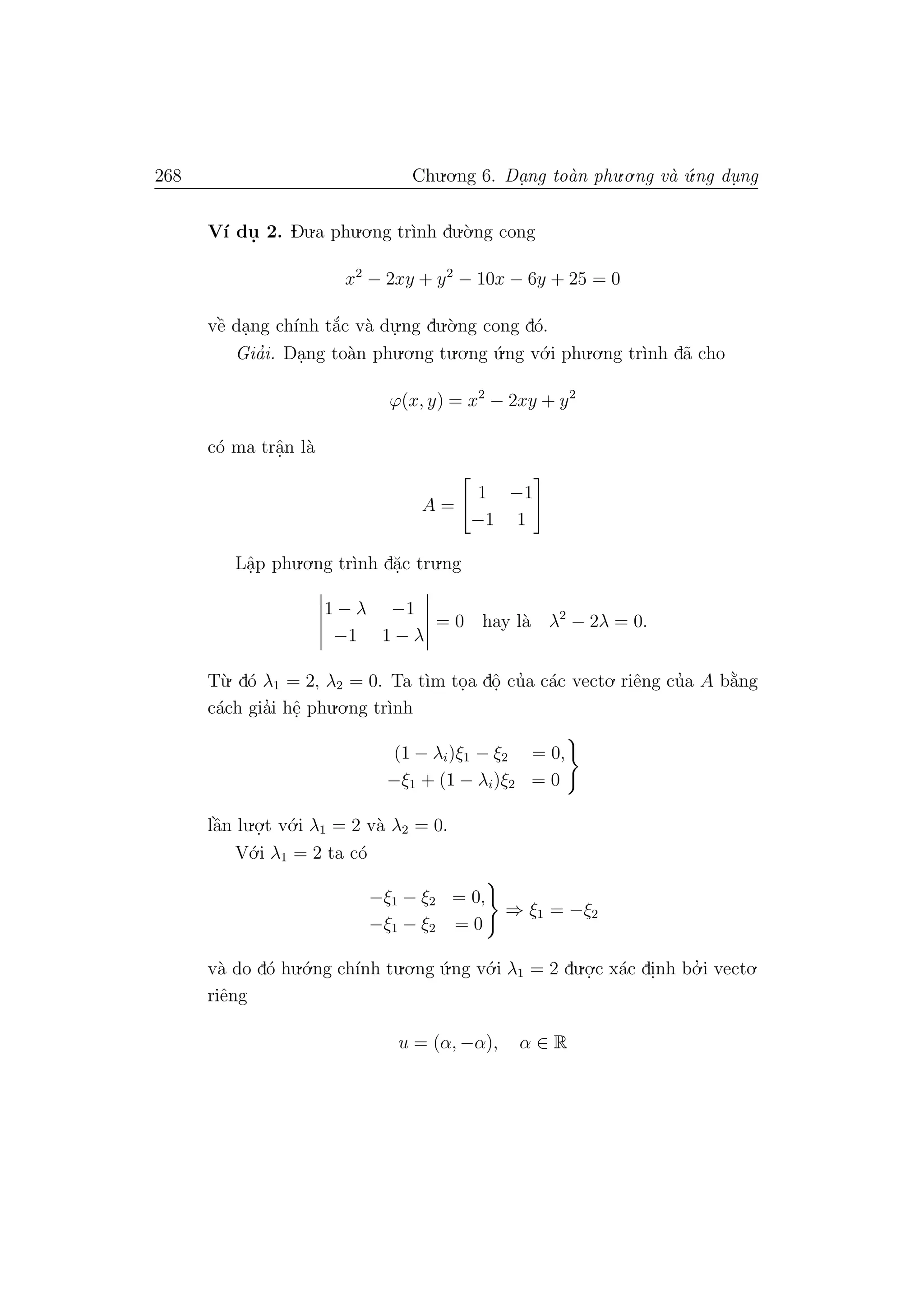 268 Chu.o.ng 6. Da.ng to`an phu.o.ng v`a ´u.ng du. ng
V´ı du. 2. Du.a phu.o.ng tr`ınh du.`o.ng cong
x2
− 2xy + y2
− 10x − 6y + 25 = 0
vˆe` da.ng ch´ınh t˘a´c v`a du.
.ng du.`o.ng cong d´o.
Gia’i. Da.ng to`an phu.o.ng tu.o.ng ´u.ng v´o.i phu.o.ng tr`ınh d˜a cho
ϕ(x, y) = x2
− 2xy + y2
c´o ma trˆa.n l`a
A =
1 −1
−1 1
Lˆa.p phu.o.ng tr`ınh d˘a.c tru.ng
1 − λ −1
−1 1 − λ
= 0 hay l`a λ2
− 2λ = 0.
T`u. d´o λ1 = 2, λ2 = 0. Ta t`ım to.a dˆo. cu’a c´ac vecto. riˆeng cu’a A b˘a`ng
c´ach gia’i hˆe. phu.o.ng tr`ınh
(1 − λi)ξ1 − ξ2 = 0,
−ξ1 + (1 − λi)ξ2 = 0
lˆa`n lu.o.
.t v´o.i λ1 = 2 v`a λ2 = 0.
V´o.i λ1 = 2 ta c´o
−ξ1 − ξ2 = 0,
−ξ1 − ξ2 = 0
⇒ ξ1 = −ξ2
v`a do d´o hu.´o.ng ch´ınh tu.o.ng ´u.ng v´o.i λ1 = 2 du.o.
.c x´ac di.nh bo.’ i vecto.
riˆeng
u = (α, −α), α ∈ R
 