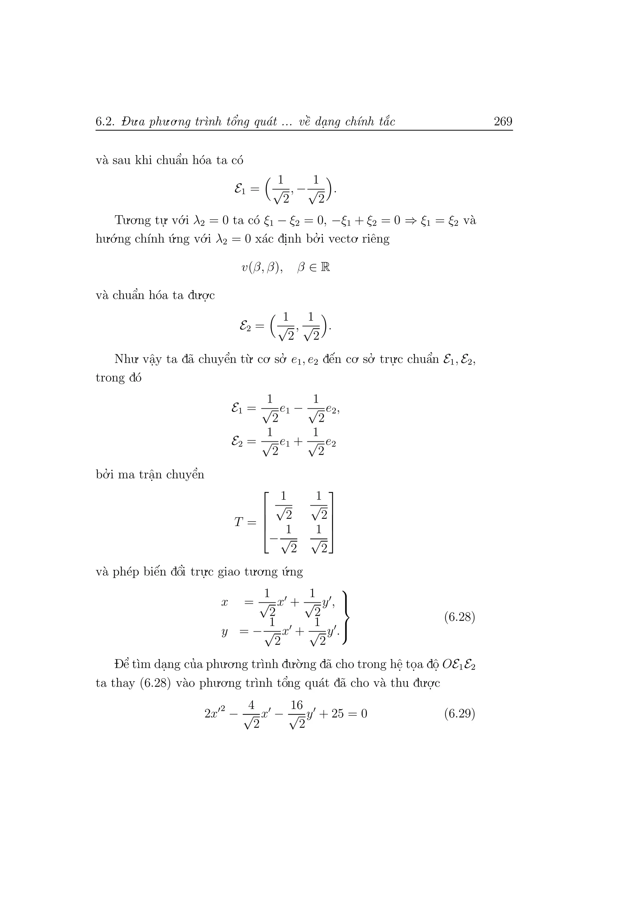 6.2. Du.a phu.o.ng tr`ınh tˆo’ng qu´at ... vˆe` da. ng ch´ınh t˘a´c 269
v`a sau khi chuˆa’n h´oa ta c´o
E1 =
1
√
2
, −
1
√
2
.
Tu.o.ng tu.
. v´o.i λ2 = 0 ta c´o ξ1 − ξ2 = 0, −ξ1 + ξ2 = 0 ⇒ ξ1 = ξ2 v`a
hu.´o.ng ch´ınh ´u.ng v´o.i λ2 = 0 x´ac di.nh bo.’ i vecto. riˆeng
v(β, β), β ∈ R
v`a chuˆa’n h´oa ta du.o.
.c
E2 =
1
√
2
,
1
√
2
.
Nhu. vˆa.y ta d˜a chuyˆe’n t`u. co. so.’ e1, e2 dˆe´n co. so.’ tru.
.c chuˆa’n E1, E2,
trong d´o
E1 =
1
√
2
e1 −
1
√
2
e2,
E2 =
1
√
2
e1 +
1
√
2
e2
bo.’ i ma trˆa.n chuyˆe’n
T =




1
√
2
1
√
2
−
1
√
2
1
√
2




v`a ph´ep biˆe´n dˆo’i tru.
.c giao tu.o.ng ´u.ng
x =
1
√
2
x +
1
√
2
y ,
y = −
1
√
2
x +
1
√
2
y .



(6.28)
Dˆe’ t`ım da.ng cu’a phu.o.ng tr`ınh du.`o.ng d˜a cho trong hˆe. to.a dˆo. OE1E2
ta thay (6.28) v`ao phu.o.ng tr`ınh tˆo’ng qu´at d˜a cho v`a thu du.o.
.c
2x
2
−
4
√
2
x −
16
√
2
y + 25 = 0 (6.29)
 