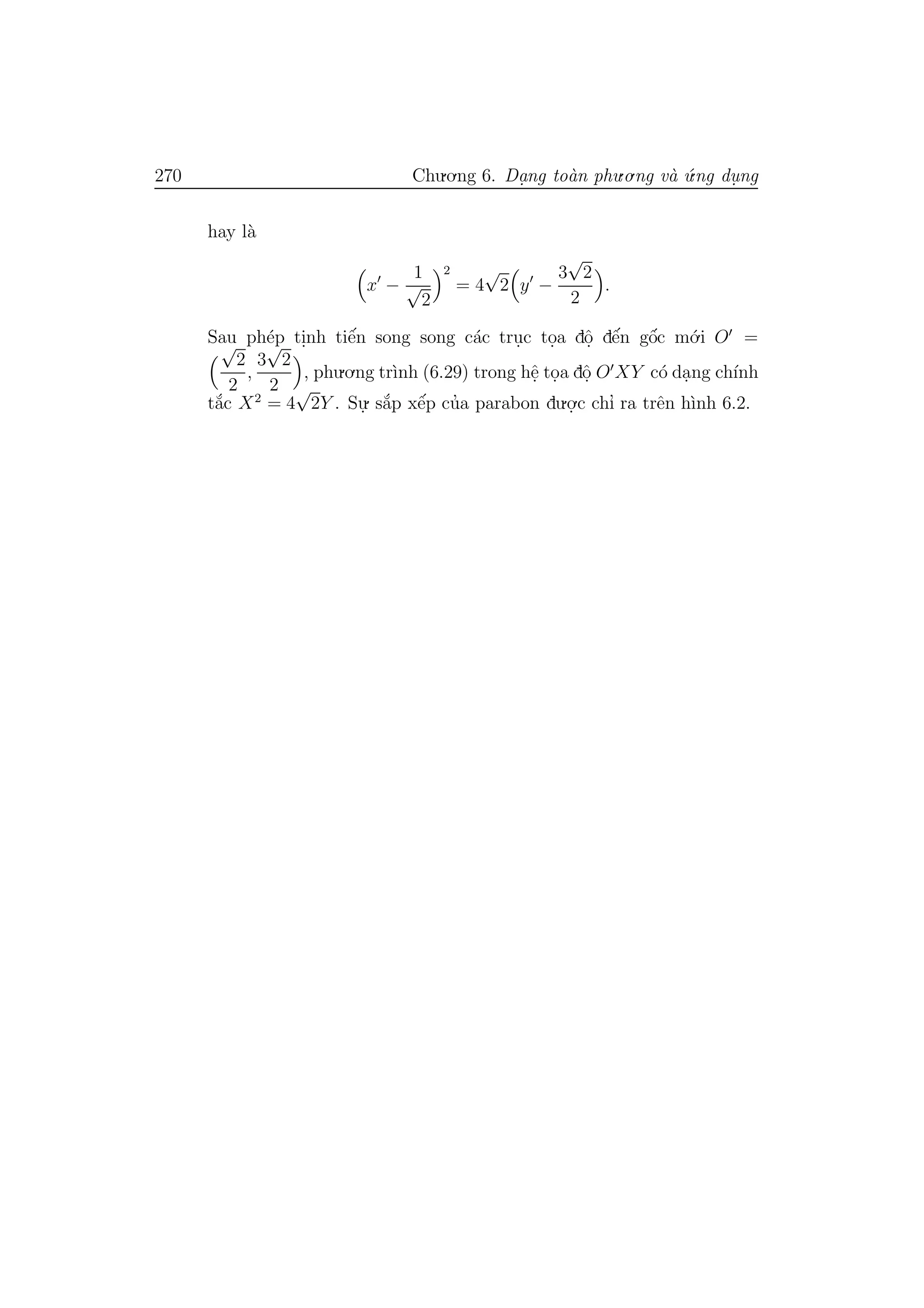 270 Chu.o.ng 6. Da.ng to`an phu.o.ng v`a ´u.ng du. ng
hay l`a
x −
1
√
2
2
= 4
√
2 y −
3
√
2
2
.
Sau ph´ep ti.nh tiˆe´n song song c´ac tru.c to.a dˆo. dˆe´n gˆo´c m´o.i O =√
2
2
,
3
√
2
2
, phu.o.ng tr`ınh (6.29) trong hˆe. to.a dˆo. O XY c´o da.ng ch´ınh
t˘a´c X2
= 4
√
2Y . Su.
. s˘a´p xˆe´p cu’a parabon du.o.
.c chı’ ra trˆen h`ınh 6.2.
 