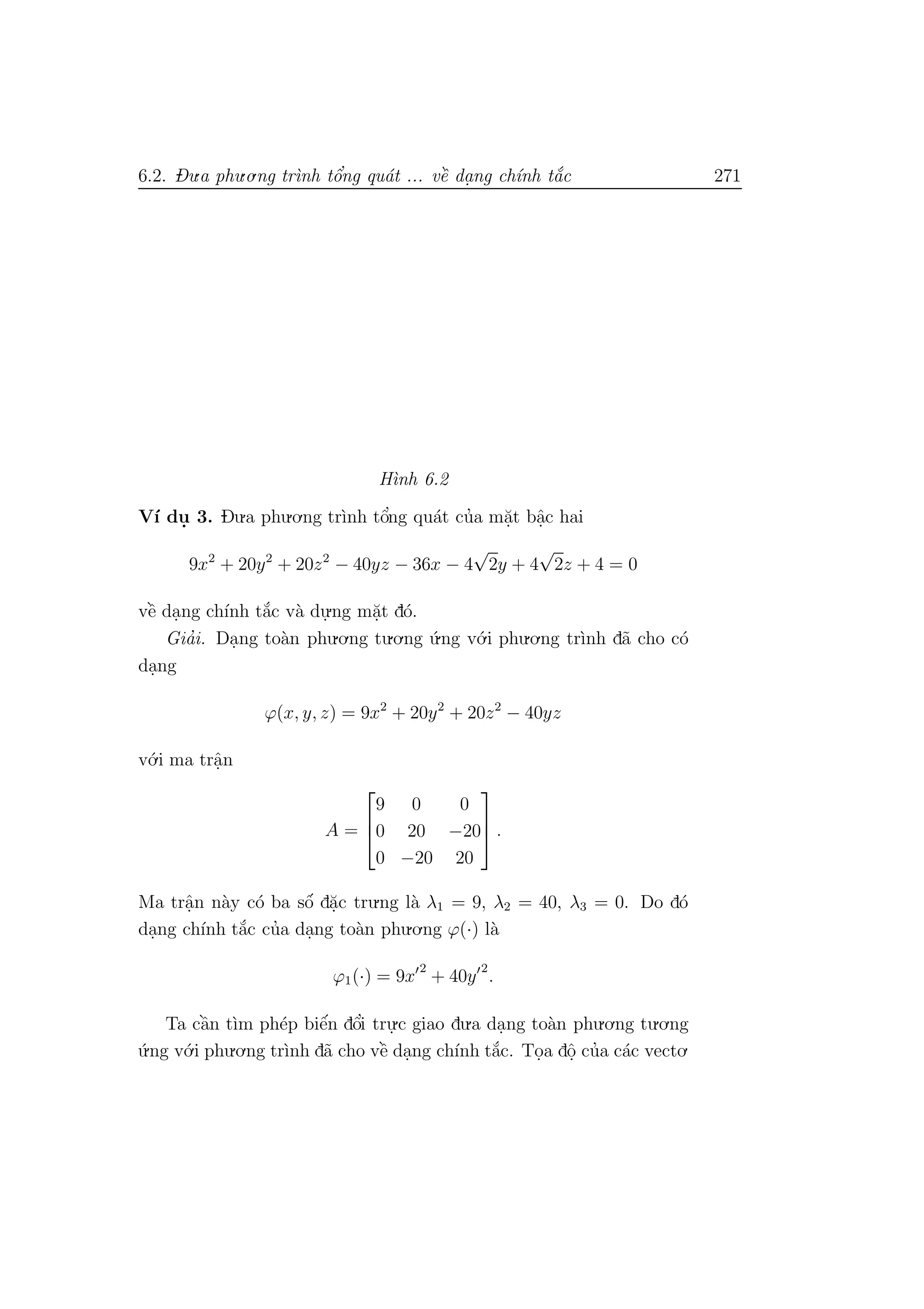 6.2. Du.a phu.o.ng tr`ınh tˆo’ng qu´at ... vˆe` da. ng ch´ınh t˘a´c 271
H`ınh 6.2
V´ı du. 3. Du.a phu.o.ng tr`ınh tˆo’ng qu´at cu’a m˘a.t bˆa.c hai
9x2
+ 20y2
+ 20z2
− 40yz − 36x − 4
√
2y + 4
√
2z + 4 = 0
vˆe` da.ng ch´ınh t˘a´c v`a du.
.ng m˘a.t d´o.
Gia’i. Da.ng to`an phu.o.ng tu.o.ng ´u.ng v´o.i phu.o.ng tr`ınh d˜a cho c´o
da.ng
ϕ(x, y, z) = 9x2
+ 20y2
+ 20z2
− 40yz
v´o.i ma trˆa.n
A =



9 0 0
0 20 −20
0 −20 20


 .
Ma trˆa.n n`ay c´o ba sˆo´ d˘a.c tru.ng l`a λ1 = 9, λ2 = 40, λ3 = 0. Do d´o
da.ng ch´ınh t˘a´c cu’a da.ng to`an phu.o.ng ϕ(·) l`a
ϕ1(·) = 9x
2
+ 40y
2
.
Ta cˆa`n t`ım ph´ep biˆe´n dˆo’i tru.
.c giao du.a da.ng to`an phu.o.ng tu.o.ng
´u.ng v´o.i phu.o.ng tr`ınh d˜a cho vˆe` da.ng ch´ınh t˘a´c. To.a dˆo. cu’a c´ac vecto.
 