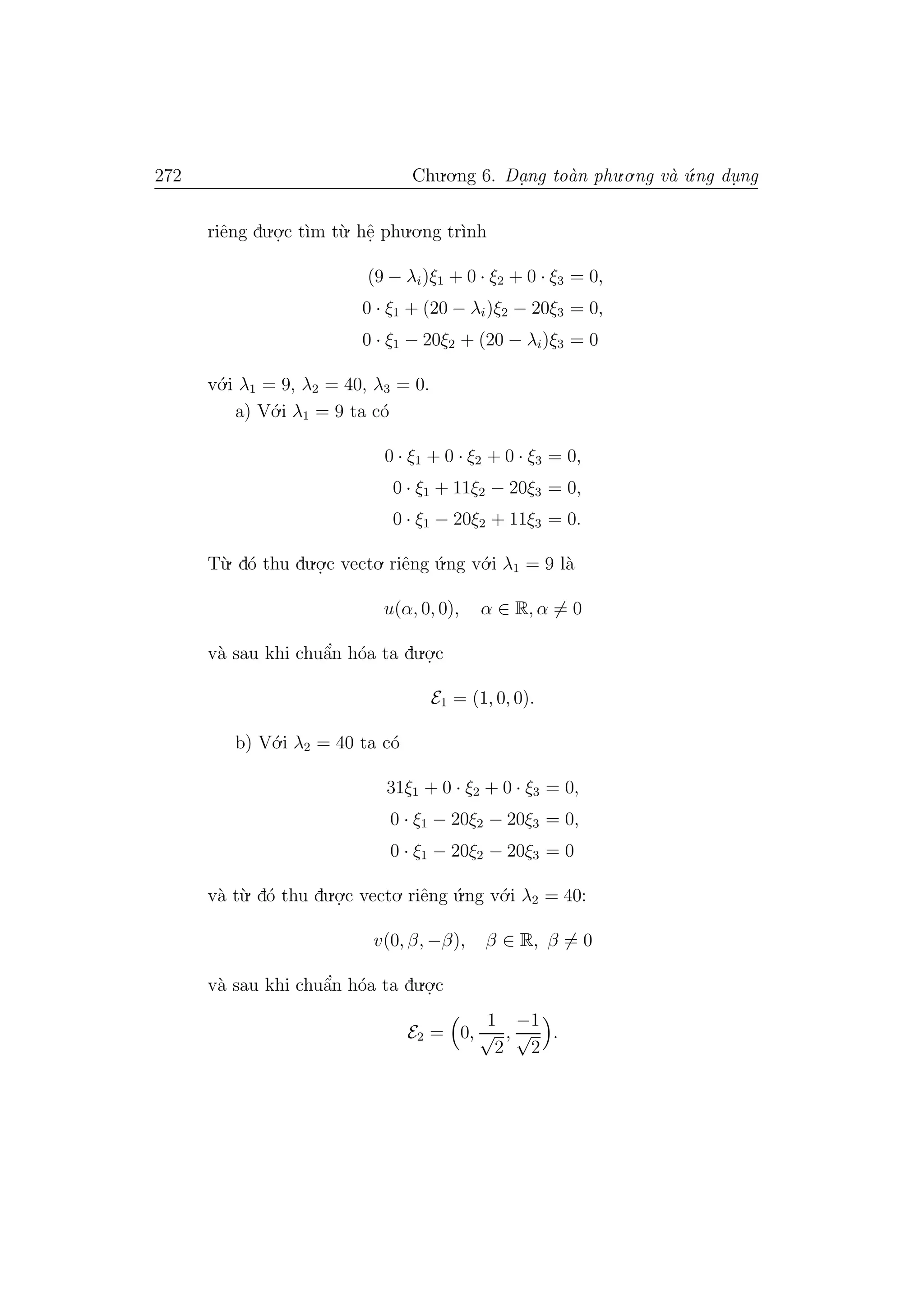 272 Chu.o.ng 6. Da.ng to`an phu.o.ng v`a ´u.ng du. ng
riˆeng du.o.
.c t`ım t`u. hˆe. phu.o.ng tr`ınh
(9 − λi)ξ1 + 0 · ξ2 + 0 · ξ3 = 0,
0 · ξ1 + (20 − λi)ξ2 − 20ξ3 = 0,
0 · ξ1 − 20ξ2 + (20 − λi)ξ3 = 0
v´o.i λ1 = 9, λ2 = 40, λ3 = 0.
a) V´o.i λ1 = 9 ta c´o
0 · ξ1 + 0 · ξ2 + 0 · ξ3 = 0,
0 · ξ1 + 11ξ2 − 20ξ3 = 0,
0 · ξ1 − 20ξ2 + 11ξ3 = 0.
T`u. d´o thu du.o.
.c vecto. riˆeng ´u.ng v´o.i λ1 = 9 l`a
u(α, 0, 0), α ∈ R, α = 0
v`a sau khi chuˆa’n h´oa ta du.o.
.c
E1 = (1, 0, 0).
b) V´o.i λ2 = 40 ta c´o
31ξ1 + 0 · ξ2 + 0 · ξ3 = 0,
0 · ξ1 − 20ξ2 − 20ξ3 = 0,
0 · ξ1 − 20ξ2 − 20ξ3 = 0
v`a t`u. d´o thu du.o.
.c vecto. riˆeng ´u.ng v´o.i λ2 = 40:
v(0, β, −β), β ∈ R, β = 0
v`a sau khi chuˆa’n h´oa ta du.o.
.c
E2 = 0,
1
√
2
,
−1
√
2
.
 