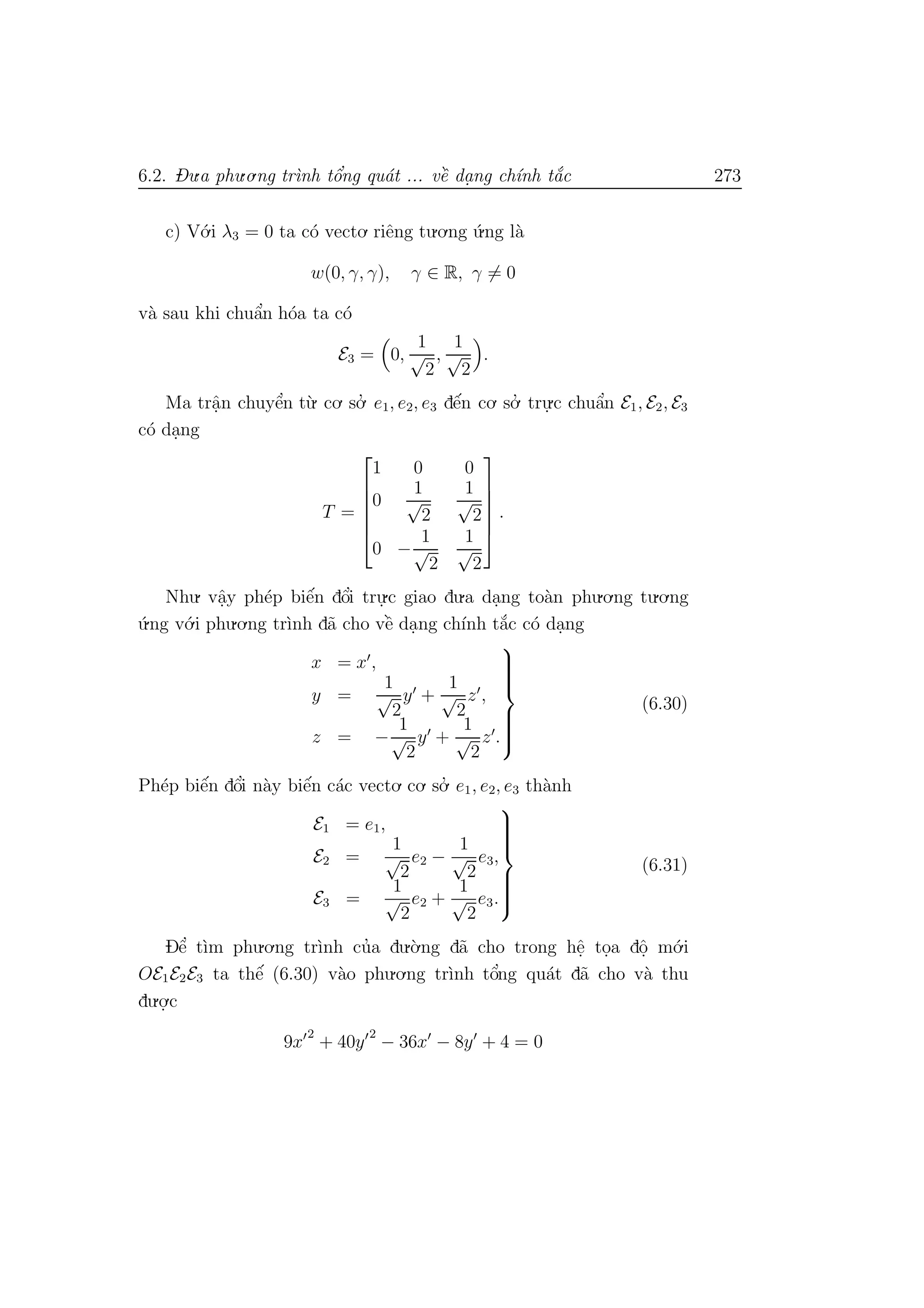 6.2. Du.a phu.o.ng tr`ınh tˆo’ng qu´at ... vˆe` da. ng ch´ınh t˘a´c 273
c) V´o.i λ3 = 0 ta c´o vecto. riˆeng tu.o.ng ´u.ng l`a
w(0, γ, γ), γ ∈ R, γ = 0
v`a sau khi chuˆa’n h´oa ta c´o
E3 = 0,
1
√
2
,
1
√
2
.
Ma trˆa.n chuyˆe’n t`u. co. so.’ e1, e2, e3 dˆe´n co. so.’ tru.
.c chuˆa’n E1, E2, E3
c´o da.ng
T =






1 0 0
0
1
√
2
1
√
2
0 −
1
√
2
1
√
2






.
Nhu. vˆa.y ph´ep biˆe´n dˆo’i tru.
.c giao du.a da.ng to`an phu.o.ng tu.o.ng
´u.ng v´o.i phu.o.ng tr`ınh d˜a cho vˆe` da.ng ch´ınh t˘a´c c´o da.ng
x = x ,
y =
1
√
2
y +
1
√
2
z ,
z = −
1
√
2
y +
1
√
2
z .



(6.30)
Ph´ep biˆe´n dˆo’i n`ay biˆe´n c´ac vecto. co. so.’ e1, e2, e3 th`anh
E1 = e1,
E2 =
1
√
2
e2 −
1
√
2
e3,
E3 =
1
√
2
e2 +
1
√
2
e3.



(6.31)
Dˆe’ t`ım phu.o.ng tr`ınh cu’a du.`o.ng d˜a cho trong hˆe. to.a dˆo. m´o.i
OE1E2E3 ta thˆe´ (6.30) v`ao phu.o.ng tr`ınh tˆo’ng qu´at d˜a cho v`a thu
du.o.
.c
9x
2
+ 40y
2
− 36x − 8y + 4 = 0
 