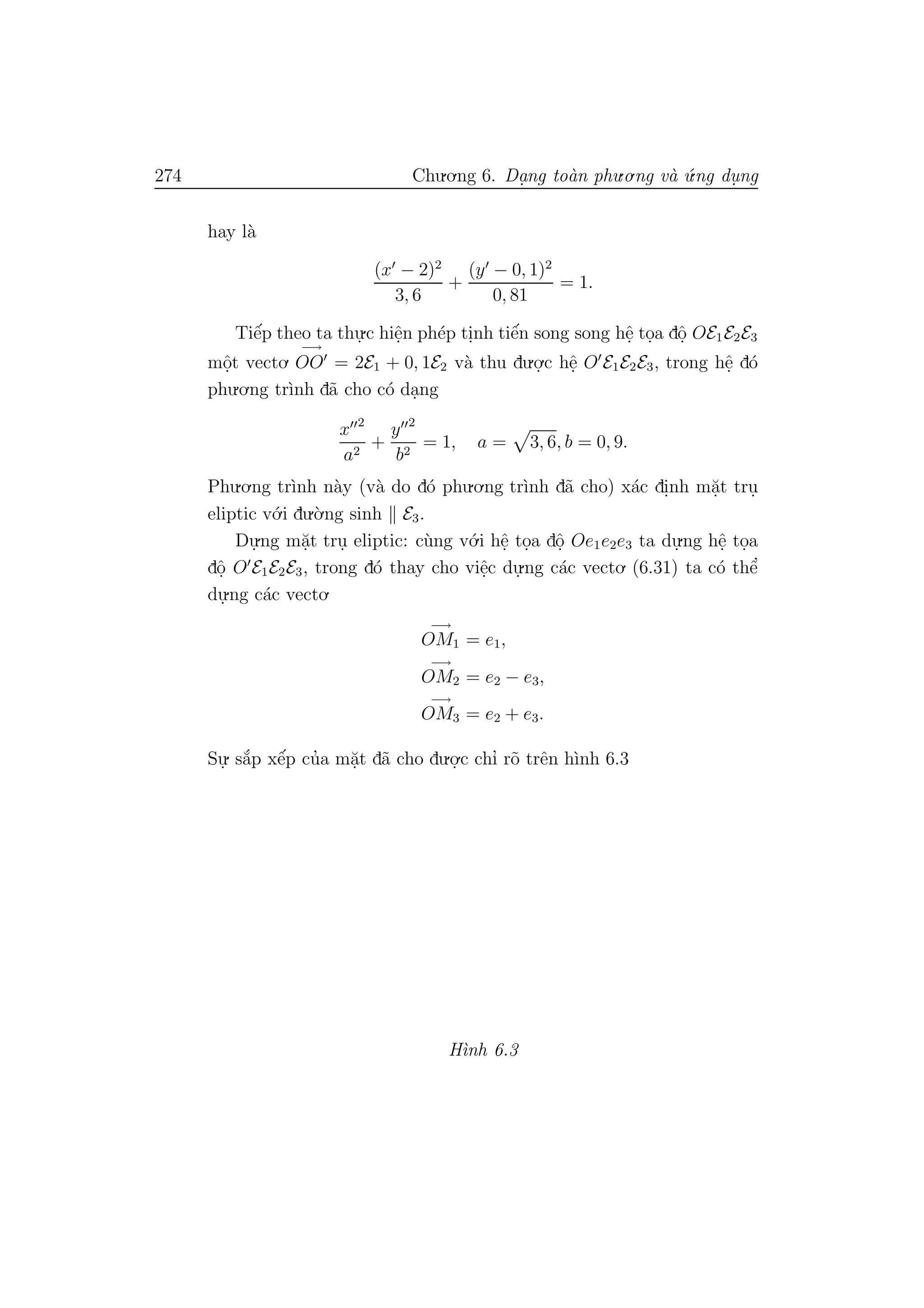 274 Chu.o.ng 6. Da.ng to`an phu.o.ng v`a ´u.ng du. ng
hay l`a
(x − 2)2
3, 6
+
(y − 0, 1)2
0, 81
= 1.
Tiˆe´p theo ta thu.
.c hiˆe.n ph´ep ti.nh tiˆe´n song song hˆe. to.a dˆo. OE1E2E3
mˆo.t vecto.
−→
OO = 2E1 + 0, 1E2 v`a thu du.o.
.c hˆe. O E1E2E3, trong hˆe. d´o
phu.o.ng tr`ınh d˜a cho c´o da.ng
x 2
a2
+
y 2
b2
= 1, a = 3, 6, b = 0, 9.
Phu.o.ng tr`ınh n`ay (v`a do d´o phu.o.ng tr`ınh d˜a cho) x´ac di.nh m˘a.t tru.
eliptic v´o.i du.`o.ng sinh E3.
Du.
.ng m˘a.t tru. eliptic: c`ung v´o.i hˆe. to.a dˆo. Oe1e2e3 ta du.
.ng hˆe. to.a
dˆo. O E1E2E3, trong d´o thay cho viˆe.c du.
.ng c´ac vecto. (6.31) ta c´o thˆe’
du.
.ng c´ac vecto.
−→
OM1 = e1,
−→
OM2 = e2 − e3,
−→
OM3 = e2 + e3.
Su.
. s˘a´p xˆe´p cu’a m˘a.t d˜a cho du.o.
.c chı’ r˜o trˆen h`ınh 6.3
H`ınh 6.3
 
