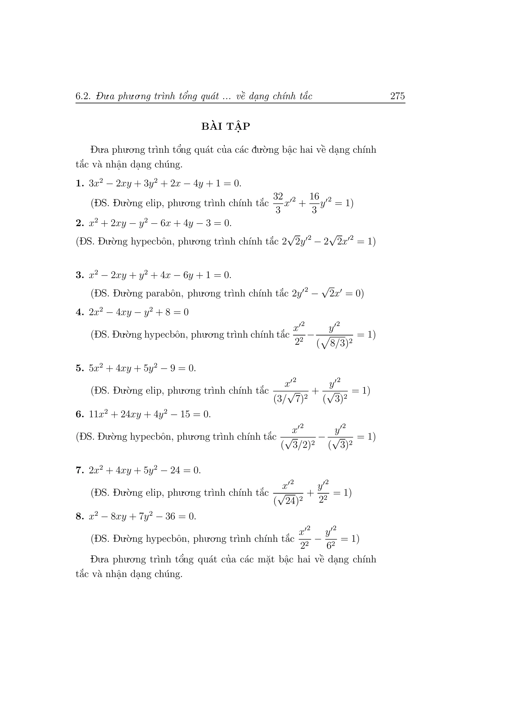 6.2. Du.a phu.o.ng tr`ınh tˆo’ng qu´at ... vˆe` da. ng ch´ınh t˘a´c 275
B`AI TˆA. P
Du.a phu.o.ng tr`ınh tˆo’ng qu´at cu’a c´ac du.`o.ng bˆa.c hai vˆe` da.ng ch´ınh
t˘a´c v`a nhˆa.n da.ng ch´ung.
1. 3x2
− 2xy + 3y2
+ 2x − 4y + 1 = 0.
(DS. Du.`o.ng elip, phu.o.ng tr`ınh ch´ınh t˘a´c
32
3
x 2
+
16
3
y 2
= 1)
2. x2
+ 2xy − y2
− 6x + 4y − 3 = 0.
(DS. Du.`o.ng hypecbˆon, phu.o.ng tr`ınh ch´ınh t˘a´c 2
√
2y 2
− 2
√
2x 2
= 1)
3. x2
− 2xy + y2
+ 4x − 6y + 1 = 0.
(DS. Du.`o.ng parabˆon, phu.o.ng tr`ınh ch´ınh t˘a´c 2y 2
−
√
2x = 0)
4. 2x2
− 4xy − y2
+ 8 = 0
(DS. Du.`o.ng hypecbˆon, phu.o.ng tr`ınh ch´ınh t˘a´c
x 2
22
−
y 2
( 8/3)2
= 1)
5. 5x2
+ 4xy + 5y2
− 9 = 0.
(DS. Du.`o.ng elip, phu.o.ng tr`ınh ch´ınh t˘a´c
x 2
(3/
√
7)2
+
y 2
(
√
3)2
= 1)
6. 11x2
+ 24xy + 4y2
− 15 = 0.
(DS. Du.`o.ng hypecbˆon, phu.o.ng tr`ınh ch´ınh t˘a´c
x 2
(
√
3/2)2
−
y 2
(
√
3)2
= 1)
7. 2x2
+ 4xy + 5y2
− 24 = 0.
(DS. Du.`o.ng elip, phu.o.ng tr`ınh ch´ınh t˘a´c
x 2
(
√
24)2
+
y 2
22
= 1)
8. x2
− 8xy + 7y2
− 36 = 0.
(DS. Du.`o.ng hypecbˆon, phu.o.ng tr`ınh ch´ınh t˘a´c
x 2
22
−
y 2
62
= 1)
Du.a phu.o.ng tr`ınh tˆo’ng qu´at cu’a c´ac m˘a.t bˆa.c hai vˆe` da.ng ch´ınh
t˘a´c v`a nhˆa.n da.ng ch´ung.
 