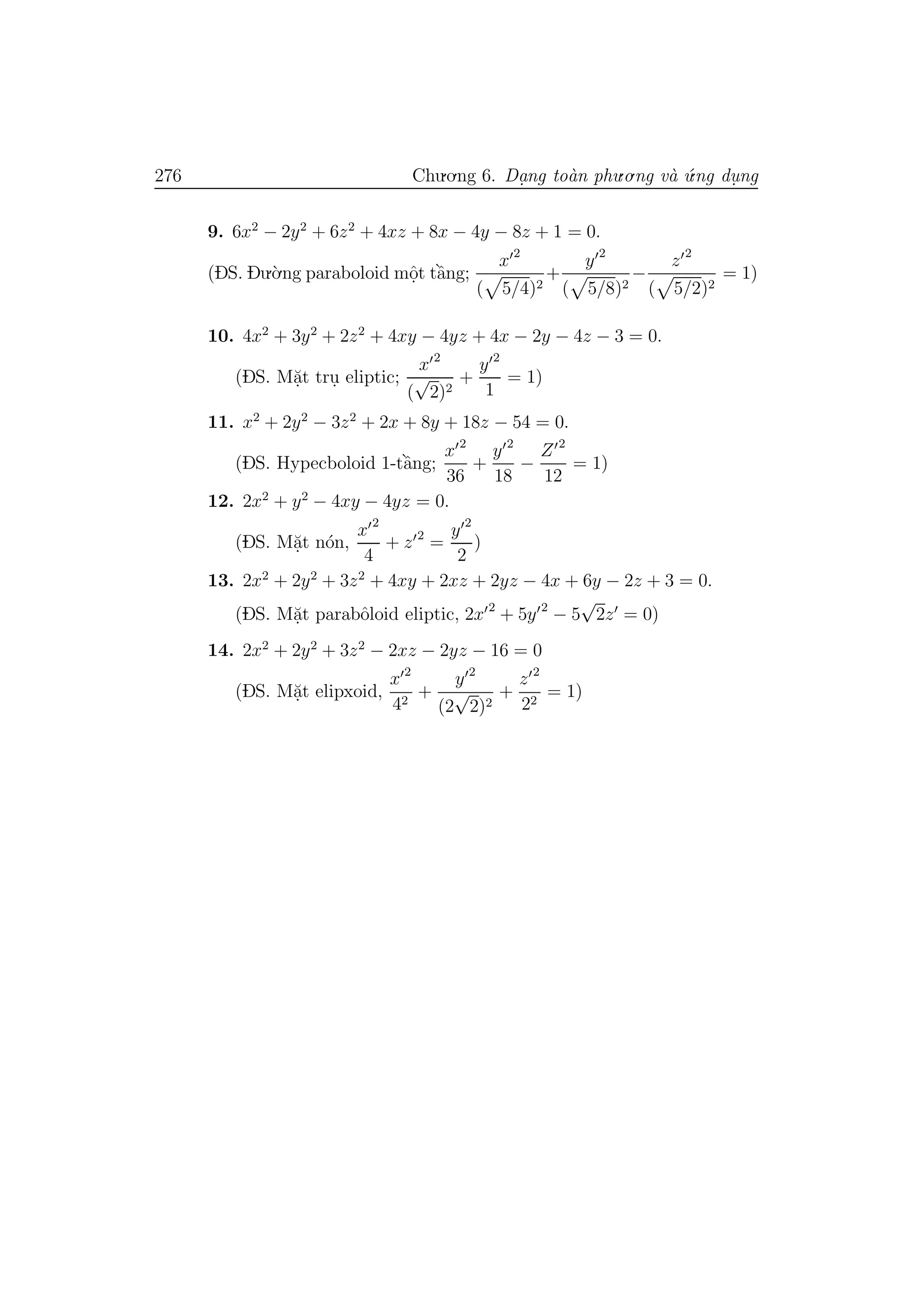 276 Chu.o.ng 6. Da.ng to`an phu.o.ng v`a ´u.ng du. ng
9. 6x2
− 2y2
+ 6z2
+ 4xz + 8x − 4y − 8z + 1 = 0.
(DS. Du.`o.ng paraboloid mˆo.t tˆa`ng;
x 2
( 5/4)2
+
y 2
( 5/8)2
−
z 2
( 5/2)2
= 1)
10. 4x2
+ 3y2
+ 2z2
+ 4xy − 4yz + 4x − 2y − 4z − 3 = 0.
(DS. M˘a.t tru. eliptic;
x 2
(
√
2)2
+
y 2
1
= 1)
11. x2
+ 2y2
− 3z2
+ 2x + 8y + 18z − 54 = 0.
(DS. Hypecboloid 1-tˆa`ng;
x 2
36
+
y 2
18
−
Z 2
12
= 1)
12. 2x2
+ y2
− 4xy − 4yz = 0.
(DS. M˘a.t n´on,
x 2
4
+ z 2
=
y 2
2
)
13. 2x2
+ 2y2
+ 3z2
+ 4xy + 2xz + 2yz − 4x + 6y − 2z + 3 = 0.
(DS. M˘a.t parabˆoloid eliptic, 2x 2
+ 5y 2
− 5
√
2z = 0)
14. 2x2
+ 2y2
+ 3z2
− 2xz − 2yz − 16 = 0
(DS. M˘a.t elipxoid,
x 2
42
+
y 2
(2
√
2)2
+
z 2
22
= 1)
 