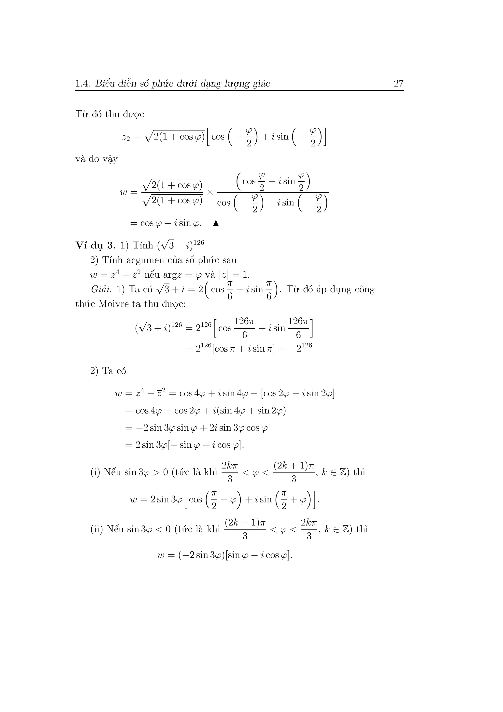 1.4. Biˆe’u diˆe˜n sˆo´ ph´u.c du.´o.i da.ng lu.o.
.ng gi´ac 27
T`u. d´o thu du.o.
.c
z2 = 2(1 + cos ϕ) cos −
ϕ
2
+ i sin −
ϕ
2
v`a do vˆa.y
w =
2(1 + cos ϕ)
2(1 + cos ϕ)
×
cos
ϕ
2
+ i sin
ϕ
2
cos −
ϕ
2
+ i sin −
ϕ
2
= cos ϕ + i sin ϕ.
V´ı du. 3. 1) T´ınh (
√
3 + i)126
2) T´ınh acgumen cu’a sˆo´ ph´u.c sau
w = z4
− z2
nˆe´u argz = ϕ v`a |z| = 1.
Gia’i. 1) Ta c´o
√
3 + i = 2 cos
π
6
+ i sin
π
6
. T`u. d´o ´ap du.ng cˆong
th´u.c Moivre ta thu du.o.
.c:
(
√
3 + i)126
= 2126
cos
126π
6
+ i sin
126π
6
= 2126
[cos π + i sin π] = −2126
.
2) Ta c´o
w = z4
− z2
= cos 4ϕ + i sin 4ϕ − [cos 2ϕ − i sin 2ϕ]
= cos 4ϕ − cos 2ϕ + i(sin 4ϕ + sin 2ϕ)
= −2 sin 3ϕ sin ϕ + 2i sin 3ϕ cos ϕ
= 2 sin 3ϕ[− sin ϕ + i cos ϕ].
(i) Nˆe´u sin 3ϕ > 0 (t´u.c l`a khi
2kπ
3
< ϕ <
(2k + 1)π
3
, k ∈ Z) th`ı
w = 2 sin 3ϕ cos
π
2
+ ϕ + i sin
π
2
+ ϕ .
(ii) Nˆe´u sin 3ϕ < 0 (t´u.c l`a khi
(2k − 1)π
3
< ϕ <
2kπ
3
, k ∈ Z) th`ı
w = (−2 sin 3ϕ)[sin ϕ − i cos ϕ].
 