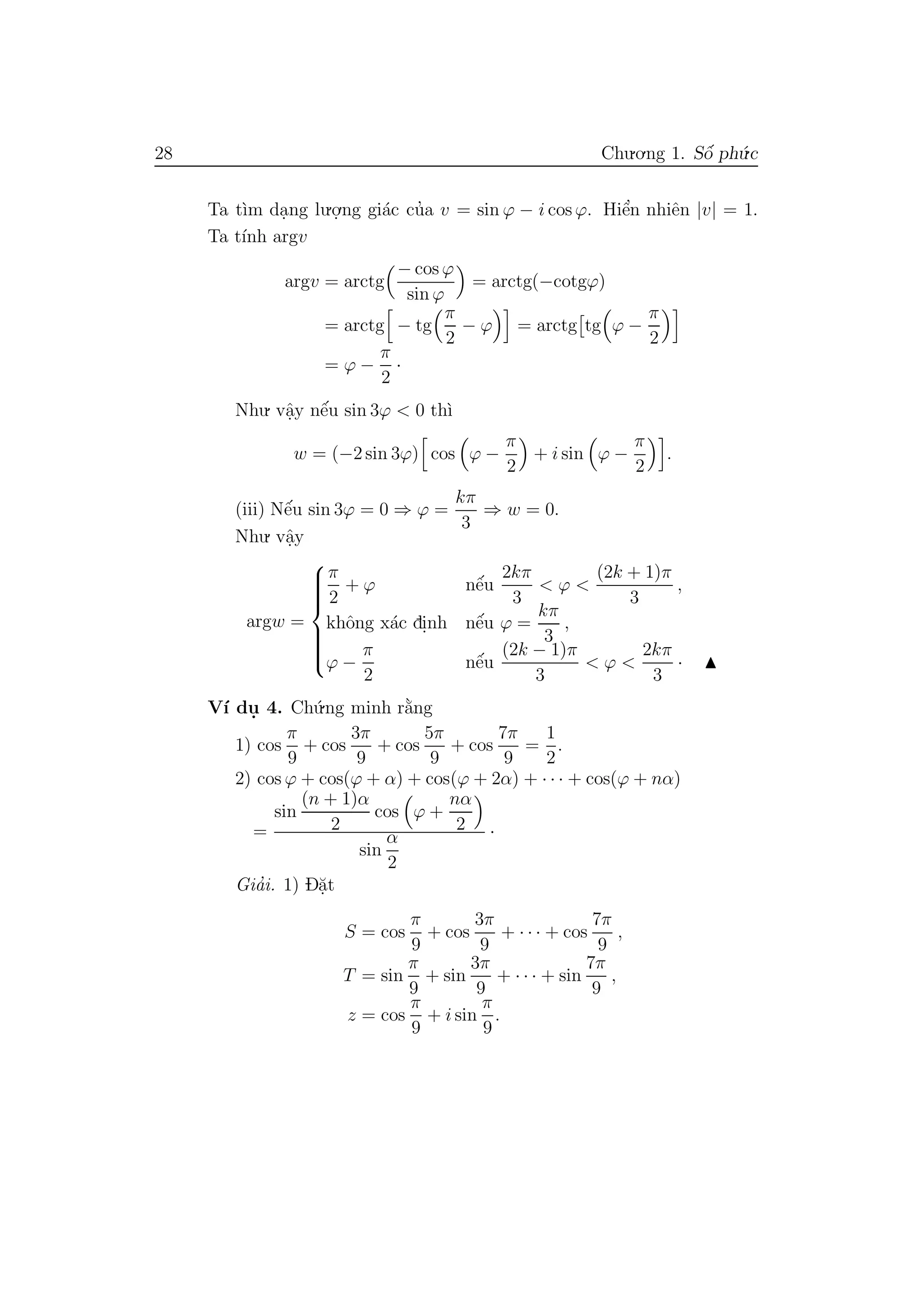 28 Chu.o.ng 1. Sˆo´ ph´u.c
Ta t`ım da.ng lu.o.
.ng gi´ac cu’a v = sin ϕ − i cos ϕ. Hiˆe’n nhiˆen |v| = 1.
Ta t´ınh argv
argv = arctg
− cos ϕ
sin ϕ
= arctg(−cotgϕ)
= arctg − tg
π
2
− ϕ = arctg tg ϕ −
π
2
= ϕ −
π
2
·
Nhu. vˆa.y nˆe´u sin 3ϕ < 0 th`ı
w = (−2 sin 3ϕ) cos ϕ −
π
2
+ i sin ϕ −
π
2
.
(iii) Nˆe´u sin 3ϕ = 0 ⇒ ϕ =
kπ
3
⇒ w = 0.
Nhu. vˆa.y
argw =



π
2
+ ϕ nˆe´u
2kπ
3
< ϕ <
(2k + 1)π
3
,
khˆong x´ac di.nh nˆe´u ϕ =
kπ
3
,
ϕ −
π
2
nˆe´u
(2k − 1)π
3
< ϕ <
2kπ
3
·
V´ı du. 4. Ch´u.ng minh r˘a`ng
1) cos
π
9
+ cos
3π
9
+ cos
5π
9
+ cos
7π
9
=
1
2
.
2) cos ϕ + cos(ϕ + α) + cos(ϕ + 2α) + · · · + cos(ϕ + nα)
=
sin
(n + 1)α
2
cos ϕ +
nα
2
sin
α
2
·
Gia’i. 1) D˘a.t
S = cos
π
9
+ cos
3π
9
+ · · · + cos
7π
9
,
T = sin
π
9
+ sin
3π
9
+ · · · + sin
7π
9
,
z = cos
π
9
+ i sin
π
9
.
 