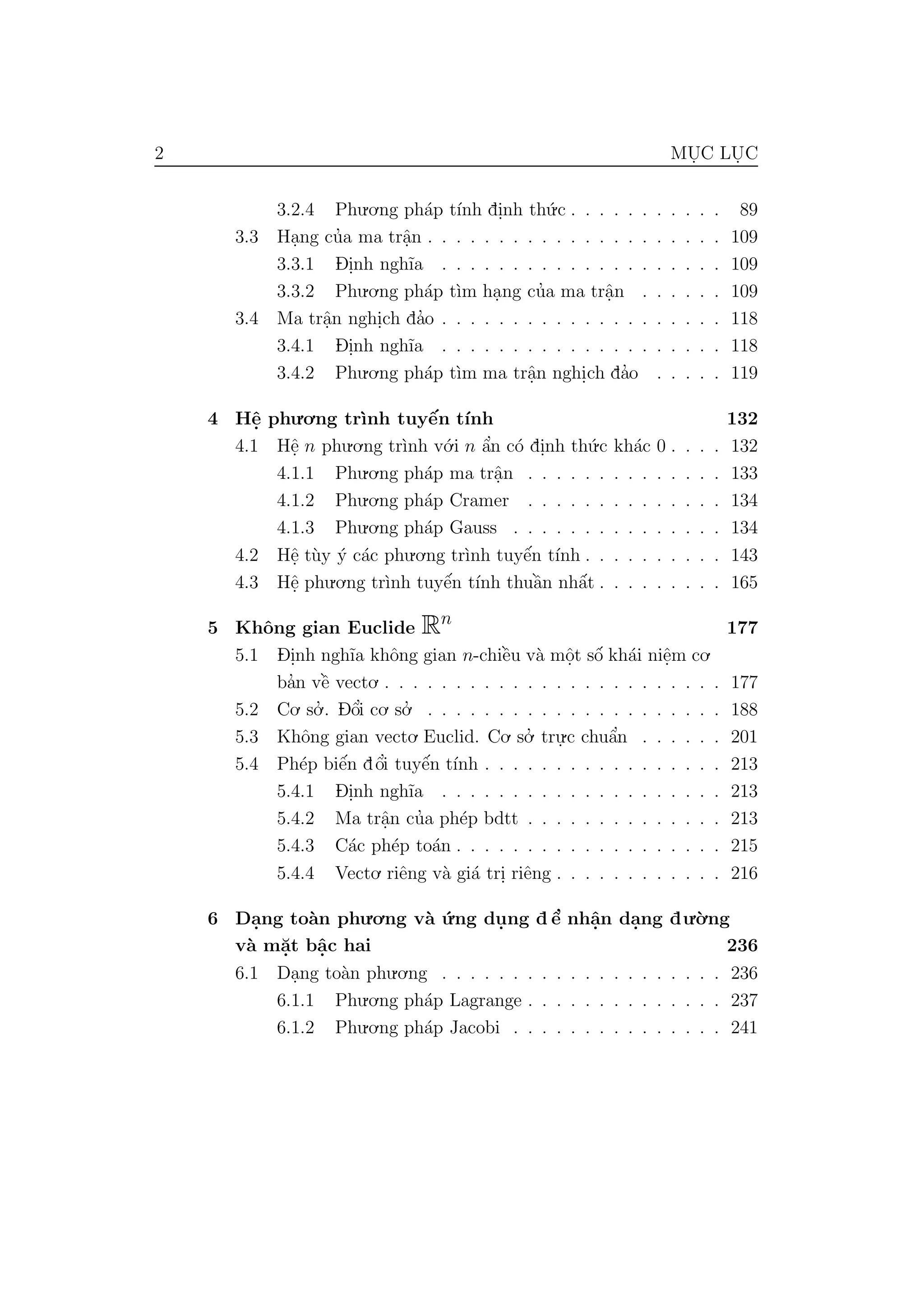 2 MU. C LU. C
3.2.4 Phu.o.ng ph´ap t´ınh di.nh th´u.c . . . . . . . . . . . 89
3.3 Ha.ng cu’a ma trˆa.n . . . . . . . . . . . . . . . . . . . . . 109
3.3.1 D- i.nh ngh˜ıa . . . . . . . . . . . . . . . . . . . . 109
3.3.2 Phu.o.ng ph´ap t`ım ha.ng cu’a ma trˆa.n . . . . . . 109
3.4 Ma trˆa.n nghi.ch da’o . . . . . . . . . . . . . . . . . . . . 118
3.4.1 D- i.nh ngh˜ıa . . . . . . . . . . . . . . . . . . . . 118
3.4.2 Phu.o.ng ph´ap t`ım ma trˆa.n nghi.ch da’o . . . . . 119
4 Hˆe. phu.o.ng tr`ınh tuyˆe´n t´ınh 132
4.1 Hˆe. n phu.o.ng tr`ınh v´o.i n ˆa’n c´o di.nh th´u.c kh´ac 0 . . . . 132
4.1.1 Phu.o.ng ph´ap ma trˆa.n . . . . . . . . . . . . . . 133
4.1.2 Phu.o.ng ph´ap Cramer . . . . . . . . . . . . . . 134
4.1.3 Phu.o.ng ph´ap Gauss . . . . . . . . . . . . . . . 134
4.2 Hˆe. t`uy ´y c´ac phu.o.ng tr`ınh tuyˆe´n t´ınh . . . . . . . . . . 143
4.3 Hˆe. phu.o.ng tr`ınh tuyˆe´n t´ınh thuˆa`n nhˆa´t . . . . . . . . . 165
5 Khˆong gian Euclide Rn
177
5.1 D- i.nh ngh˜ıa khˆong gian n-chiˆe`u v`a mˆo.t sˆo´ kh´ai niˆe.m co.
ba’n vˆe` vecto. . . . . . . . . . . . . . . . . . . . . . . . . 177
5.2 Co. so.’ . D- ˆo’i co. so.’ . . . . . . . . . . . . . . . . . . . . . 188
5.3 Khˆong gian vecto. Euclid. Co. so.’ tru.
.c chuˆa’n . . . . . . 201
5.4 Ph´ep biˆe´n dˆo’i tuyˆe´n t´ınh . . . . . . . . . . . . . . . . . 213
5.4.1 D- i.nh ngh˜ıa . . . . . . . . . . . . . . . . . . . . 213
5.4.2 Ma trˆa.n cu’a ph´ep bdtt . . . . . . . . . . . . . . 213
5.4.3 C´ac ph´ep to´an . . . . . . . . . . . . . . . . . . . 215
5.4.4 Vecto. riˆeng v`a gi´a tri. riˆeng . . . . . . . . . . . . 216
6 Da.ng to`an phu.o.ng v`a ´u.ng du. ng d ˆe’ nhˆa.n da.ng du.`o.ng
v`a m˘a.t bˆa.c hai 236
6.1 Da.ng to`an phu.o.ng . . . . . . . . . . . . . . . . . . . . 236
6.1.1 Phu.o.ng ph´ap Lagrange . . . . . . . . . . . . . . 237
6.1.2 Phu.o.ng ph´ap Jacobi . . . . . . . . . . . . . . . 241
 
