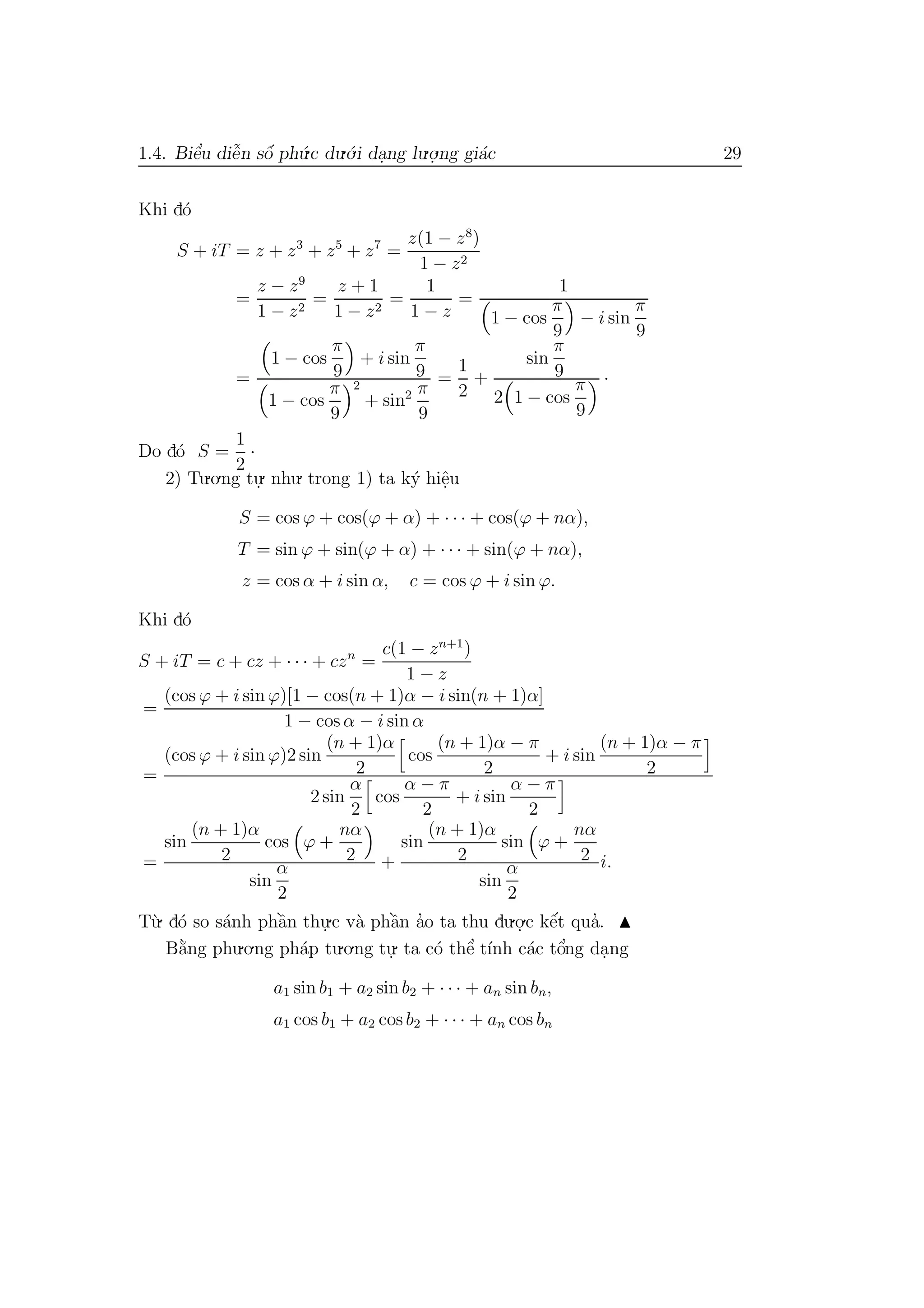 1.4. Biˆe’u diˆe˜n sˆo´ ph´u.c du.´o.i da.ng lu.o.
.ng gi´ac 29
Khi d´o
S + iT = z + z3
+ z5
+ z7
=
z(1 − z8
)
1 − z2
=
z − z9
1 − z2
=
z + 1
1 − z2
=
1
1 − z
=
1
1 − cos
π
9
− i sin
π
9
=
1 − cos
π
9
+ i sin
π
9
1 − cos
π
9
2
+ sin2 π
9
=
1
2
+
sin
π
9
2 1 − cos
π
9
·
Do d´o S =
1
2
·
2) Tu.o.ng tu.
. nhu. trong 1) ta k´y hiˆe.u
S = cos ϕ + cos(ϕ + α) + · · · + cos(ϕ + nα),
T = sin ϕ + sin(ϕ + α) + · · · + sin(ϕ + nα),
z = cos α + i sin α, c = cos ϕ + i sin ϕ.
Khi d´o
S + iT = c + cz + · · · + czn
=
c(1 − zn+1
)
1 − z
=
(cos ϕ + i sin ϕ)[1 − cos(n + 1)α − i sin(n + 1)α]
1 − cos α − i sin α
=
(cos ϕ + i sin ϕ)2 sin
(n + 1)α
2
cos
(n + 1)α − π
2
+ i sin
(n + 1)α − π
2
2 sin
α
2
cos
α − π
2
+ i sin
α − π
2
=
sin
(n + 1)α
2
cos ϕ +
nα
2
sin
α
2
+
sin
(n + 1)α
2
sin ϕ +
nα
2
sin
α
2
i.
T`u. d´o so s´anh phˆa`n thu.
.c v`a phˆa`n a’o ta thu du.o.
.c kˆe´t qua’.
B˘a`ng phu.o.ng ph´ap tu.o.ng tu.
. ta c´o thˆe’ t´ınh c´ac tˆo’ng da.ng
a1 sin b1 + a2 sin b2 + · · · + an sin bn,
a1 cos b1 + a2 cos b2 + · · · + an cos bn
 