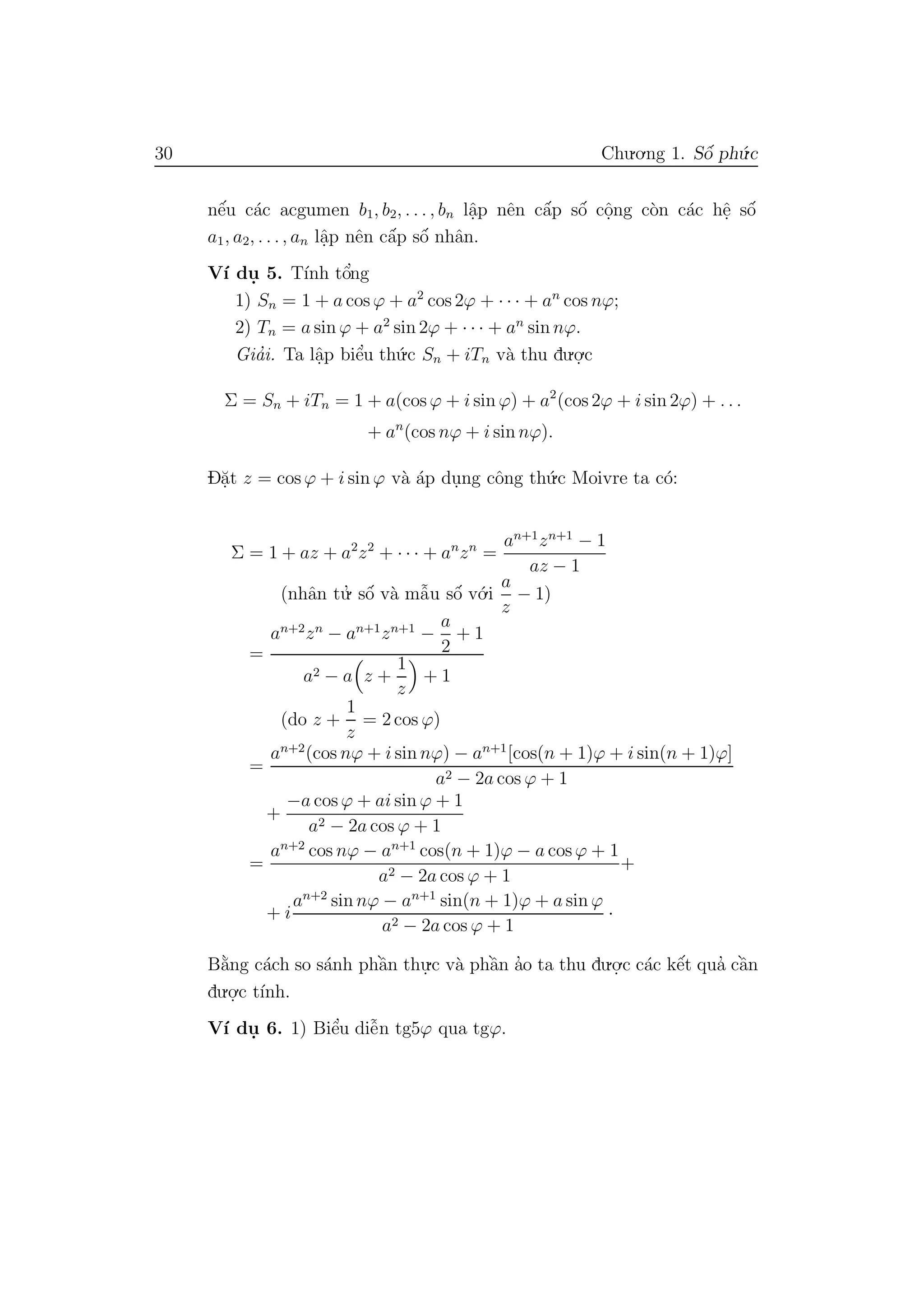 30 Chu.o.ng 1. Sˆo´ ph´u.c
nˆe´u c´ac acgumen b1, b2, . . . , bn lˆa.p nˆen cˆa´p sˆo´ cˆo.ng c`on c´ac hˆe. sˆo´
a1, a2, . . ., an lˆa.p nˆen cˆa´p sˆo´ nhˆan.
V´ı du. 5. T´ınh tˆo’ng
1) Sn = 1 + a cos ϕ + a2
cos 2ϕ + · · · + an
cos nϕ;
2) Tn = a sin ϕ + a2
sin 2ϕ + · · · + an
sin nϕ.
Gia’i. Ta lˆa.p biˆe’u th´u.c Sn + iTn v`a thu du.o.
.c
Σ = Sn + iTn = 1 + a(cos ϕ + i sin ϕ) + a2
(cos 2ϕ + i sin 2ϕ) + . . .
+ an
(cos nϕ + i sin nϕ).
D˘a.t z = cos ϕ + i sin ϕ v`a ´ap du.ng cˆong th´u.c Moivre ta c´o:
Σ = 1 + az + a2
z2
+ · · · + an
zn
=
an+1
zn+1
− 1
az − 1
(nhˆan tu.’ sˆo´ v`a mˆa˜u sˆo´ v´o.i
a
z
− 1)
=
an+2
zn
− an+1
zn+1
−
a
2
+ 1
a2 − a z +
1
z
+ 1
(do z +
1
z
= 2 cos ϕ)
=
an+2
(cos nϕ + i sin nϕ) − an+1
[cos(n + 1)ϕ + i sin(n + 1)ϕ]
a2 − 2a cos ϕ + 1
+
−a cos ϕ + ai sin ϕ + 1
a2 − 2a cos ϕ + 1
=
an+2
cos nϕ − an+1
cos(n + 1)ϕ − a cos ϕ + 1
a2 − 2a cos ϕ + 1
+
+ i
an+2
sin nϕ − an+1
sin(n + 1)ϕ + a sin ϕ
a2 − 2a cos ϕ + 1
·
B˘a`ng c´ach so s´anh phˆa`n thu.
.c v`a phˆa`n a’o ta thu du.o.
.c c´ac kˆe´t qua’ cˆa`n
du.o.
.c t´ınh.
V´ı du. 6. 1) Biˆe’u diˆe˜n tg5ϕ qua tgϕ.
 