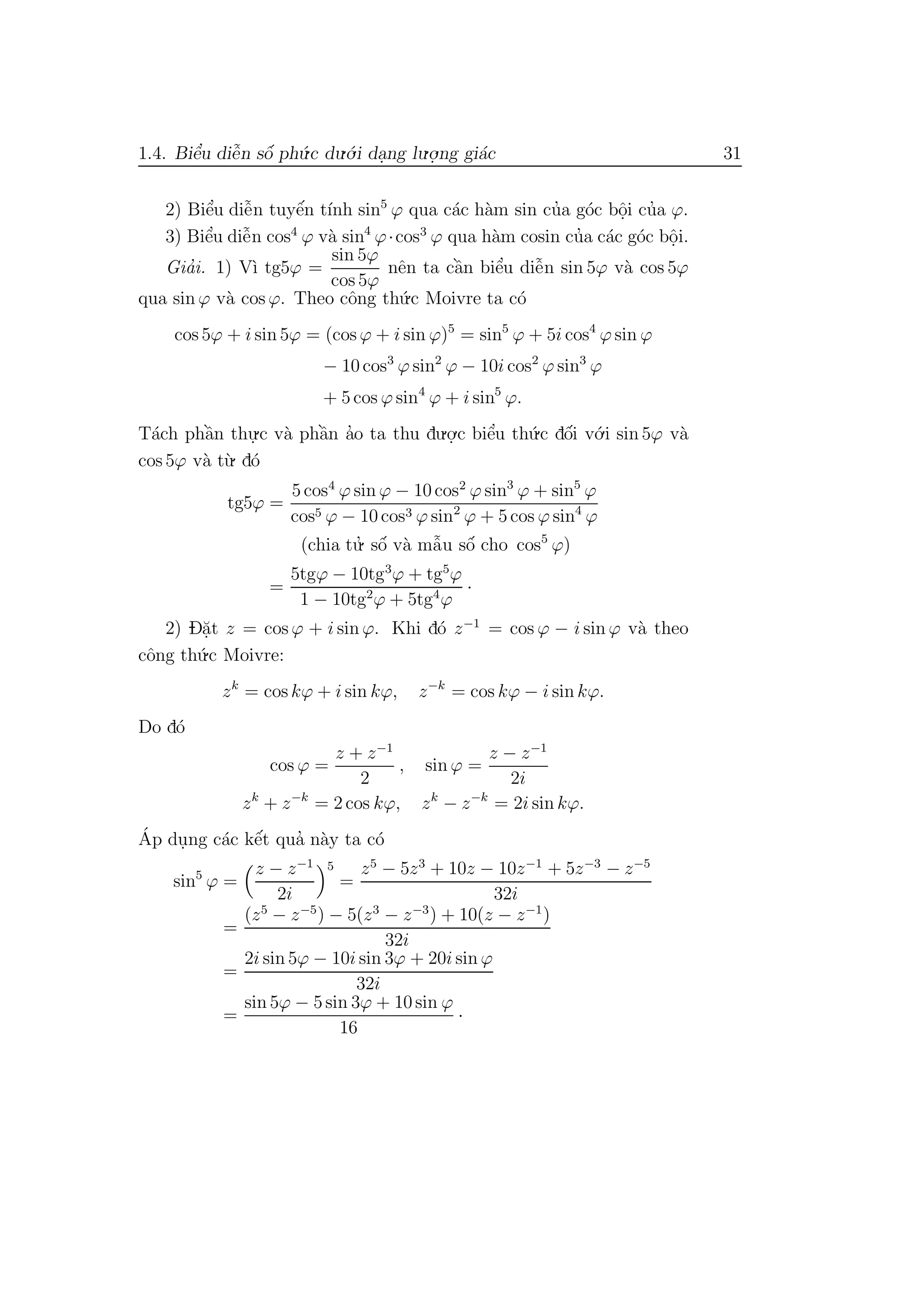 1.4. Biˆe’u diˆe˜n sˆo´ ph´u.c du.´o.i da.ng lu.o.
.ng gi´ac 31
2) Biˆe’u diˆe˜n tuyˆe´n t´ınh sin5
ϕ qua c´ac h`am sin cu’a g´oc bˆo.i cu’a ϕ.
3) Biˆe’u diˆe˜n cos4
ϕ v`a sin4
ϕ·cos3
ϕ qua h`am cosin cu’a c´ac g´oc bˆo.i.
Gia’i. 1) V`ı tg5ϕ =
sin 5ϕ
cos 5ϕ
nˆen ta cˆa`n biˆe’u diˆe˜n sin 5ϕ v`a cos 5ϕ
qua sin ϕ v`a cos ϕ. Theo cˆong th´u.c Moivre ta c´o
cos 5ϕ + i sin 5ϕ = (cos ϕ + i sin ϕ)5
= sin5
ϕ + 5i cos4
ϕ sin ϕ
− 10 cos3
ϕ sin2
ϕ − 10i cos2
ϕ sin3
ϕ
+ 5 cos ϕ sin4
ϕ + i sin5
ϕ.
T´ach phˆa`n thu.
.c v`a phˆa`n a’o ta thu du.o.
.c biˆe’u th´u.c dˆo´i v´o.i sin 5ϕ v`a
cos 5ϕ v`a t`u. d´o
tg5ϕ =
5 cos4
ϕ sin ϕ − 10 cos2
ϕ sin3
ϕ + sin5
ϕ
cos5 ϕ − 10 cos3 ϕ sin2
ϕ + 5 cos ϕ sin4
ϕ
(chia tu.’ sˆo´ v`a mˆa˜u sˆo´ cho cos5
ϕ)
=
5tgϕ − 10tg3
ϕ + tg5
ϕ
1 − 10tg2
ϕ + 5tg4
ϕ
·
2) D˘a.t z = cos ϕ + i sin ϕ. Khi d´o z−1
= cos ϕ − i sin ϕ v`a theo
cˆong th´u.c Moivre:
zk
= cos kϕ + i sin kϕ, z−k
= cos kϕ − i sin kϕ.
Do d´o
cos ϕ =
z + z−1
2
, sin ϕ =
z − z−1
2i
zk
+ z−k
= 2 cos kϕ, zk
− z−k
= 2i sin kϕ.
´Ap du.ng c´ac kˆe´t qua’ n`ay ta c´o
sin5
ϕ =
z − z−1
2i
5
=
z5
− 5z3
+ 10z − 10z−1
+ 5z−3
− z−5
32i
=
(z5
− z−5
) − 5(z3
− z−3
) + 10(z − z−1
)
32i
=
2i sin 5ϕ − 10i sin 3ϕ + 20i sin ϕ
32i
=
sin 5ϕ − 5 sin 3ϕ + 10 sin ϕ
16
·
 
