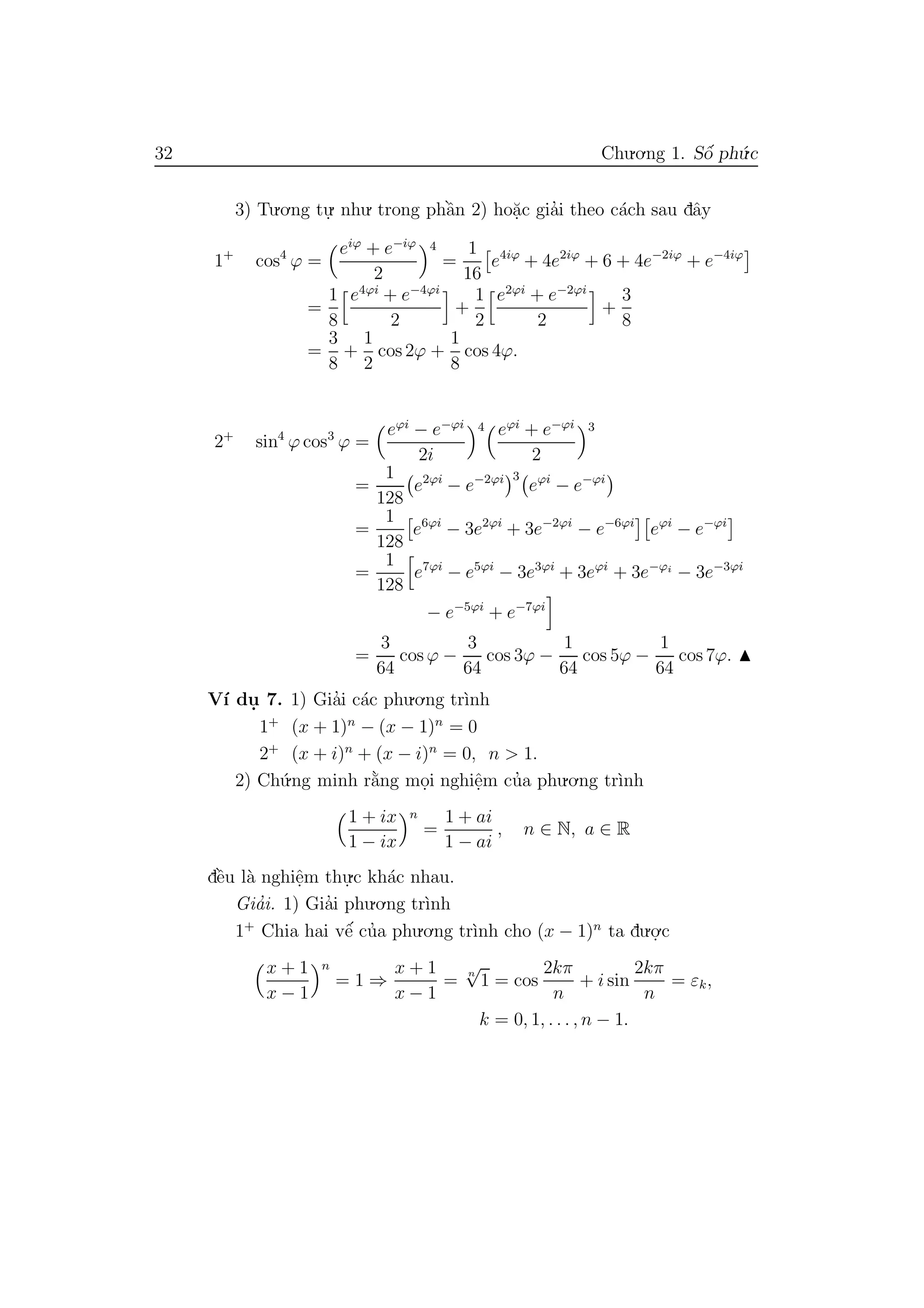 32 Chu.o.ng 1. Sˆo´ ph´u.c
3) Tu.o.ng tu.
. nhu. trong phˆa`n 2) ho˘a.c gia’i theo c´ach sau dˆay
1+
cos4
ϕ =
eiϕ
+ e−iϕ
2
4
=
1
16
e4iϕ
+ 4e2iϕ
+ 6 + 4e−2iϕ
+ e−4iϕ
=
1
8
e4ϕi
+ e−4ϕi
2
+
1
2
e2ϕi
+ e−2ϕi
2
+
3
8
=
3
8
+
1
2
cos 2ϕ +
1
8
cos 4ϕ.
2+
sin4
ϕ cos3
ϕ =
eϕi
− e−ϕi
2i
4 eϕi
+ e−ϕi
2
3
=
1
128
e2ϕi
− e−2ϕi 3
eϕi
− e−ϕi
=
1
128
e6ϕi
− 3e2ϕi
+ 3e−2ϕi
− e−6ϕi
eϕi
− e−ϕi
=
1
128
e7ϕi
− e5ϕi
− 3e3ϕi
+ 3eϕi
+ 3e−ϕi
− 3e−3ϕi
− e−5ϕi
+ e−7ϕi
=
3
64
cos ϕ −
3
64
cos 3ϕ −
1
64
cos 5ϕ −
1
64
cos 7ϕ.
V´ı du. 7. 1) Gia’i c´ac phu.o.ng tr`ınh
1+
(x + 1)n
− (x − 1)n
= 0
2+
(x + i)n
+ (x − i)n
= 0, n > 1.
2) Ch´u.ng minh r˘a`ng mo.i nghiˆe.m cu’a phu.o.ng tr`ınh
1 + ix
1 − ix
n
=
1 + ai
1 − ai
, n ∈ N, a ∈ R
dˆe`u l`a nghiˆe.m thu.
.c kh´ac nhau.
Gia’i. 1) Gia’i phu.o.ng tr`ınh
1+
Chia hai vˆe´ cu’a phu.o.ng tr`ınh cho (x − 1)n
ta du.o.
.c
x + 1
x − 1
n
= 1 ⇒
x + 1
x − 1
=
n
√
1 = cos
2kπ
n
+ i sin
2kπ
n
= εk,
k = 0, 1, . . . , n − 1.
 