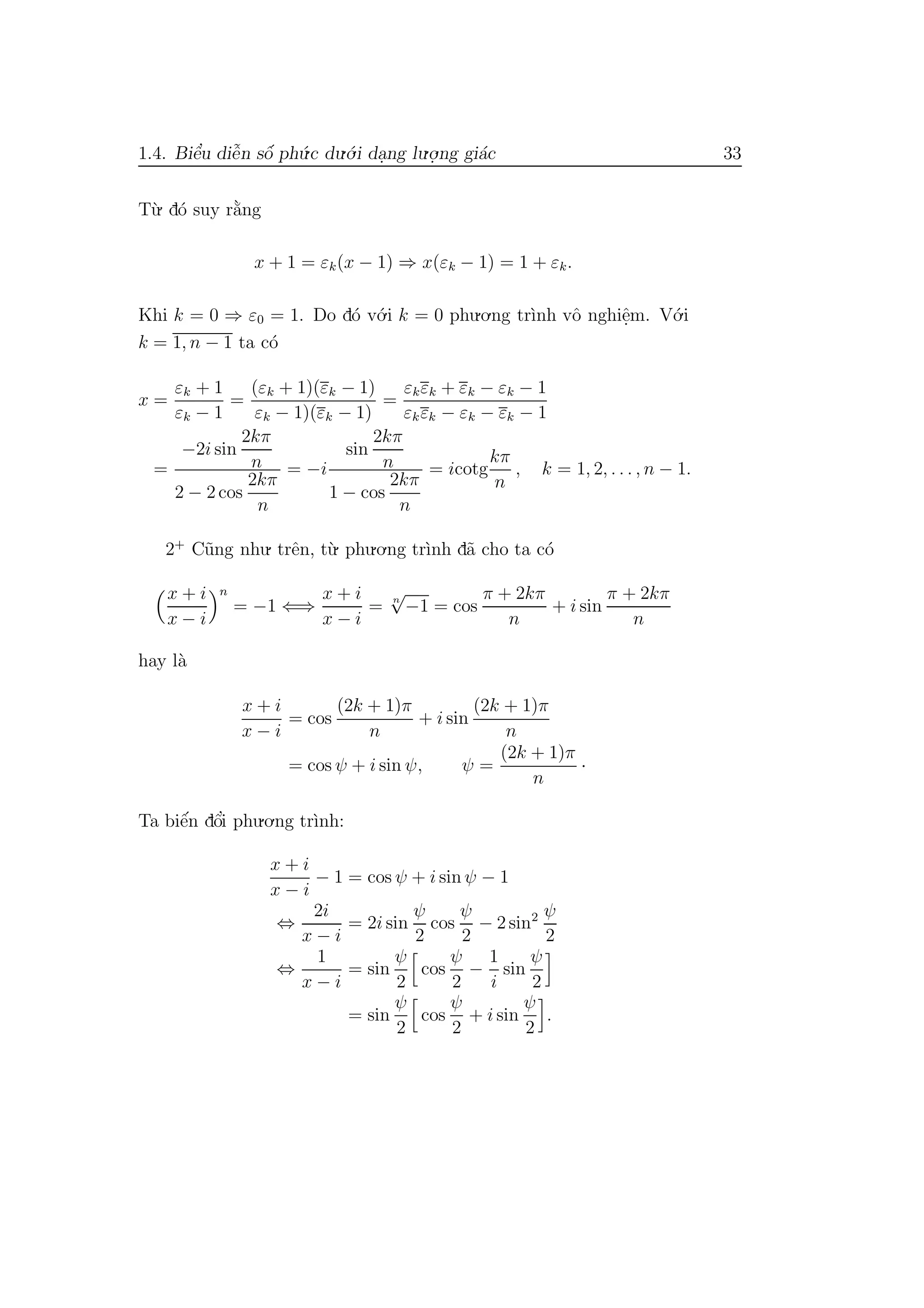 1.4. Biˆe’u diˆe˜n sˆo´ ph´u.c du.´o.i da.ng lu.o.
.ng gi´ac 33
T`u. d´o suy r˘a`ng
x + 1 = εk(x − 1) ⇒ x(εk − 1) = 1 + εk.
Khi k = 0 ⇒ ε0 = 1. Do d´o v´o.i k = 0 phu.o.ng tr`ınh vˆo nghiˆe.m. V´o.i
k = 1, n − 1 ta c´o
x =
εk + 1
εk − 1
=
(εk + 1)(εk − 1)
εk − 1)(εk − 1)
=
εkεk + εk − εk − 1
εkεk − εk − εk − 1
=
−2i sin
2kπ
n
2 − 2 cos
2kπ
n
= −i
sin
2kπ
n
1 − cos
2kπ
n
= icotg
kπ
n
, k = 1, 2, . . . , n − 1.
2+
C˜ung nhu. trˆen, t`u. phu.o.ng tr`ınh d˜a cho ta c´o
x + i
x − i
n
= −1 ⇐⇒
x + i
x − i
= n
√
−1 = cos
π + 2kπ
n
+ i sin
π + 2kπ
n
hay l`a
x + i
x − i
= cos
(2k + 1)π
n
+ i sin
(2k + 1)π
n
= cos ψ + i sin ψ, ψ =
(2k + 1)π
n
·
Ta biˆe´n dˆo’i phu.o.ng tr`ınh:
x + i
x − i
− 1 = cos ψ + i sin ψ − 1
⇔
2i
x − i
= 2i sin
ψ
2
cos
ψ
2
− 2 sin2 ψ
2
⇔
1
x − i
= sin
ψ
2
cos
ψ
2
−
1
i
sin
ψ
2
= sin
ψ
2
cos
ψ
2
+ i sin
ψ
2
.
 