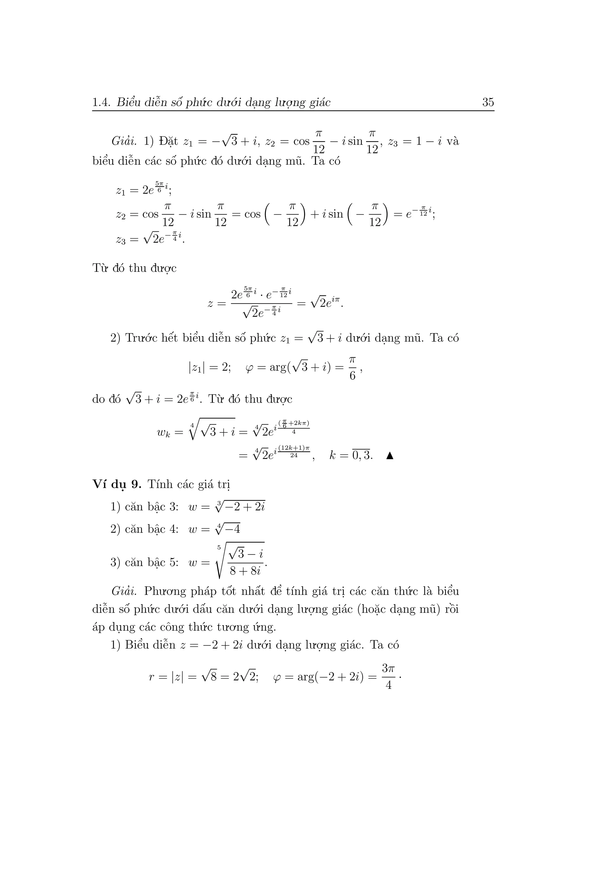 1.4. Biˆe’u diˆe˜n sˆo´ ph´u.c du.´o.i da.ng lu.o.
.ng gi´ac 35
Gia’i. 1) D˘a.t z1 = −
√
3 + i, z2 = cos
π
12
− i sin
π
12
, z3 = 1 − i v`a
biˆe’u diˆe˜n c´ac sˆo´ ph´u.c d´o du.´o.i da.ng m˜u. Ta c´o
z1 = 2e
5π
6
i
;
z2 = cos
π
12
− i sin
π
12
= cos −
π
12
+ i sin −
π
12
= e− π
12
i
;
z3 =
√
2e− π
4
i
.
T`u. d´o thu du.o.
.c
z =
2e
5π
6
i
· e− π
12
i
√
2e− π
4
i
=
√
2eiπ
.
2) Tru.´o.c hˆe´t biˆe’u diˆe˜n sˆo´ ph´u.c z1 =
√
3 + i du.´o.i da.ng m˜u. Ta c´o
|z1| = 2; ϕ = arg(
√
3 + i) =
π
6
,
do d´o
√
3 + i = 2e
π
6
i
. T`u. d´o thu du.o.
.c
wk =
4 √
3 + i =
4
√
2ei
( π
6 +2kπ)
4
=
4
√
2ei
(12k+1)π
24 , k = 0, 3.
V´ı du. 9. T´ınh c´ac gi´a tri.
1) c˘an bˆa.c 3: w = 3
√
−2 + 2i
2) c˘an bˆa.c 4: w = 4
√
−4
3) c˘an bˆa.c 5: w =
5 √
3 − i
8 + 8i
.
Gia’i. Phu.o.ng ph´ap tˆo´t nhˆa´t dˆe’ t´ınh gi´a tri. c´ac c˘an th´u.c l`a biˆe’u
diˆe˜n sˆo´ ph´u.c du.´o.i dˆa´u c˘an du.´o.i da.ng lu.o.
.ng gi´ac (ho˘a.c da.ng m˜u) rˆo`i
´ap du.ng c´ac cˆong th´u.c tu.o.ng ´u.ng.
1) Biˆe’u diˆe˜n z = −2 + 2i du.´o.i da.ng lu.o.
.ng gi´ac. Ta c´o
r = |z| =
√
8 = 2
√
2; ϕ = arg(−2 + 2i) =
3π
4
·
 