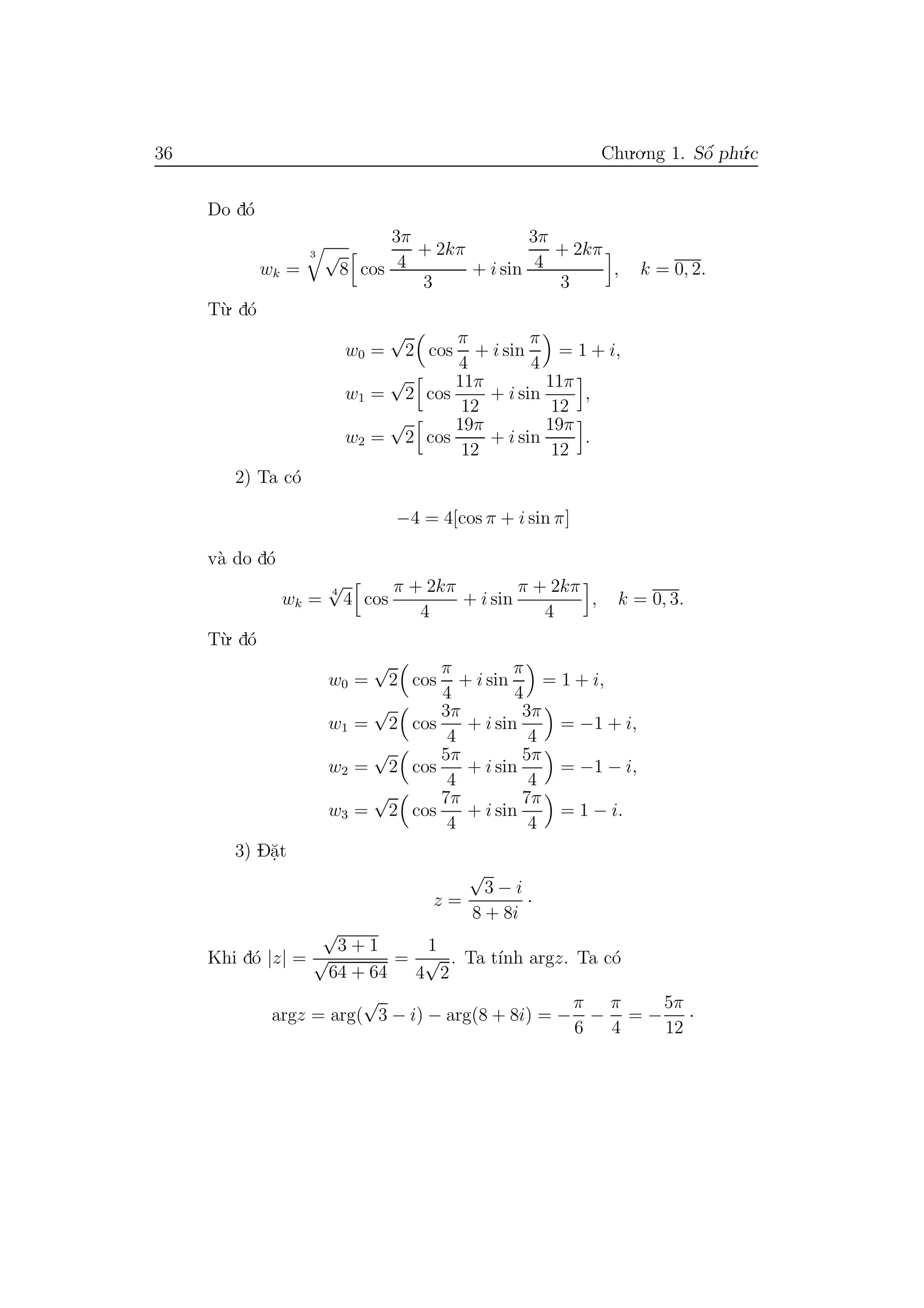 36 Chu.o.ng 1. Sˆo´ ph´u.c
Do d´o
wk =
3 √
8 cos
3π
4
+ 2kπ
3
+ i sin
3π
4
+ 2kπ
3
, k = 0, 2.
T`u. d´o
w0 =
√
2 cos
π
4
+ i sin
π
4
= 1 + i,
w1 =
√
2 cos
11π
12
+ i sin
11π
12
,
w2 =
√
2 cos
19π
12
+ i sin
19π
12
.
2) Ta c´o
−4 = 4[cos π + i sin π]
v`a do d´o
wk =
4
√
4 cos
π + 2kπ
4
+ i sin
π + 2kπ
4
, k = 0, 3.
T`u. d´o
w0 =
√
2 cos
π
4
+ i sin
π
4
= 1 + i,
w1 =
√
2 cos
3π
4
+ i sin
3π
4
= −1 + i,
w2 =
√
2 cos
5π
4
+ i sin
5π
4
= −1 − i,
w3 =
√
2 cos
7π
4
+ i sin
7π
4
= 1 − i.
3) D˘a.t
z =
√
3 − i
8 + 8i
·
Khi d´o |z| =
√
3 + 1
√
64 + 64
=
1
4
√
2
. Ta t´ınh argz. Ta c´o
argz = arg(
√
3 − i) − arg(8 + 8i) = −
π
6
−
π
4
= −
5π
12
·
 