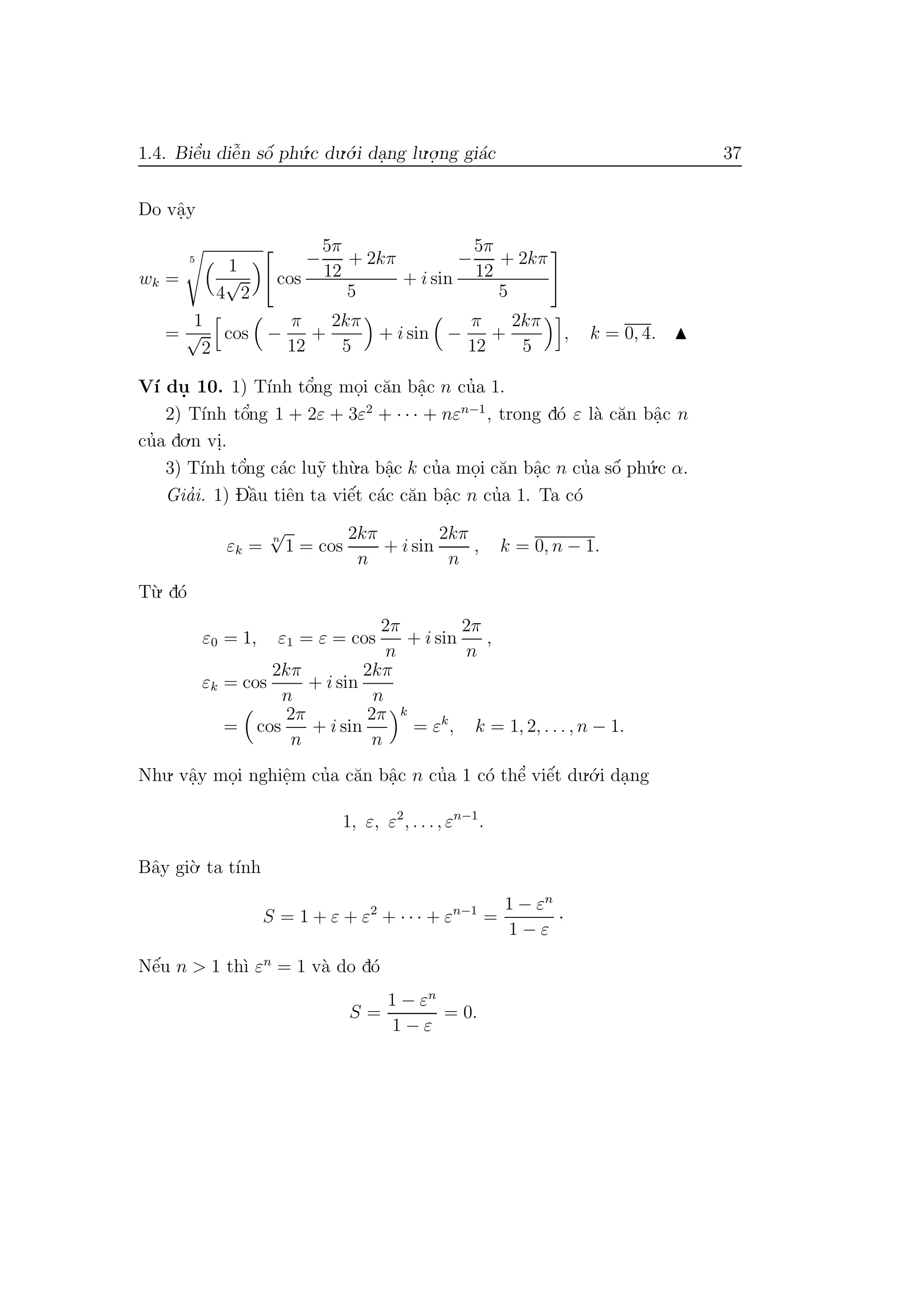 1.4. Biˆe’u diˆe˜n sˆo´ ph´u.c du.´o.i da.ng lu.o.
.ng gi´ac 37
Do vˆa.y
wk =
5
1
4
√
2
cos
−
5π
12
+ 2kπ
5
+ i sin
−
5π
12
+ 2kπ
5
=
1
√
2
cos −
π
12
+
2kπ
5
+ i sin −
π
12
+
2kπ
5
, k = 0, 4.
V´ı du. 10. 1) T´ınh tˆo’ng mo.i c˘an bˆa.c n cu’a 1.
2) T´ınh tˆo’ng 1 + 2ε + 3ε2
+ · · · + nεn−1
, trong d´o ε l`a c˘an bˆa.c n
cu’a do.n vi..
3) T´ınh tˆo’ng c´ac lu˜y th`u.a bˆa.c k cu’a mo.i c˘an bˆa.c n cu’a sˆo´ ph´u.c α.
Gia’i. 1) Dˆa`u tiˆen ta viˆe´t c´ac c˘an bˆa.c n cu’a 1. Ta c´o
εk =
n
√
1 = cos
2kπ
n
+ i sin
2kπ
n
, k = 0, n − 1.
T`u. d´o
ε0 = 1, ε1 = ε = cos
2π
n
+ i sin
2π
n
,
εk = cos
2kπ
n
+ i sin
2kπ
n
= cos
2π
n
+ i sin
2π
n
k
= εk
, k = 1, 2, . . . , n − 1.
Nhu. vˆa.y mo.i nghiˆe.m cu’a c˘an bˆa.c n cu’a 1 c´o thˆe’ viˆe´t du.´o.i da.ng
1, ε, ε2
, . . ., εn−1
.
Bˆay gi`o. ta t´ınh
S = 1 + ε + ε2
+ · · · + εn−1
=
1 − εn
1 − ε
·
Nˆe´u n > 1 th`ı εn
= 1 v`a do d´o
S =
1 − εn
1 − ε
= 0.
 