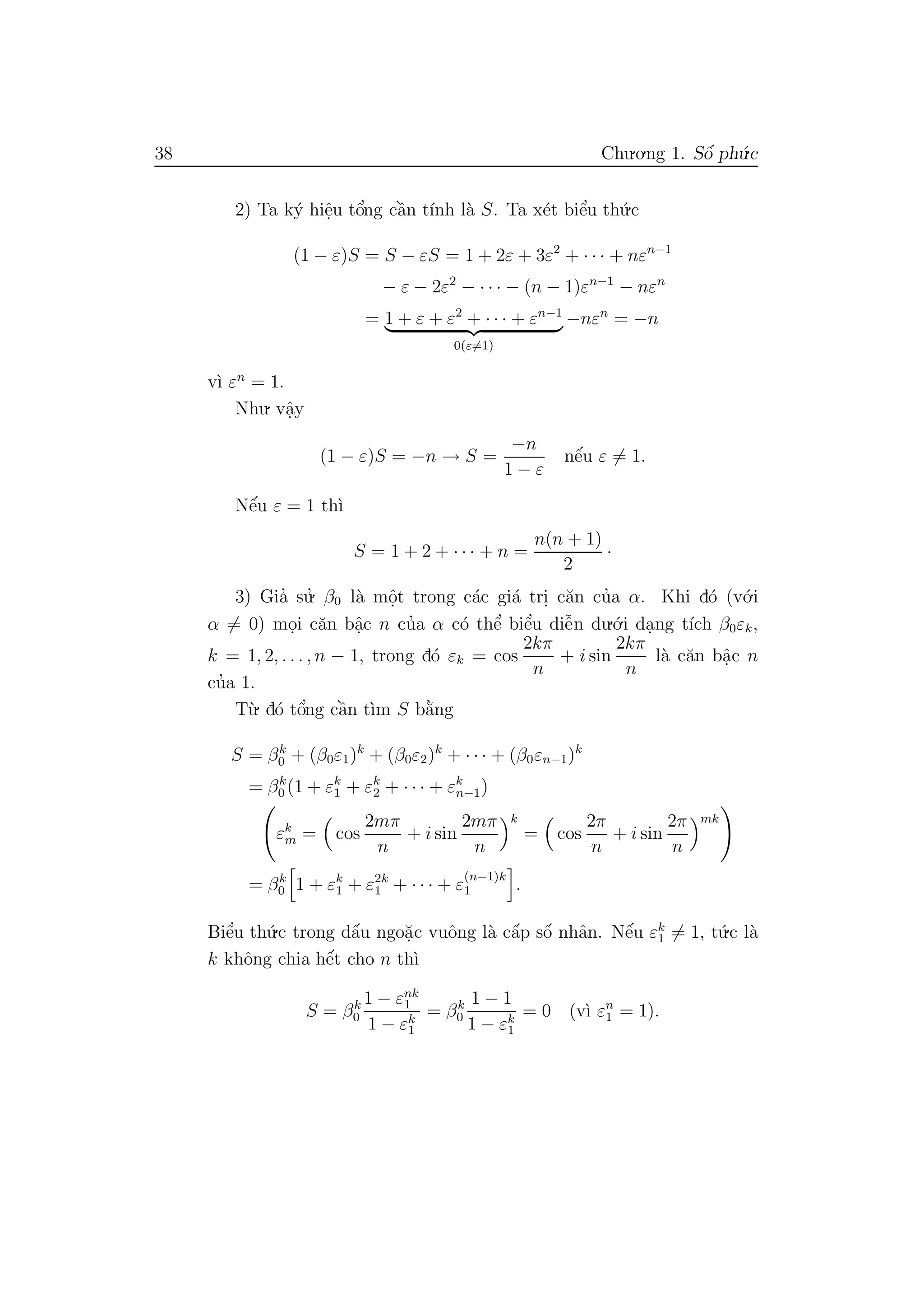 38 Chu.o.ng 1. Sˆo´ ph´u.c
2) Ta k´y hiˆe.u tˆo’ng cˆa`n t´ınh l`a S. Ta x´et biˆe’u th´u.c
(1 − ε)S = S − εS = 1 + 2ε + 3ε2
+ · · · + nεn−1
− ε − 2ε2
− · · · − (n − 1)εn−1
− nεn
= 1 + ε + ε2
+ · · · + εn−1
0(ε=1)
−nεn
= −n
v`ı εn
= 1.
Nhu. vˆa.y
(1 − ε)S = −n → S =
−n
1 − ε
nˆe´u ε = 1.
Nˆe´u ε = 1 th`ı
S = 1 + 2 + · · · + n =
n(n + 1)
2
·
3) Gia’ su.’ β0 l`a mˆo.t trong c´ac gi´a tri. c˘an cu’a α. Khi d´o (v´o.i
α = 0) mo.i c˘an bˆa.c n cu’a α c´o thˆe’ biˆe’u diˆe˜n du.´o.i da.ng t´ıch β0εk,
k = 1, 2, . . . , n − 1, trong d´o εk = cos
2kπ
n
+ i sin
2kπ
n
l`a c˘an bˆa.c n
cu’a 1.
T`u. d´o tˆo’ng cˆa`n t`ım S b˘a`ng
S = βk
0 + (β0ε1)k
+ (β0ε2)k
+ · · · + (β0εn−1)k
= βk
0 (1 + εk
1 + εk
2 + · · · + εk
n−1)
εk
m = cos
2mπ
n
+ i sin
2mπ
n
k
= cos
2π
n
+ i sin
2π
n
mk
= βk
0 1 + εk
1 + ε2k
1 + · · · + ε
(n−1)k
1 .
Biˆe’u th´u.c trong dˆa´u ngo˘a.c vuˆong l`a cˆa´p sˆo´ nhˆan. Nˆe´u εk
1 = 1, t´u.c l`a
k khˆong chia hˆe´t cho n th`ı
S = βk
0
1 − εnk
1
1 − εk
1
= βk
0
1 − 1
1 − εk
1
= 0 (v`ı εn
1 = 1).
 