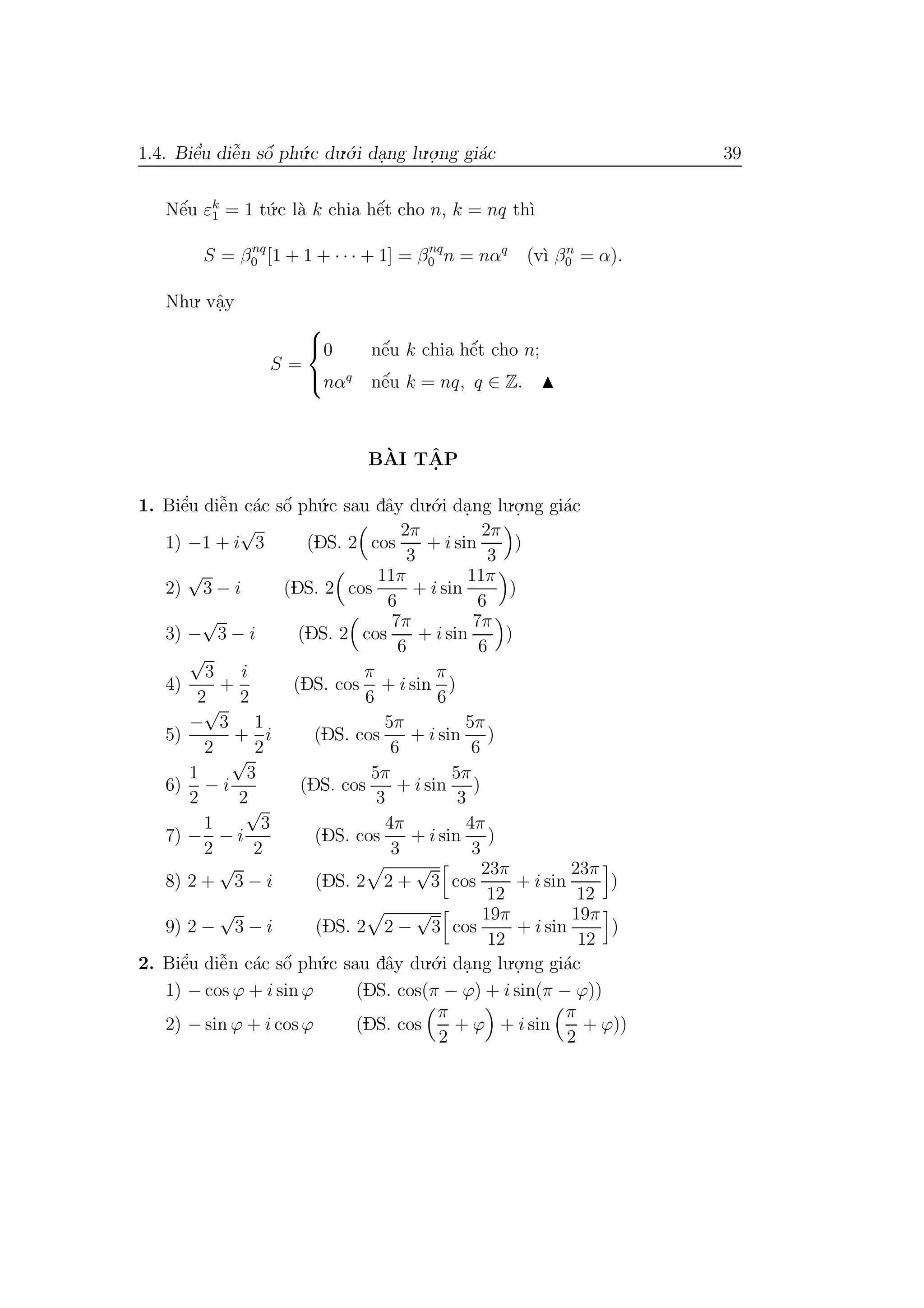 1.4. Biˆe’u diˆe˜n sˆo´ ph´u.c du.´o.i da.ng lu.o.
.ng gi´ac 39
Nˆe´u εk
1 = 1 t´u.c l`a k chia hˆe´t cho n, k = nq th`ı
S = βnq
0 [1 + 1 + · · · + 1] = βnq
0 n = nαq
(v`ı βn
0 = α).
Nhu. vˆa.y
S =



0 nˆe´u k chia hˆe´t cho n;
nαq
nˆe´u k = nq, q ∈ Z.
B`AI TˆA. P
1. Biˆe’u diˆe˜n c´ac sˆo´ ph´u.c sau dˆay du.´o.i da.ng lu.o.
.ng gi´ac
1) −1 + i
√
3 (DS. 2 cos
2π
3
+ i sin
2π
3
)
2)
√
3 − i (DS. 2 cos
11π
6
+ i sin
11π
6
)
3) −
√
3 − i (DS. 2 cos
7π
6
+ i sin
7π
6
)
4)
√
3
2
+
i
2
(DS. cos
π
6
+ i sin
π
6
)
5)
−
√
3
2
+
1
2
i (DS. cos
5π
6
+ i sin
5π
6
)
6)
1
2
− i
√
3
2
(DS. cos
5π
3
+ i sin
5π
3
)
7) −
1
2
− i
√
3
2
(DS. cos
4π
3
+ i sin
4π
3
)
8) 2 +
√
3 − i (DS. 2 2 +
√
3 cos
23π
12
+ i sin
23π
12
)
9) 2 −
√
3 − i (DS. 2 2 −
√
3 cos
19π
12
+ i sin
19π
12
)
2. Biˆe’u diˆe˜n c´ac sˆo´ ph´u.c sau dˆay du.´o.i da.ng lu.o.
.ng gi´ac
1) − cos ϕ + i sin ϕ (DS. cos(π − ϕ) + i sin(π − ϕ))
2) − sin ϕ + i cos ϕ (DS. cos
π
2
+ ϕ + i sin
π
2
+ ϕ))
 
