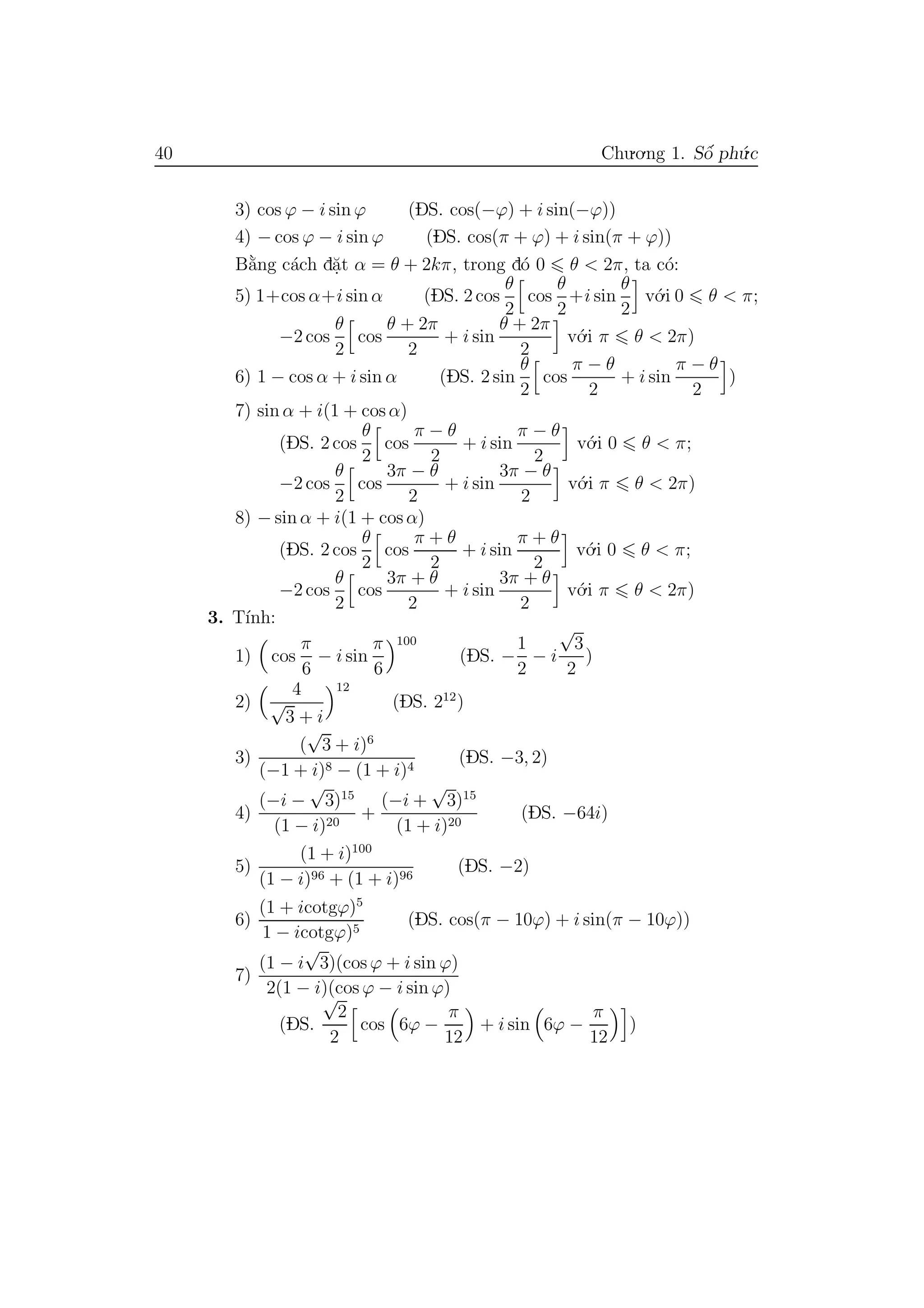40 Chu.o.ng 1. Sˆo´ ph´u.c
3) cos ϕ − i sin ϕ (DS. cos(−ϕ) + i sin(−ϕ))
4) − cos ϕ − i sin ϕ (DS. cos(π + ϕ) + i sin(π + ϕ))
B˘a`ng c´ach d˘a.t α = θ + 2kπ, trong d´o 0 θ < 2π, ta c´o:
5) 1+cos α+i sin α (DS. 2 cos
θ
2
cos
θ
2
+i sin
θ
2
v´o.i 0 θ < π;
−2 cos
θ
2
cos
θ + 2π
2
+ i sin
θ + 2π
2
v´o.i π θ < 2π)
6) 1 − cos α + i sin α (DS. 2 sin
θ
2
cos
π − θ
2
+ i sin
π − θ
2
)
7) sin α + i(1 + cos α)
(DS. 2 cos
θ
2
cos
π − θ
2
+ i sin
π − θ
2
v´o.i 0 θ < π;
−2 cos
θ
2
cos
3π − θ
2
+ i sin
3π − θ
2
v´o.i π θ < 2π)
8) − sin α + i(1 + cos α)
(DS. 2 cos
θ
2
cos
π + θ
2
+ i sin
π + θ
2
v´o.i 0 θ < π;
−2 cos
θ
2
cos
3π + θ
2
+ i sin
3π + θ
2
v´o.i π θ < 2π)
3. T´ınh:
1) cos
π
6
− i sin
π
6
100
(DS. −
1
2
− i
√
3
2
)
2)
4
√
3 + i
12
(DS. 212
)
3)
(
√
3 + i)6
(−1 + i)8 − (1 + i)4
(DS. −3, 2)
4)
(−i −
√
3)15
(1 − i)20
+
(−i +
√
3)15
(1 + i)20
(DS. −64i)
5)
(1 + i)100
(1 − i)96 + (1 + i)96
(DS. −2)
6)
(1 + icotgϕ)5
1 − icotgϕ)5
(DS. cos(π − 10ϕ) + i sin(π − 10ϕ))
7)
(1 − i
√
3)(cos ϕ + i sin ϕ)
2(1 − i)(cos ϕ − i sin ϕ)
(DS.
√
2
2
cos 6ϕ −
π
12
+ i sin 6ϕ −
π
12
)
 