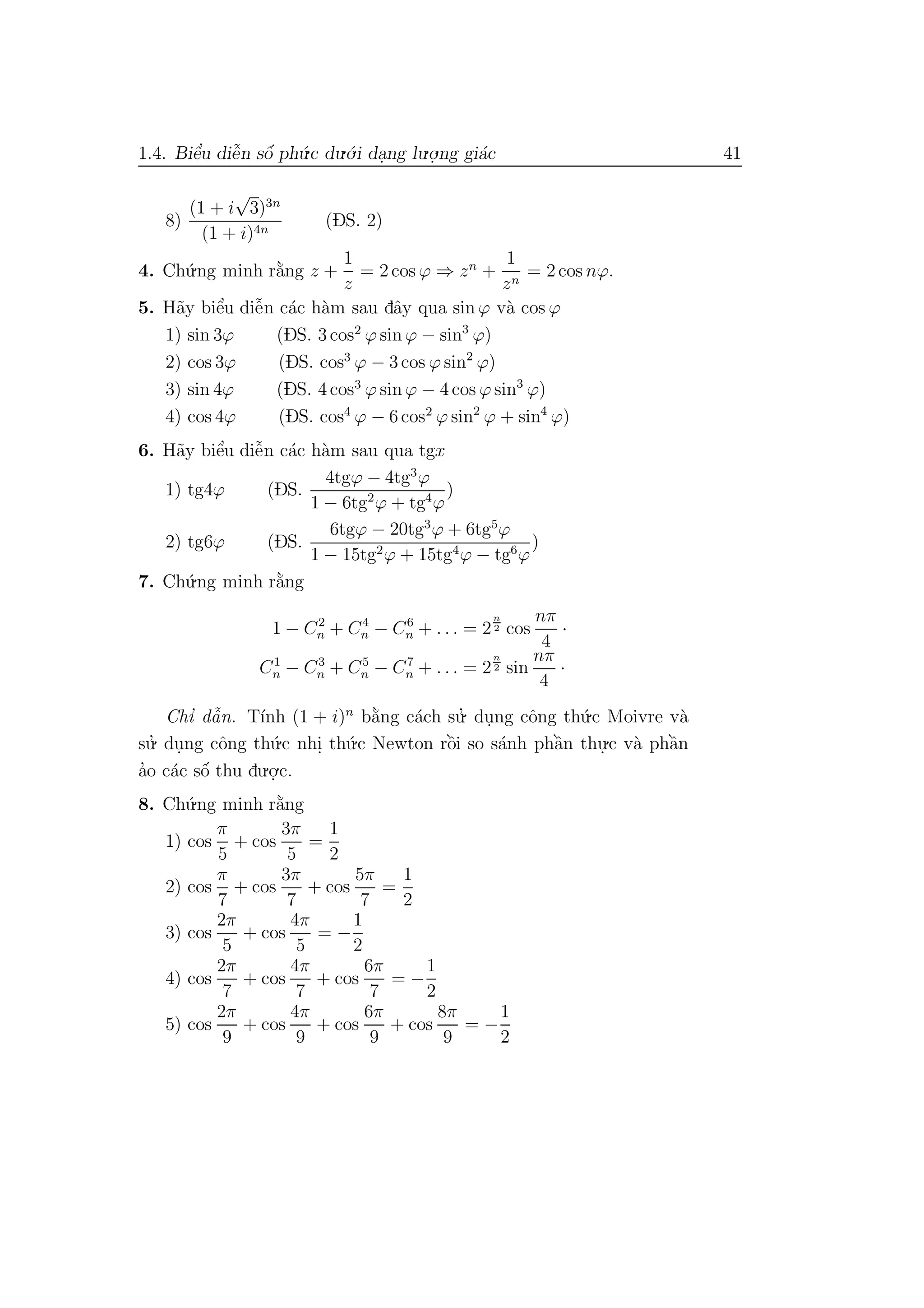 1.4. Biˆe’u diˆe˜n sˆo´ ph´u.c du.´o.i da.ng lu.o.
.ng gi´ac 41
8)
(1 + i
√
3)3n
(1 + i)4n
(DS. 2)
4. Ch´u.ng minh r˘a`ng z +
1
z
= 2 cos ϕ ⇒ zn
+
1
zn
= 2 cos nϕ.
5. H˜ay biˆe’u diˆe˜n c´ac h`am sau dˆay qua sin ϕ v`a cos ϕ
1) sin 3ϕ (DS. 3 cos2
ϕ sin ϕ − sin3
ϕ)
2) cos 3ϕ (DS. cos3
ϕ − 3 cos ϕ sin2
ϕ)
3) sin 4ϕ (DS. 4 cos3
ϕ sin ϕ − 4 cos ϕ sin3
ϕ)
4) cos 4ϕ (DS. cos4
ϕ − 6 cos2
ϕ sin2
ϕ + sin4
ϕ)
6. H˜ay biˆe’u diˆe˜n c´ac h`am sau qua tgx
1) tg4ϕ (DS.
4tgϕ − 4tg3
ϕ
1 − 6tg2
ϕ + tg4
ϕ
)
2) tg6ϕ (DS.
6tgϕ − 20tg3
ϕ + 6tg5
ϕ
1 − 15tg2
ϕ + 15tg4
ϕ − tg6
ϕ
)
7. Ch´u.ng minh r˘a`ng
1 − C2
n + C4
n − C6
n + . . . = 2
n
2 cos
nπ
4
·
C1
n − C3
n + C5
n − C7
n + . . . = 2
n
2 sin
nπ
4
·
Chı’ dˆa˜n. T´ınh (1 + i)n
b˘a`ng c´ach su.’ du.ng cˆong th´u.c Moivre v`a
su.’ du.ng cˆong th´u.c nhi. th´u.c Newton rˆo`i so s´anh phˆa`n thu.
.c v`a phˆa`n
a’o c´ac sˆo´ thu du.o.
.c.
8. Ch´u.ng minh r˘a`ng
1) cos
π
5
+ cos
3π
5
=
1
2
2) cos
π
7
+ cos
3π
7
+ cos
5π
7
=
1
2
3) cos
2π
5
+ cos
4π
5
= −
1
2
4) cos
2π
7
+ cos
4π
7
+ cos
6π
7
= −
1
2
5) cos
2π
9
+ cos
4π
9
+ cos
6π
9
+ cos
8π
9
= −
1
2
 